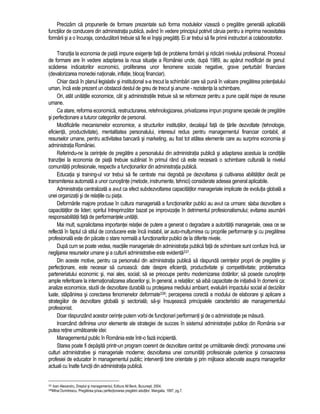 Precizam ca propunerile de formare prezentate sub forma modulelor vizeaza o pregatire generala aplicabila 
functiilor de conducere din administratia publica, având în vedere principiul potrivit caruia pentru a imprima necesitatea 
formarii si a o încuraja, conducatorii trebuie sa fie ei însisi pregatiti. Ei ar trebui sa fie primii instructori ai colaboratorilor. 
Tranzitia la economia de piata impune exigente fata de problema formarii si ridicarii nivelului profesional. Procesul 
de formare are în vedere adaptarea la noua situatie a României unde, dupa 1989, au aparut modificari de genul: 
scaderea indicatorilor economici, proliferarea unor fenomene sociale negative, grave perturbari financiare 
(devalorizarea monedei nationale, inflatie, blocaj financiar). 
Chiar daca în planul legislativ si institutional s-a trecut la schimbari care sa puna în valoare pregatirea potentialului 
uman, înca este prezent un obstacol destul de greu de trecut si anume - rezistenta la schimbare. 
Ori, atât unitatile economice, cât si administratiile trebuie sa se reformeze pentru a pune capat risipei de resurse 
umane. 
Ca atare, reforma economica, restructurarea, retehnologizarea, privatizarea impun programe speciale de pregatire 
si perfectionare a tuturor categoriilor de personal. 
Modificarile mecanismelor economice, a structurilor institutiilor, decalajul fata de tarile dezvoltate (tehnologie, 
eficienta, productivitate), mentalitatea personalului, interesul redus pentru managementul financiar contabil, al 
resurselor umane, pentru activitatea bancara si marketing, au fost tot atâtea elemente care au surprins economia si 
administratia României. 
Referindu-ne la cerintele de pregatire a personalului din administratia publica si adaptarea acestuia la conditiile 
tranzitiei la economia de piata trebuie subliniat în primul rând ca este necesara o schimbare culturala la nivelul 
comunitatii profesionale, respectiv a functionarilor din administratia publica. 
Educatia si training-ul vor trebui sa fie centrate mai degraba pe dezvoltarea si cultivarea abilitatilor decât pe 
transmiterea automata a unor cunostinte (metode, instrumente, tehnici) considerate adesea general aplicabile. 
Administratia centralizata a avut ca efect subdezvoltarea capacitatilor manageriale implicate de evolutia globala a 
unei organizatii si de relatiile cu piata. 
Deformarile majore produse în cultura manageriala a functionarilor publici au avut ca urmare: slaba dezvoltare a 
capacitatilor de lideri; spiritul întreprinzator bazat pe improvizatie în detrimentul profesionalismului; evitarea asumarii 
responsabilitatii fata de performantele unitatii. 
Mai mult, supralicitarea importantei relatiei de putere a generat o degradare a autoritatii manageriale, ceea ce se 
reflecta în faptul ca stilul de conducere este înca instabil, iar auto-multumirea cu propriile performante si cu pregatirea 
profesionala este din pacate o stare normala a functionarilor publici de la diferite nivele. 
Dupa cum se poate vedea, reactiile manageriale din administratia publica fata de schimbare sunt confuze înca, iar 
neglijarea resurselor umane si a culturii administrative este evidenta337. 
Din aceste motive, pentru ca personalul din administratia publica sa raspunda cerintelor proprii de pregatire si 
perfectionare, este necesar sa cunoasca: date despre eficienta, productivitate si competitivitate; problematica 
parteneriatului economic si, mai ales, social; sa se preocupe pentru modernizarea dotarilor; sa posede cunostinte 
ample referitoare la internationalizarea afacerilor si, în general, a relatiilor; sa aiba capacitate de initiativa în domenii ca: 
analize economice, studii de dezvoltare durabila cu protejarea mediului ambiant, evaluarii impactului social al deciziilor 
luate, stapânirea si corectarea fenomenelor deformate338; perceperea corecta a modului de elaborare si aplicare a 
strategiilor de dezvoltare globala si sectoriala; sa-si însuseasca principalele caracteristici ale managementului 
profesionist. 
Doar raspunzând acestor cerinte putem vorbi de functionari performanti si de o administratie pe masura. 
Incercând definirea unor elemente ale strategiei de succes în sistemul administratiei publice din România s-ar 
putea retine urmatoarele idei: 
Managementul public în România este într-o faza incipienta. 
Starea poate fi depasita printr-un program coerent de dezvoltare centrat pe urmatoarele directii: promovarea unei 
culturi administrative si manageriale moderne; dezvoltarea unei comunitati profesionale puternice si consacrarea 
profesiei de educator în managementul public; interventii bine orientate si prin mijloace adecvate asupra managerilor 
actuali cu înalte functii din administratia publica. 
337 Ioan Alexandru, Dreptul si managementul, Editura All Beck, Bucuresti, 2004. 
338Mihai Dumitrescu, Pregatirea si/sau perfectionarea pregatirii adultilor, Mangalia, 1997, pg.7. 
 