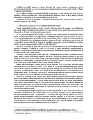 Pregatirea personalului, asigurarea resurselor financiare, alte resurse, probleme organizatorice, suportul 
informational, cadrul de relatii sunt elemente care ajuta sau împiedica pregatirea setului de decizii. Deciziile vor fi luate 
în cadrul planului de schimbare. 
Pentru o aplicare reusita a acestor decizii colectivitatile umane trebuie informate, doar asa putându-se conta pe o 
participare a acestor colectivitati umane. Pentru ca deciziile sa aiba finalitate se impune urmarirea aplicarii acestora si 
chiar controlul, pentru a putea lua pe parcurs eventuale masuri de corectie. 
Procesul de comunicare si vehiculare a informatiilor în administratia publica reprezinta elementul decisiv în 
cresterea competentelor personalului. 
1.1.2. Recrutarea si promovarea personalului din administratia publica 
Practica si doctrina administrativa au conturat mai multe moduri sau procedee de recrutare a personalului pentru 
administratia publica ce se utilizeaza diferentiat, iar uneori concomitent, în vederea selectionarii unui personal care sa 
întruneasca, pe cât posibil mai mult, cerintele postului respectiv. 
Un prim mod de recrutare, partial în functiune si în tara noastra, este numirea, pe baza repartitiei emise de diferite 
comisii, în vederea repartizarii în munca a absolventilor învatamântului superior sau mediu. In acest caz, ar fi de dorit 
ca cei care realizeaza recrutarea sa se edifice din timp asupra diferitelor însusiri si trasaturi de caracter ale celui care 
urmeaza sa fie repartizat în administratia publica, pentru a se evita pe cât posibil încadrarea celor care nu doresc sau 
nu au calitatile necesare. De altfel, în literatura de specialitate, este unanim recunoscut faptul ca acest mod de 
recrutare are unele neajunsuri, care determina o retinere în utilizarea lui339. 
Recrutarea prin repartitie se poate realiza si prin actul administrativ de repartizare în munca, eliberat de oficiile 
autoritatilor competente în probleme de munca si ocrotiri sociale. In practica administrativa, aceasta metoda se 
utilizeaza în special pentru recrutarea în posturi de executie (arhivari, dactilografe etc.) sau personal auxiliar (personal 
de paza, conducatori auto, magazioneri etc.). 
Recrutarea la libera alegere (selectionarea libera) este o alta metoda utilizata în practica autoritatilor administratiei 
publice. Având în vedere unele avantaje, care tin în special de a acorda conducatorului posibilitatea de a-si forma 
echipa, pe baza optiunilor proprii, aceasta metoda are si unele dezavantaje, printre care remarcam posibilitatea de 
manifestare a subiectivismului si, în consecinta, a arbitrarului. Trebuie precizat însa ca în alegerea libera este necesar 
sa se tina seama de conditiile stabilite prin acte normative (vechime, studii etc.). 
Metoda cea mai avantajoasa, unanim apreciata atât de teoreticieni, cât si de practicieni, este însa metoda 
concursului, larg promovata atât în tara noastra, cât si în alte tari ale lumii. Aceasta metoda permite largirea sferei de 
recrutare pentru functiile din administratia publica, dând posibilitate, în acelasi timp, prin caracterul sau public, realizarii 
unui control din partea cetatenilor asupra felului în care se face recrutarea personalului din administratia publica. 
Printre avantaje poate fi, de asemenea, mentionat faptul ca existenta unei comisii de specialisti presupune - cel putin 
teoretic - realizarea unei aprecieri obiective si, prin urmare, garantia recrutarii celor mai buni. 
Unii autori au exprimat si anumite retineri cu privire la aceasta metoda. Astfel, se considera ca printr-o organizare 
formala, acest procedeu poate fi transformat într-un instrument care sa garanteze recrutarea persoanelor preferate340. 
Concursul poate determina neajunsuri - la locul de munca - pentru cei care se prezinta si nu reusesc si, de asemenea, 
poate prezenta dezavantaje atunci când se dau aprecieri formale pentru a se facilita sau determina plecarea unor 
persoane necorespunzatoare sau considerate incomode. Dupa cum se poate observa, aceste dezavantaje sunt de 
natura subiectiva (corectitudinea celor responsabili de organizarea sau desfasurarea concursului), sistemul în sine 
prezentând avantaje incontestabile. 
In ceea ce priveste modalitatile de organizare a concursului, se poate retine, în primul rând, concursul de dosar, 
care consta în verificarea – de catre o comisie stabilita ad-hoc – a activitatii candidatilor, asa cum aceasta rezulta din 
documentele prezentate în dosar. Un alt procedeu, cu o raspândire mai larga, consta în stabilirea unor probe în 
vederea verificarii cunostintelor si aptitudinilor candidatilor. Verificarea rezultatelor se face de catre o comisie de 
specialisti. De remarcat faptul ca în practica internationala, asa dupa cum vom vedea si în cele ce urmeaza, câstiga 
din ce în ce mai mult ideea stabilirii unor probe care sa elimine pe cât posibil o eventuala apreciere subiectiva. Astfel, 
sistemul de testare sau al probelor practice este din ce în ce mai raspândit341. 
339J.Starosciak, Elemente ale stiintei administratiei, Editura Politica, Bucuresti, 1967; I.Iovanas, op.cit., vol.I, pct.28; Al.Negoita, op.cit., vol.I, pct. 42. 
340 Ch.Debbasch, Fonction administrative et missions de l’administration, în lucrarea Science administrative, Administration publique, Paris, Dalloz,1975. 
341 Henry Puget, Les institutions administratives étrangères, Paris, Dalloz, 1969; Andrei Popescu, Reglementari ale relatiilor de munca-practica europeana, 
Ed.”Tribuna Economica”, Bucuresti, 1998 
 