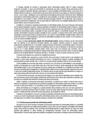 In întreaga activitate de recrutare a personalului pentru administratia publica, având în vedere caracterul 
programat al acesteia, în cazul unei administratii în reconstructie cum este a noastra, trebuie permanent avuta în 
vedere si problema repartizarii rationale a personalului în cadrul autoritatilor administratiei publice, care trebuie sa se 
realizeze tinându-se seama cu consecventa de cele doua cerinte dominante ce pot asigura un personal competent, si 
anume - pe de o parte - stabilitatea, iar pe de alta parte reîmprospatarea permanenta a fondului de cadre. Stabilitatea 
personalului în administratia publica este o problema de mare actualitate, ce priveste în special functionarii publici de 
specialitate de nivel superior si mediu, urmarind eliminarea fluctuatiei existente. Pe de alta parte, este necesara o 
primenire permanenta a functionarilor, care se poate realiza prin determinarea unei mobilitati (dirijate) atât din punct de 
vedere teritorial, cât si al nivelurilor ierarhice. 
In legatura cu recrutarea si repartizarea personalului în administratia publica, pot fi puse în discutie unele aspecte 
privind originea geografica a acestora. Originea geografica a lucratorilor din administratia publica constituie un aspect 
ce trebuie avut în vedere în politica de personal. Spre exemplu, asigurarea unei juste reprezentari în cadrul autoritatilor 
centrale ale administratiei publice a populatiei din toate zonele tarii asigura o concordanta necesara între structura 
sociala a administratiei si structura sociala a societatii pe care o serveste. In aceeasi ordine de idei, trebuie subliniata 
necesitatea unei preocupari atente si constante pentru a se recruta în cadrul diferitelor autoritati publice, atât la nivel 
central cât si local, în mod proportional cu structura pe nationalitati a populatiei din tara noastra, a unor functionari ce 
provin din rândul minoritatilor nationale. 
In ceea ce priveste promovarea cadrelor din administratia publica, aceasta constituie unul din instrumentele 
cele mai eficiente ce pot determina stimularea atitudinii unui angajat, motivarea acestuia în vederea cresterii 
randamentului activitatii proprii si, în consecinta, cresterea eficientei de ansamblu a administratiei publice. Promovarea 
ca o rasplata a efortului, constituie momentul de satisfactie pentru cei care îsi realizeaza cu devotament si pricepere 
rolul ce-l au în cadrul diferitelor autoritati publice. Pentru acest motiv sunt necesare acte normative, care sa 
reglementeze cu multa grija aceasta problema, statuând ideea potrivit careia promovarea se face în functie de calitatile 
persoanei, de rezultatele obtinute în realizarea sarcinilor si - de regula - în baza unor probe, examen sau concurs. 
In practica administrativa s-au conturat trei modalitati de promovare. 
Prima modalitate este avansarea pe scara ierarhica, deci promovarea în postul vacant a unei persoane care 
lucreaza în cadrul acelei autoritati administrative sau chiar în compartimentul respectiv. Aceasta modalitate este 
recomandabila si prezinta avantaje certe, cu toate ca i s-ar putea reprosa îngustarea sferei din care se face selectia. 
O alta modalitate de promovare este aceea a examenului sau concursului (în eventualitatea în care reuseste un 
lucrator ce functioneaza pe un post inferior celui care a fost scos la concurs); pentru persoanele din afara autoritatii 
administratiei publice în care a fost organizat concursul, aceasta este considerata ca o modalitate de recrutare. Este 
necesar de specificat faptul ca legislatia din majoritatea tarilor califica concursul drept principala metoda de promovare, 
în acest sens existând reglementari precise, din continutul carora se poate descifra grija deosebita de a asigura un 
cadru legal corespunzator promovarii celor mai buni, pe scara ierarhiei administrative. 
O a treia forma de promovare, care trebuie sa recunoastem ca nu este atât de raspândita precum celelalte doua, 
este promovarea pe baza performantelor profesionale, performante la baza carora stau sistemele de apreciere care 
de multe ori sunt folosite drept referinta în primele doua forme de promovare. 
Astfel, în legatura cu promovarea personalului administrativ, o problema care merita a fi retinuta este aceea a 
sistemului de apreciere. Caracterizarea sau aprecierea angajatilor din administratia publica este necesar a se realiza 
nu numai în cadrul promovarilor, ci, în mod periodic, pentru cunoasterea continua a calitatii activitatii acestora. 
Stiinta administratiei pune în legatura cu aceasta problema câteva întrebari, printre care: cine face aprecierea? si 
ce trebuie sa cuprinda aprecierea? Daca în practica unor tari se poate întâlni aprecierea exclusiva a sefului ierarhic 
superior, în altele aprecierea este facuta la propunerea sefului, dar acceptata de colectiv. 
In literatura de specialitate se mai pune si problema publicitatii caracterizarii personalului din administratia publica. 
In opinia unor autori caracterizarea functionarilor administratiei publice, pentru a da randamentul cuvenit, trebuie facuta 
prin asigurarea unui echilibru între publicitatea acesteia si caracterul sau confidential. 
1.1.3. Conducerea personalului din administratia publica 
Asa dupa cum am vazut, formarea, recrutarea si promovarea personalului din administratia publica au o deosebita 
însemnatate în asigurarea unei calitati corespunzatoare a tuturor celor care sunt salariati ai autoritatilor administratiei 
publice. Este necesar sa subliniem, însa, ca eficienta administratiei depinde în egala masura si de modul cum acest 
personal este gestionat, în ultima instanta, de managementul resurselor umane din administratia publica. 
Reprezentând o functie sociala, gestionarea stiintifica manageriala a personalului urmareste rezolvarea problemelor ce 
 