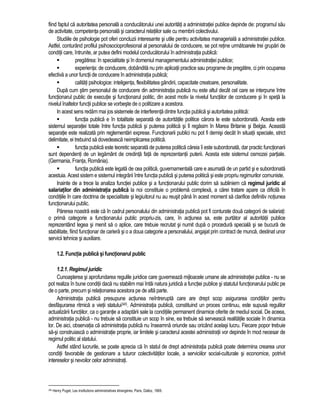 fiind faptul ca autoritatea personala a conducatorului unei autoritati a administratiei publice depinde de: programul sau 
de activitate, competenta personala si caracterul relatiilor sale cu membrii colectivului. 
Studiile de psihologie pot oferi concluzii interesante si utile pentru activitatea manageriala a administratiei publice. 
Astfel, conturând profilul psihosocioprofesional al personalului de conducere, se pot retine urmatoarele trei grupari de 
conditii care, întrunite, ar putea defini modelul conducatorului în administratia publica: 
 pregatirea: în specialitate si în domeniul managementului administratiei publice; 
 experienta: de conducere, dobândita nu prin aplicatii practice sau programe de pregatire, ci prin ocuparea 
efectiva a unor functii de conducere în administratia publica; 
 calitati psihologice: inteligenta, flexibilitatea gândirii, capacitate creatoare, personalitate. 
Dupa cum stim personalul de conducere din administratia publica nu este altul decât cel care se interpune între 
functionarul public de executie si functionarul politic, din acest motiv la nivelul functiilor de conducere si în speta la 
nivelul înaltelor functii publice se vorbeste de o politizare a acestora. 
In acest sens redam mai jos sistemele de interferenta dintre functia publica si autoritatea politica: 
 functia publica e în totalitate separata de autoritatile politice carora le este subordonata. Acesta este 
sistemul separatiei totale între functia publica si puterea politica si îl regasim în Marea Britanie si Belgia. Aceasta 
separatie este realizata prin reglementari exprese. Functionarii publici nu pot fi demisi decât în situatii speciale, strict 
delimitate, ei trebuind sa dovedeasca neimplicarea politica. 
 functia publica este teoretic separata de puterea politica careia îi este subordonata, dar practic functionarii 
sunt dependenti de un legamânt de credinta fata de reprezentantii puterii. Acesta este sistemul osmozei partiale. 
(Germania, Franta, România). 
 functia publica este legata de cea politica, guvernamentala care e asumata de un partid si e subordonata 
acestuia. Acest sistem e sistemul integrarii între functia publica si puterea politica si este propriu regimurilor comuniste. 
Inainte de a trece la analiza functiei publice si a functionarului public dorim sa subliniem ca regimul juridic al 
salariatilor din administratia publica la noi constituie o problema complexa, a carei tratare apare ca dificila în 
conditiile în care doctrina de specialitate si legiuitorul nu au reusit pâna în acest moment sa clarifice definitiv notiunea 
functionarului public. 
Parerea noastra este ca în cadrul personalului din administratia publica pot fi conturate doua categorii de salariati: 
o prima categorie a functionarului public propriu-zis, care, în actiunea sa, este purtator al autoritatii publice 
reprezentând legea si menit sa o aplice, care trebuie recrutat si numit dupa o procedura speciala si se bucura de 
stabilitate, fiind functionar de cariera si o a doua categorie a personalului, angajat prin contract de munca, destinat unor 
servicii tehnice si auxiliare. 
1.2. Functia publica si functionarul public 
1.2.1. Regimul juridic 
Cunoasterea si aprofundarea regulile juridice care guverneaza mijloacele umane ale administratiei publice - nu se 
pot realiza în bune conditii daca nu stabilim mai întâi natura juridica a functiei publice si statutul functionarului public pe 
de o parte, precum si relationarea acestora pe de alta parte. 
Administratia publica presupune actiunea neîntrerupta care are drept scop asigurarea conditiilor pentru 
desfasurarea ritmica a vietii statului345. Administratia publica, constituind un proces continuu, este supusa regulilor 
actualizarii functiilor, ca o garantie a adaptarii sale la conditiile permanent dinamice oferite de mediul social. De aceea, 
administratia publica - nu trebuie sa constituie un scop în sine, ea trebuie sa serveasca realitatile sociale în dinamica 
lor. De aici, observatia ca administratia publica nu înseamna oriunde sau oricând acelasi lucru. Fiecare popor trebuie 
sa-si construiasca o administratie proprie, iar limitele si caracterul acestei administratii vor depinde în mod necesar de 
regimul politic al statului. 
Astfel stând lucrurile, se poate aprecia ca în statul de drept administratia publica poate determina crearea unor 
conditii favorabile de gestionare a tuturor colectivitatilor locale, a serviciilor social-culturale si economice, potrivit 
intereselor si nevoilor celor administrati. 
345 Henry Puget, Les institutions administratives étrangères, Paris, Dalloz, 1969. 
 