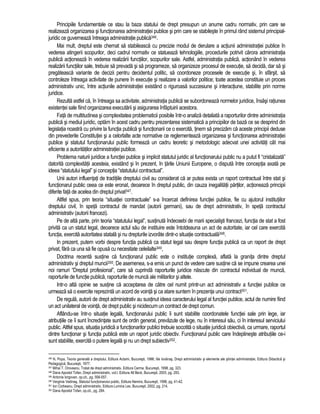 Principiile fundamentale ce stau la baza statului de drept presupun un anume cadru normativ, prin care se 
realizeaza organizarea si functionarea administratiei publice si prin care se stabileste în primul rând sistemul principial-juridic 
ce guverneaza întreaga administratie publica346. 
Mai mult, dreptul este chemat sa stabileasca cu precizie modul de derulare a actiunii administratiei publice în 
vederea atingerii scopurilor, deci cadrul normativ ce statueaza tehnologiile, procedurile potrivit carora administratia 
publica actioneaza în vederea realizarii functiilor, scopurilor sale. Astfel, administratia publica, actionând în vederea 
realizarii functiilor sale, trebuie sa prevada si sa programeze, sa organizeze procesul de executie, sa decida, dar sa si 
pregateasca variante de decizii pentru decidentul politic, sa coordoneze procesele de executie si, în sfârsit, sa 
controleze întreaga activitate de punere în executie si realizare a valorilor politice; toate acestea constituie un proces 
administrativ unic, între actiunile administratiei existând o riguroasa succesiune si interactiune, stabilite prin norme 
juridice. 
Rezulta astfel ca, în întreaga sa activitate, administratia publica se subordoneaza normelor juridice, însasi ratiunea 
existentei sale fiind organizarea executarii si asigurarea înfaptuirii acestora. 
Fata de multitudinea si complexitatea problematicii posibile într-o analiza detaliata a raporturilor dintre administratia 
publica si mediul juridic, optam în acest cadru pentru prezentarea sistematica a principiilor de baza ce se desprind din 
legislatia noastra cu privire la functia publica si functionarii ce o exercita, tinem sa precizam ca aceste principii deduse 
din prevederile Constitutiei si a celorlalte acte normative ce reglementeaza organizarea si functionarea administratiei 
publice si statutul functionarului public formeaza un cadru teoretic si metodologic adecvat unei activitati cât mai 
eficiente a autoritatilor administratiei publice. 
Problema naturii juridice a functiei publice si implicit statutul juridic al functionarului public nu a putut fi “cristalizata” 
datorita complexitatii acesteia, existând si în prezent, în tarile Uniunii Europene, o disputa între conceptia axata pe 
ideea “statutului legal” si conceptia “statutului contractual”. 
Unii autori influentati de traditiile dreptului civil au considerat ca ar putea exista un raport contractual între stat si 
functionarul public ceea ce este eronat, deoarece în dreptul public, din cauza inegalitatii partilor, actioneaza principii 
diferite fata de acelea din dreptul privat347. 
Altfel spus, prin teoria “situatiei contractuale” s-a încercat definirea functiei publice, fie cu ajutorul institutiilor 
dreptului civil, în speta contractul de mandat (autorii germani), sau de drept administrativ, în speta contractul 
administrativ (autorii francezi). 
Pe de alta parte, prin teoria “statutului legal”, sustinuta îndeosebi de marii specialisti francezi, functia de stat a fost 
privita ca un statut legal, deoarece actul sau de instituire este întotdeauna un act de autoritate, iar cel care exercita 
functia, exercita autoritatea statala si nu drepturile izvorâte dintr-o situatie contractuala348. 
In prezent, putem vorbi despre functia publica ca statut legal sau despre functia publica ca un raport de drept 
privat, fara ca una sa fie opusa cu necesitate celeilalte349, 
Doctrina recenta sustine ca functionarul public este o institutie complexa, aflata la granita dintre dreptul 
administrativ si dreptul muncii350. De asemenea, s-a emis un punct de vedere care sustine ca se impune crearea unei 
noi ramuri “Dreptul profesional”, care sa cuprinda raporturile juridice nascute din contractul individual de munca, 
raporturile de functie publica, raporturile de munca ale militarilor si altele. 
Intr-o alta opinie se sustine ca acceptarea de catre cel numit printr-un act administrativ a functiei publice ce 
urmeaza sa o exercite reprezinta un acord de vointa si ca atare suntem în prezenta unui contract351. 
De regula, autorii de drept administrativ au sustinut ideea caracterului legal al functiei publice, actul de numire fiind 
un act unilateral de vointa, de drept public si nicidecum un contract de drept comun. 
Aflându-se într-o situatie legala, functionarului public îi sunt stabilite coordonatele functiei sale prin lege, iar 
atributiile ce îi sunt încredintate sunt de ordin general, prevazute de lege, nu în interesul sau, ci în interesul serviciului 
public. Altfel spus, situatia juridica a functionarilor publici trebuie socotita o situatie juridica obiectiva, ca urmare, raportul 
dintre functionar si functia publica este un raport juridic obiectiv. Functionarul public care îndeplineste atributiile ce-i 
sunt stabilite, exercita o putere legala si nu un drept subiectiv352. 
346 N. Popa, Teoria generala a dreptului, Editura Actami, Bucuresti, 1996; Ilie Iovanas, Drept administrativ si elemente ale stiintei administratiei, Editura Didactica si 
Pedagogica, Bucuresti, 1977. 
347 Mihai T. Oroveanu, Tratat de drept administrativ, Editura Cerma, Bucuresti, 1998, pg. 323. 
348 Dana Apostol Tofan, Drept administrativ, vol.I, Editura All Beck, Bucuresti, 2003, pg. 283. 
349 Antonie Iorgovan, op.cit., pg. 556-557. 
350 Verginia Vedinas, Statutul functionarului public, Editura Nemira, Bucuresti, 1998, pg. 41-42. 
351 Ion Corbeanu, Drept administrativ, Editura Lumina Lex, Bucuresti, 2002, pg. 214. 
352 Dana Apostol Tofan, op.cit., pg. 284. 
 