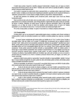 A stabili natura juridica, înseamna a identifica categoria fundamentala a dreptului care, prin logica sa interna, 
evoca esenta fenomenului juridic la care ne referim. Totodata, este unanim admis ca operatia de stabilire a “categoriei 
potrivite” presupune analiza regimului juridic. 
Cum suntem în prezenta unui raport juridic dintre o persoana fizica, si o autoritate publica, regimul juridic trebuie 
sa aiba în vedere: conditiile pe care trebuie sa le îndeplineasca subiectele; aspectele de ordin procedural referitoare la 
“selectarea” persoanei fizice în cauza; drepturi si obligatii; disciplina si raspunderea; solutionarea litigiului. 
Se ridica însa întrebarea cine stabileste, pentru functionarul public, aceste reguli: Codul muncii sau Statutul 
functionarilor publici? 
Daca se admite ca este vorba de statut, atunci se poate sustine, cu temei, ca legea de aprobare a statutului este 
preponderent izvor al dreptului administrativ, când întreaga filosofie a reglementarii este axata pe ideea de autoritate, 
de decizie, în selectie, unilaterala, de conditii impuse, de litigii de contencios administrativ, dedus în fata sectiilor 
respective, si nu un litigiu de munca, la rândul sau solutionat, potrivit dreptului comun al muncii, de “instante 
specializate”, si nu de instante de drept comun, în sensul de instante care solutioneaza litigiile civile353. 
Prin urmare, functia publica, ca institutie, “ne apare în mod evident ca o institutie a dreptului administrativ”. 
1.2.2. Functia publica 
Functiile publice, asa cum se precizeaza în reglementarile legale actuale, se stabilesc pentru fiecare autoritate si 
institutie publica, în parte, de conducatorul acesteia ori prin hotarâre a consiliului judetean sau, dupa caz, a consiliului 
local. 
In prezent, bazele constitutionale ale functiei publice sunt stabilite de art. 16 al. 3 conform caruia “functiile si 
demnitatile publice, civile sau militare, pot fi ocupate, în conditiile legii, de persoanele care au cetatenia româna si 
domiciliul în tara”. Astfel, pornind de la prevederile constitutionale, literatura de specialitate354 identifica doua notiuni 
diferite: functie publica si functie de demnitate publica deoarece potrivit doctrinei constitutionale355 functiile publice si 
demnitatile publice sunt într-o incontestabila legatura fara însa a se confunda. Pentru functia publica este indicata 
acceptiunea: “functia publica reprezinta ansamblul atributiilor si responsabilitatilor stabilite de institutia publica, în 
temeiul legii, în scopul realizarii competentelor sale, învestirea în functie facându-se în urma câstigarii concursului sau 
promovarii examenului organizat pentru ocuparea functiei publice”, iar pentru conceptul de demnitate publica - 
“complexul de atributii si responsabilitati stabilite prin Constitutie, legi si alte acte normative, pe care si le asuma o 
persoana fizica prin învestirea sa ca urmare a rezultatului procesului electoral direct, prin alegere, sau indirect, prin 
numire, potrivit legii”. 
Legiuitorul a definit functia publica ca reprezentând “ansamblul atributiilor si responsabilitatilor, stabilite în temeiul 
legii, în scopul realizarii prerogativelor de putere publica de catre administratia publica centrala, administratia publica 
locala si autoritatile administrative autonome”. 
Doctrina de specialitate, de asemenea, s-a pronuntat în nenumarate rânduri asupra unei definitii a functiei publice, 
dintre aceste expresii date functiei publice respectiv functiei de stat356 mentionam: 
 functia de stat este acel complex de drepturi si obligatii cu care este învestita o persoana fizica ce face 
parte din cadrul unui organ al statului, care are caracter de continuitate si care se exercita pentru realizarea puterii de 
stat, pentru îndeplinirea sarcinilor acelui organ al statului357; 
 functia de stat este institutia juridica a persoanei fizice legal învestita cu atributii în realizarea competentei 
unui organ de stat, ce consta în ansamblul drepturilor si obligatiilor ce formeaza continutul raportului juridic complex 
dintre persoana fizica respectiva si organul care a investit-o358; 
 functia în cadrul organelor administratiei publice reprezinta situatia juridica a persoanei fizice, învestita 
legal, cu atributii în realizarea competentei unei autoritati publice – ce consta în ansamblul drepturilor si obligatiilor care 
formeaza continutul juridic complex dintre persoana fizica respectiva si organul care l-a investit359; 
353 Antonie Iorgovan, op.cit., pg. 559-560. 
354 Verginia Vedinas, Drept administrativ si institutii politico-administrative, Editura Lumina Lex, Bucuresti, 2002, pg. 404; Alina Livia Nicu, Institutia publica în dreptul 
administrativ, Editura Universitaria, Craiova, 2003, pg.178-179. 
355 Ioan Muraru, Elena Simina Tanasescu, Drept constitutional si institutii politice, vol.I, editia a XI, Editura All Beck, 2003, pg. 165. 
356 Functia de stat va fi înteleasa ca fiind echivalenta functiei publice cu mentiunea ca acesta a fost perceputa astfel înainte de aparitia Constitutiei României din 
Decembrie 1991. 
357 Romulus Ionescu, Drept administrativ, Editura Didactica si Pedagogica, Bucuresti, 1970, pg. 179. 
358 Antonie Iorgovan, Valentina Gilescu, Drept administrativ si stiinta administratiei, Bucuresti, 1986, pg. 322. 
359 Alexandru Negoita, op.cit.,1996, pg. 95. 
 