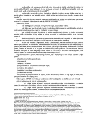 functia publica este acea grupare de atributii, puteri si competente, stabilite potrivit legii, din cadrul unui 
serviciu public, înfiintat în scopul satisfacerii, în mod continuu si permanent, de catre functionarii publici, numiti sau 
alesi în aceste functii, a intereselor generale ale societatii360; 
 functia publica reprezinta complexul drepturilor si obligatiilor de interes general stabilite potrivit legii în 
scopul realizarii competentei unei autoritati publice, institutii publice sau regii autonome, de catre persoane legal 
investite361. 
Analizând aceste definitii putem desprinde unele caracteristici ale functiei publice, caracteristici care, asa cum s-a 
remarcat362, sunt legate în mare masura de cele ale notiuni de competenta. 
Astfel, functia publica: 
 este stabilita pe cale unilaterala, prin reglementari legale, ale autoritatilor publice; 
 este titulara unor anumite atributii chemate în sprijinul exercitarii competentei autoritatii publice, atributii ce 
contureaza la rândul lor ansamblul drepturilor si obligatilor persoanei titulare; 
 este continua fiind creata si organizata în vederea realizarii puterii publice si în speta a competentei 
autoritatii public. Continuitatea functiei publice nu trebuie confundata cu continuitatea realizarii ei de o anumita 
persoana; 
 corespunde principiului specializarii si profesionalizarii serviciului public, asigurând un raport optim între 
atributiile de conducere si cele de executie, ducând la îndeplinire un interes general al societatii; 
 cel care este învestit cu functia publica, titularul – persoana fizica, intra sub incidenta unui raport juridic de 
serviciu si nu de munca. In considerarea acestei caracteristici în doctrina de specialitate363 au fost extinse discutii cu 
privire la persoanele private care sunt învestite, prin autorizare, precum si la împuternicitii conducatorilor autoritatilor 
publice, categorii de persoane ce nu fac parte din categoria functionarilor publici dar care sunt asimilate acestora 
îndeplinind prerogative de putere delegate si cu toate acestea nu sunt socotiti ca fiind titularii unei functii publice, chiar 
daca prin ceea ce fac contribuie la realizarea atributiilor unei autoritati publice364. 
Legiuitorul a stabilit în Legea nr. 188/1999 republicata365, art. 3 drept principii ce stau la baza exercitarii functiei 
publice: 
a) legalitate, impartialitate si obiectivitate; 
b) transparenta; 
c) eficienta si eficacitate; 
d) responsabilitate, în conformitate cu prevederile legale; 
e) orientarea catre cetatean; 
f) stabilitatea în exercitarea functiei publice; 
g) subordonarea ierarhica. 
Vom observa ca principiile statuate de legiuitor, nu fac altceva decât, întaresc cu forta legala, în mare parte, 
principale caracterele ale functiei publice. 
Potrivit Legii nr. 188/1999 privind Statutul functionarului public functiile publice se clasifica dupa cum urmeaza: 
a) functii publice generale si functii publice specifice; 
a1) functiile publice generale366 reprezinta ansamblul atributiilor si responsabilitatilor cu caracter 
general si comun tuturor autoritatilor si institutiilor publice, în vederea realizarii competentelor lor generale. 
a2) functiile publice specifice367 reprezinta ansamblul atributiilor si responsabilitatilor cu caracter 
specific unor autoritati si institutii publice, în vederea realizarii competentelor lor specifice. 
360 Valentin I. Prisacaru, Tratat de drept administrativ. Partea generala, Editia a II-a revazuta si adaugita, Editura All, Bucuresti, 1996, pg. 160. 
361 Rodica Narcisa Petrescu, Drept administrativ, Editura Cordial Lex, Cluj Napoca, 2001, pg. 413. 
362 Antonie Iorgovan, op.cit., pg. 561. 
363 Antonie Iorgovan, op.cit., pg. 563. 
364 Romulus Ionescu, op.cit., pg. 177. 
365 Legea nr. 188/1999 privind Statutul functionarului public republicata în Monitorul Oficial al României, Partea I, nr. 365 din 29 mai 2007. 
366 Sunt astfel precizate drept functii publice generale cea de: secretar general al Guvernului si secretar general adjunct al Guvernului; consilier de stat; secretar 
general si secretar general adjunct din ministere si alte organe de specialitate ale administratiei publice centrale; prefect; subprefect; secretar al judetului si al 
municipiului Bucuresti; director general si director general adjunct din cadrul ministerelor si al celorlalte organe de specialitate ale administratiei publice centrale; 
director si director adjunct din cadrul autoritatilor administrative autonome, din aparatul ministerelor si al celorlalte organe de specialitate ale administratiei publice 
centrale; secretar al municipiului, al sectorului municipiului Bucuresti, al orasului si comunei; director executiv si director executiv adjunct ai serviciilor publice 
deconcentrate ale ministerelor si ale altor organe de specialitate ale administratiei publice centrale, precum si în cadrul autoritatilor administratiei publice locale si al 
institutiilor publice subordonate acestora; sef serviciu; sef birou; expert, consilier, inspector, consilier juridic, auditor; referent de specialitate; referent. 
367 De asemenea, au fost reglementate drept functii publice specifice: arhitect-sef; inspector de concurenta; inspector vamal; inspector de munca; controlor delegat; 
comisar. expert în tehnologia informatiilor si telecomunicatiilor, manager public. 
 