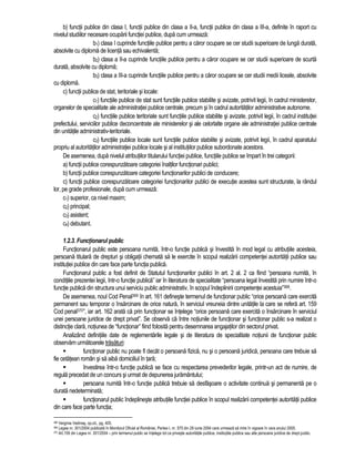 b) functii publice din clasa I, functii publice din clasa a II-a, functii publice din clasa a III-a, definite în raport cu 
nivelul studiilor necesare ocuparii functiei publice, dupa cum urmeaza: 
b1) clasa I cuprinde functiile publice pentru a caror ocupare se cer studii superioare de lunga durata, 
absolvite cu diploma de licenta sau echivalenta; 
b2) clasa a II-a cuprinde functiile publice pentru a caror ocupare se cer studii superioare de scurta 
durata, absolvite cu diploma; 
b3) clasa a III-a cuprinde functiile publice pentru a caror ocupare se cer studii medii liceale, absolvite 
cu diploma. 
c) functii publice de stat, teritoriale si locale: 
c1) functiile publice de stat sunt functiile publice stabilite si avizate, potrivit legii, în cadrul ministerelor, 
organelor de specialitate ale administratiei publice centrale, precum si în cadrul autoritatilor administrative autonome. 
c2) functiile publice teritoriale sunt functiile publice stabilite si avizate, potrivit legii, în cadrul institutiei 
prefectului, serviciilor publice deconcentrate ale ministerelor si ale celorlalte organe ale administratiei publice centrale 
din unitatile administrativ-teritoriale. 
c3) functiile publice locale sunt functiile publice stabilite si avizate, potrivit legii, în cadrul aparatului 
propriu al autoritatilor administratiei publice locale si al institutiilor publice subordonate acestora. 
De asemenea, dupa nivelul atributiilor titularului functiei publice, functiile publice se împart în trei categorii: 
a) functii publice corespunzatoare categoriei înaltilor functionari publici; 
b) functii publice corespunzatoare categoriei functionarilor publici de conducere; 
c) functii publice corespunzatoare categoriei functionarilor publici de executie acestea sunt structurate, la rândul 
lor, pe grade profesionale, dupa cum urmeaza: 
c1) superior, ca nivel maxim; 
c2) principal; 
c3) asistent; 
c4) debutant. 
1.2.3. Functionarul public 
Functionarul public este persoana numita, într-o functie publica si învestita în mod legal cu atributiile acesteia, 
persoana titulara de drepturi si obligatii chemata sa le exercite în scopul realizarii competentei autoritatii publice sau 
institutiei publice din care face parte functia publica. 
Functionarul public a fost definit de Statutul functionarilor publici în art. 2 al. 2 ca fiind “persoana numita, în 
conditiile prezentei legii, într-o functie publica” iar în literatura de specialitate “persoana legal învestita prin numire într-o 
functie publica din structura unui serviciu public administrativ, în scopul îndeplinirii competentei acestuia”368. 
De asemenea, noul Cod Penal369 în art. 161 defineste termenul de functionar public “orice persoana care exercita 
permanent sau temporar o însarcinare de orice natura, în serviciul vreuneia dintre unitatile la care se refera art. 159 
Cod penal370”, iar art. 162 arata ca prin functionar se întelege “orice persoana care exercita o însarcinare în serviciul 
unei persoane juridice de drept privat”. Se observa ca între notiunile de functionar si functionar public s-a realizat o 
distinctie clara, notiunea de “functionar” fiind folosita pentru desemnarea angajatilor din sectorul privat. 
Analizând definitiile date de reglementarile legale si de literatura de specialitate notiunii de functionar public 
observam urmatoarele trasaturi: 
 functionar public nu poate fi decât o persoana fizica, nu si o persoana juridica, persoana care trebuie sa 
fie cetatean român si sa aiba domiciliul în tara; 
 învestirea într-o functie publica se face cu respectarea prevederilor legale, printr-un act de numire, de 
regula precedat de un concurs si urmat de depunerea juramântului; 
 persoana numita într-o functie publica trebuie sa desfasoare o activitate continua si permanenta pe o 
durata nedeterminata; 
 functionarul public îndeplineste atributiile functiei publice în scopul realizarii competentei autoritatii publice 
din care face parte functia; 
368 Verginia Vedinas, op.cit., pg. 405. 
369 Legea nr. 301/2004 publicata în Monitorul Oficial al României, Partea I, nr. 575 din 29 iunie 2004 care urmeaza sa intre în vigoare în vara anului 2005. 
370 Art.159 din Legea nr. 301/2004 – prin termenul public se întelege tot ce priveste autoritatile publice, institutiile publice sau alte persoane juridice de drept public. 
 