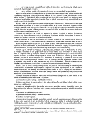 pe întreaga perioada a ocuparii functiei publice, functionarul are anumite drepturi si obligatii, expres 
prevazute de dispozitiile legale în materie; 
 pentru activitatea prestata în functia publica, functionarii sunt remunerati sub forma unui salariu. 
Pe timpul cât functionarul public exercita o functie publica el este supus unui regim juridic special, indiferent daca 
îndeplineste aceasta functie în mod permanent sau incidental, ori, “daca a intrat în cadrele autoritatii publice în mod 
voluntar sau fortat”371. Regimul juridic al functionarului public este dat de chiar raportul juridic în care acesta intra odata 
cu ocuparea functiei publice, raportul juridic de serviciu. Astfel, ne aflam în prezenta unui raport juridic altul decât cel de 
munca, un raport de functie publica. 
Raportul juridic de munca constituie obiectul de reglementare al dreptului muncii si este definit ca ceea relatie 
sociala reglementata de lege, ce ia nastere între o persoana fizica, pe de o parte, si, ca regula, o persoana juridica 
(societate comerciala, regie autonoma, autoritate publica etc.) pe de alta parte, ca urmare a prestarii unei anumite 
munci de catre prima persoana în folosul celei de a doua, care, la rândul ei, se obliga sa o remunereze si sa creeze 
conditiile necesare prestarii acestei munci372. 
Subiectele raportului juridic de munca sunt angajatorul si salariatul (angajatul) iar trasatura fundamentala 
caracteristica si determinanta este constituita de relatia de subordonare, existenta între subiecte, în sensul ca 
persoana care presteaza munca este subordonata celuilalt subiect. 
Raporturile juridice de munca se pot dezvolta în mod individual si colectiv. In mod individual când au la baza un 
contract individual de munca, bilateral, intuitu personae, contract rezultat al prevederilor contractului colectiv de munca. 
Raporturile juridice de serviciu se nasc si se exercita pe baza actului administrativ de numire. Exercitarea 
raporturilor de serviciu se realizeaza pe perioada nedeterminata dar, prin exceptie functiile publice pot fi ocupate pe 
perioada determinata, în conditii expres prevazute de lege (art. 4 Legea nr. 188/1999 republicata). 
Conform Legii nr. 188/1999 privind Statutul functionarilor publici, functionarii publici se afla în raporturi de serviciu 
cu institutiile si autoritatile de care apartin, raport care se exercita în baza actului administrativ de numire. Rezulta 
astfel, ca functionarul public îsi desfasoara activitatea în temeiul unui raport de serviciu si nu în baza unui contract 
individual de munca. In doctrina distinctia raport de munca, raport de serviciu a prezentat si prezinta interes 
deosebit373, mai ales în privinta interpretarii actului administrativ de numire drept un contract, un acord de vointe 
respectiv vointa autoritatii exprimata prin intermediul actului de numire si a persoanei angajate prin intermediul cererii 
de angajare în functia publica. De aceea, s-a considerat ca si în cazul functionarilor ar fi vorba de un contract nenumit, 
complex, solemn, sinalagmatic, cu titlu oneros, cu executare succesiva, încheiat intuitu personae.374 
Raportul juridic de serviciu al functionarului public are, însa, ceva cel particularizeaza fata de celelalte raporturi 
juridice de munca ale salariatilor, respectiv faptul ca functionarii sunt purtatori ai puterii publice pe care o exercita în 
limitele functiei lor asa cum rezulta si din Statutul functionarilor publici, art. 2 al. 1 “functia publica este ansamblul 
atributiilor si responsabilitatilor, stabilite în temeiul legii, în scopul realizarii prerogativelor de putere publica de catre 
administratia publica centrala si locala”. 
Activitatile desfasurate de functionarii publici, care implica exercitarea prerogativelor de putere publica, au fost 
stabilite de Statutul functionarilor publici în art. 2 al. 3 ca fiind: 
a) punerea în executare a legilor si a celorlalte acte normative; 
b) elaborarea proiectelor de acte normative si a altor reglementari specifice autoritatii sau institutiei publice, precum 
si asigurarea avizarii acestora; 
c) elaborarea proiectelor politicilor si strategiilor, a programelor, a studiilor, analizelor si statisticilor, precum si a 
documentatiei privind aplicarea si executarea legilor, necesare pentru realizarea competentei autoritatii sau institutiei 
publice; 
d) consilierea, controlul si auditul public intern; 
e) gestionarea resurselor umane si a resurselor financiare; 
f) colectarea creantelor bugetare; 
g) reprezentarea intereselor autoritatii sau institutiei publice în raporturile acesteia cu persoane fizice sau juridice 
de drept public sau privat, din tara si strainatate, în limita competentelor stabilite de conducatorul autoritatii sau 
institutiei publice, precum si reprezentarea în justitie a autoritatii sau institutiei publice în care îsi desfasoara activitatea; 
371 Erast Diti Tarangul, op.cit., pg. 231. 
372 Alexandru Ticlea, Andrei Popescu, Constantin Tufan, Marioara Tichindelean, Ovidiu Tinca, Dreptul muncii, Editura Rosetti, Bucuresti, 2004, pg. 11. 
373 Idem, pg. 15. 
374 A se vedea Constantin Elisei, Solutionarea conflictelor de munca prin conciliere, în Dreptul nr. 3/2002, pg. 61-62; Constantin Elisei, Adrian Vlad Andonie, Nota la 
decizia civila nr. 1150/R/2001 a Curtii de Apel Galati, în Dreptul nr. 2/2003, pg. 233. 
 