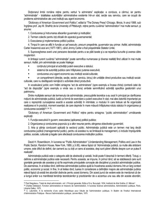Dictionarul limbii române retine pentru verbul “a administra” explicatia: a conduce, a cârmui, iar pentru 
“administratie” - totalitatea autoritatilor administrative existente într-un stat, sectie sau serviciu, care se ocupa de 
probleme administrative ale unei institutii sau agent economic. 
“Dictionary of American Government and Politics”, editat la “The Dorsey Press”-Chicago, Illinois, în anul 1988, sub 
îngrijirea prof. Jay M. Shafritz de la University of Pittsburgh, retine pentru cuvântul “administration” mai multe sensuri, si 
anume: 
1. Conducerea si îndrumarea afacerilor guvernelor si institutiilor; 
2. Termen colectiv pentru toti oficialii din aparatul guvernamental; 
3. Executarea si implementarea politicii publice; 
4. Timpul în care se afla în functie un sef executiv, precum presedinte, guvernator sau primar. Astfel, administratia 
Carter înseamna acei ani (1977-1981), când Jimmy Carter a fost presedintele Statelor Unite; 
5. Supravegherea averii unei persoane decedate pentru a se plati taxele si a se repartiza bunurile si averea catre 
mostenitori. 
In limbajul curent cuvântul “administratie” poate semnifica numeroase si diverse realitati fiind utilizat în mai multe 
sensuri. Astfel, prin administratie se poate întelege: 
 continutul principal al activitatii puterii executive a statului; 
 sistemul de autoritati publice care înfaptuiesc puterea executiva; 
 conducerea unui agent economic sau institutii social-culturale; 
 un compartiment (directie, sectie, sector, serviciu, birou) din unitatile direct productive sau institutii social-culturale, 
care nu desfasoara nemijlocit o activitate direct productiva. 
In vocabularul juridic vom întâlni sintagma “act de administrare” (spre exemplu a încasa chiria) contrara celei de 
“act de dispozitie” (spre exemplu a vinde sau a dona) ambele semnificând activitati specifice gestionarii unui 
patrimoniu. 
Dintre multiplele sensuri ale termenului de administratie, preocuparile teoretice s-au axat în principal pe clarificarea 
notiunii de administratie publica, luata ca forma de exercitare a puterii executive în stat, mai ales datorita importantei pe 
care o reprezinta cunoasterea exacta a acestei activitati în intimitate; a modului în care trebuie sa fie organizata 
realizarea ei în practica, moment esential, de care depinde în mare masura înfaptuirea rolului statului în organizarea si 
conducerea societatii33, 34 35. 
“Dictionary of American Government and Politics” retine pentru sintagma: “public administration” urmatoarele 
explicatii: 
1. Functia executiva în guvern; executarea (aplicarea) politicii publice; 
2. Organizarea si conducerea poporului si a altor resurse pentru atingerea obiectivelor guvernarii; 
3. Arta si stiinta conducerii aplicata la sectorul public. Administratia publica este un termen mai larg decât 
conducerea publica (managementul public), pentru ca acestea nu se limiteaza la management, ci include împrejurarile 
politice, sociale, culturale si legale care afecteaza conducerea institutiilor publice. 
David H. Rosenbloom, în lucrarea sa “Public Administration” (Understanding Management, Politics and Law in the 
Public Sector, Random House, New-York, 1989, p.3-36), releva faptul ca “Administratia publica, ca multe alte stradanii 
umane, este dificil de definit, dar oamenii au cu totii un sens al acesteia, desi sunt pareri diferite despre cum ar putea fi 
realizata”. 
Administratia publica este o categorie atât de abstracta si variata, încât poate fi descrisa în termeni diferiti. Totusi, o 
definire a administratiei publice este necesara. Pentru aceasta, se impune, în primul rând, sa se stabileasca care sunt 
granitele generale ale acesteia si sa fie exprimate principalele concepte ale disciplinei si practicii administratiei publice. 
De asemenea, în al doilea rând, definirea administratiei publice ajuta la încadrarea acestui domeniu într-un larg context 
politic, economic si social. In fine, în al treilea rând, luarea în considerare a definitiilor majore ale administratiei publice 
releva faptul ca exista trei abordari distincte pentru acest domeniu. Din acest punct de vedere este de mentionat ca de-a 
lungul anilor s-a manifestat tendinta teoreticienilor si practicienilor de a accentua una sau alta din aceste abordari, 
33 Paul Negulescu, Tratat de drept administrativ, vol. I, Principii generale, Editia a IV-a, Bucuresti, 1934, Institutul de Arte Grafice „E. Mârvan”. 
34 Charles Debbasch, Fonction administrative et missions de l’administration, în lucrarea Science administrative, Administration publique, Paris, 
Librairie Dalloz, 1975 
35 C. Lalumière, A la recherche d’une cadre théorétique pour l’étude de l’administration publique, în Buletin de l’Institut International 
d’Administration Publqiue - Revue d’administration publique, Janvier-Mars, 1975 
 