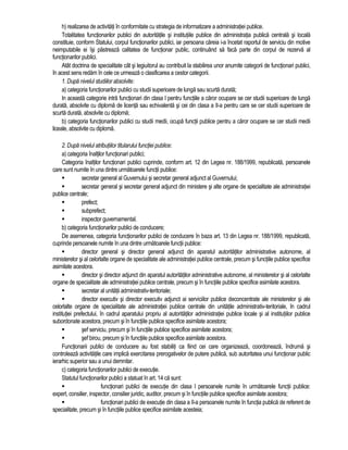 h) realizarea de activitati în conformitate cu strategia de informatizare a administratiei publice. 
Totalitatea functionarilor publici din autoritatile si institutiile publice din administratia publica centrala si locala 
constituie, conform Statului, corpul functionarilor publici, iar persoana careia i-a încetat raportul de serviciu din motive 
neimputabile ei îsi pastreaza calitatea de functionar public, continuând sa faca parte din corpul de rezerva al 
functionarilor publici. 
Atât doctrina de specialitate cât si legiuitorul au contribuit la stabilirea unor anumite categorii de functionari publici, 
în acest sens redam în cele ce urmeaza o clasificarea a cestor categorii. 
1. Dupa nivelul studiilor absolvite: 
a) categoria functionarilor publici cu studii superioare de lunga sau scurta durata; 
In aceasta categorie intra functionari din clasa I pentru functiile a caror ocupare se cer studii superioare de lunga 
durata, absolvite cu diploma de licenta sau echivalenta si cei din clasa a II-a pentru care se cer studii superioare de 
scurta durata, absolvite cu diploma; 
b) categoria functionarilor publici cu studii medii, ocupa functii publice pentru a caror ocupare se cer studii medii 
liceale, absolvite cu diploma. 
2. Dupa nivelul atributiilor titularului functiei publice: 
a) categoria înaltilor functionari publici; 
Categoria înaltilor functionari publici cuprinde, conform art. 12 din Legea nr. 188/1999, republicata, persoanele 
care sunt numite în una dintre urmatoarele functii publice: 
 secretar general al Guvernului si secretar general adjunct al Guvernului; 
 secretar general si secretar general adjunct din ministere si alte organe de specialitate ale administratiei 
publice centrale; 
 prefect; 
 subprefect; 
 inspector guvernamental. 
b) categoria functionarilor publici de conducere; 
De asemenea, categoria functionarilor publici de conducere în baza art. 13 din Legea nr. 188/1999, republicata, 
cuprinde persoanele numite în una dintre urmatoarele functii publice: 
 director general si director general adjunct din aparatul autoritatilor administrative autonome, al 
ministerelor si al celorlalte organe de specialitate ale administratiei publice centrale, precum si functiile publice specifice 
asimilate acestora. 
 director si director adjunct din aparatul autoritatilor administrative autonome, al ministerelor si al celorlalte 
organe de specialitate ale administratiei publice centrale, precum si în functiile publice specifice asimilate acestora. 
 secretar al unitatii administrativ-teritoriale; 
 director executiv si director executiv adjunct ai serviciilor publice deconcentrate ale ministerelor si ale 
celorlalte organe de specialitate ale administratiei publice centrale din unitatile administrativ-teritoriale, în cadrul 
institutiei prefectului, în cadrul aparatului propriu al autoritatilor administratiei publice locale si al institutiilor publice 
subordonate acestora, precum si în functiile publice specifice asimilate acestora; 
 sef serviciu, precum si în functiile publice specifice asimilate acestora; 
 sef birou, precum si în functiile publice specifice asimilate acestora. 
Functionarii publici de conducere au fost stabiliti ca fiind cei care organizeaza, coordoneaza, îndruma si 
controleaza activitatile care implica exercitarea prerogativelor de putere publica, sub autoritatea unui functionar public 
ierarhic superior sau a unui demnitar. 
c) categoria functionarilor publici de executie. 
Statutul functionarilor publici a statuat în art. 14 ca sunt: 
 functionari publici de executie din clasa I persoanele numite în urmatoarele functii publice: 
expert, consilier, inspector, consilier juridic, auditor, precum si în functiile publice specifice asimilate acestora; 
 functionari publici de executie din clasa a II-a persoanele numite în functia publica de referent de 
specialitate, precum si în functiile publice specifice asimilate acesteia; 
 