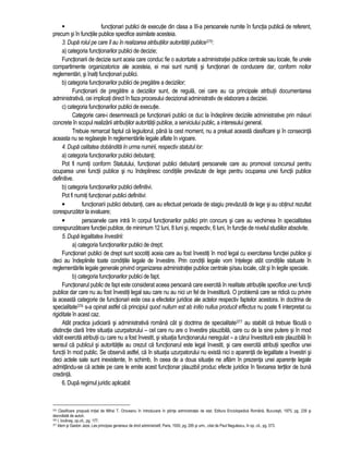 functionari publici de executie din clasa a III-a persoanele numite în functia publica de referent, 
precum si în functiile publice specifice asimilate acesteia. 
3. Dupa rolul pe care îl au în realizarea atributiilor autoritatii publice375: 
a) categoria functionarilor publici de decizie; 
Functionarii de decizie sunt aceia care conduc fie o autoritate a administratiei publice centrale sau locale, fie unele 
compartimente organizatorice ale acesteia, ei mai sunt numiti si functionari de conducere dar, conform noilor 
reglementari, si înalti functionari publici. 
b) categoria functionarilor publici de pregatire a deciziilor; 
Functionarii de pregatire a deciziilor sunt, de regula, cei care au ca principale atributii documentarea 
administrativa, cei implicati direct în faza procesului decizional administrativ de elaborare a deciziei. 
c) categoria functionarilor publici de executie. 
Categorie care-i desemneaza pe functionarii publici ce duc la îndeplinire deciziile administrative prin masuri 
concrete în scopul realizarii atributiilor autoritatii publice, a serviciului public, a interesului general. 
Trebuie remarcat faptul ca legiuitorul, pâna la cest moment, nu a preluat aceasta clasificare si în consecinta 
aceasta nu se regaseste în reglementarile legale aflate în vigoare. 
4. Dupa calitatea dobândita în urma numirii, respectiv statutul lor: 
a) categoria functionarilor publici debutanti; 
Pot fi numiti conform Statutului, functionari publici debutanti persoanele care au promovat concursul pentru 
ocuparea unei functii publice si nu îndeplinesc conditiile prevazute de lege pentru ocuparea unei functii publice 
definitive. 
b) categoria functionarilor publici definitivi. 
Pot fi numiti functionari publici definitivi: 
• functionarii publici debutanti, care au efectuat perioada de stagiu prevazuta de lege si au obtinut rezultat 
corespunzator la evaluare; 
• persoanele care intra în corpul functionarilor publici prin concurs si care au vechimea în specialitatea 
corespunzatoare functiei publice, de minimum 12 luni, 8 luni si, respectiv, 6 luni, în functie de nivelul studiilor absolvite. 
5. Dupa legalitatea învestirii: 
a) categoria functionarilor publici de drept; 
Functionari publici de drept sunt socotiti aceia care au fost învestiti în mod legal cu exercitarea functiei publice si 
deci au îndeplinite toate conditiile legale de învestire. Prin conditii legale vom întelege atât conditiile statuate în 
reglementarile legale generale privind organizarea administratiei publice centrale si/sau locale, cât si în legile speciale. 
b) categoria functionarilor publici de fapt. 
Functionarul public de fapt este considerat aceea persoana care exercita în realitate atributiile specifice unei functii 
publice dar care nu au fost învestiti legal sau care nu au nici un fel de învestitura. O problema care se ridica cu privire 
la aceasta categorie de functionari este cea a efectelor juridice ale actelor respectiv faptelor. acestora. In doctrina de 
specialitate376 s-a opinat astfel ca principiul quod nullum est ab initio nullus producit effectus nu poate fi interpretat cu 
rigiditate în acest caz. 
Atât practica judiciara si administrativa româna cât si doctrina de specialitate377 au stabilit ca trebuie facuta o 
distinctie clara între situatia uzurpatorului – cel care nu are o învestire plauzibila, care cu de la sine putere si în mod 
vadit exercita atributii cu care nu a fost învestit, si situatia functionarului neregulat – a carui învestitura este plauzibila în 
sensul ca publicul si autoritatile au crezut ca functionarul este legal învestit, si care exercita atributii specifice unei 
functii în mod public. Se observa astfel, ca în situatia uzurpatorului nu exista nici o aparenta de legalitate a învestiri si 
deci actele sale sunt inexistente, în schimb, în ceea de a doua situatie ne aflam în prezenta unei aparente legale 
admitându-se ca actele pe care le emite acest functionar plauzibil produc efecte juridice în favoarea tertilor de buna 
credinta. 
6. Dupa regimul juridic aplicabil: 
375 Clasificare propusa initial de Mihai T. Oroveanu în Introducere în stiinta administratiei de stat, Editura Enciclopedica Româna, Bucuresti, 1975, pg. 239 si 
dezvoltata de autori. 
376 I. Iovanas, op.cit., pg. 177. 
377 Idem si Gaston Jeze, Les principes generaux de droit administratif, Paris, 1930, pg. 285 si urm., citat de Paul Negulescu, în op. cit., pg. 573. 
 