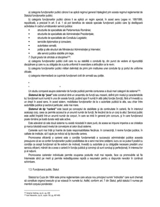 a) categoria functionarilor publici carora li se aplica regimul general întelegând prin acesta regimul reglementat de 
Statutul functionarilor publici; 
b) categoria functionarilor publici carora li se aplica un regim special, în acest sens Legea nr. 188/1999, 
republicata, a precizat în art. 5 al. 1 ca pot beneficia de statute speciale functionarii publici care îsi desfasoara 
activitatea în cadrul urmatoarelor servicii publice: 
 structurile de specialitate ale Parlamentului României; 
 structurile de specialitate ale Administratiei Prezidentiale; 
 structurile de specialitate ale Consiliului Legislativ; 
 serviciile diplomatice si consulare; 
 autoritatea vamala; 
 politia si alte structuri ale Ministerului Administratiei si Internelor; 
 alte servicii publice stabilite prin lege. 
7. Dupa gradul de strictete al disciplinei378: 
a) categoria functionarilor publici civili care nu au stabilita o conduita tip, din punct de vedere al rigurozitatii 
disciplinare si care nu au obligatia de a purta uniforma în exercitare a atributiilor ce le revin; 
b) categoria functionarilor publici militari delimitati de primi prin instituirea unei conduite tip si portul de uniforme 
oficiale; 
c) categoria intermediara ce cuprinde functionarii civili din armata sau politie. 
* 
* * 
Un studiu comparat asupra sistemelor de functie publica permite conturarea a doua mari categorii de sisteme379: 
Sistemul de tip “post” este construit dintr-un ansamblu de functii sau meserii, definit prin nivelul si caracteristicile 
lui; functionarii sunt numiti în una din aceste functii, putând apoi fi numiti în alta (alte) functie (functii), fara a fi investiti cu 
un drept în acest sens. In acest sistem, mobilitatea functionarilor de la o autoritate publica la alta, sau chiar între 
autoritatile publice si sectorul particular, este mai mare. 
Sistemul de tip “cariera” este bazat pe conceptul de stabilitate si de continuitate în cariera, fie în interiorul 
aceluiasi corp, ceea ce permite accesul la un anumit numar de functii, fie trecând de la un corp la altul. Serviciul public 
este astfel împartit într-un anumit numar de corpuri, în care se intra în general prin concurs, si în care functionarul 
poate ramâne pe toata durata vietii sale active. 
Este adevarat ca cele doua sisteme nu exista niciodata în stare pura, de aceea se impune imperios a se cristaliza 
si marca totodata exact nivelul de convietuire al celor doua sisteme. 
Carierele sunt mai întâi si înainte de toate responsabilitatea fiecaruia. In consecinta, îi revine functiei publice, în 
calitate de institutie, sa îi ajute pe indivizi sa îsi dezvolte cariera. 
Promovarea eficienta a carierei este o conditie fundamentala a succesului administratiei publice aceasta 
presupune ca se va conferi functionarilor publici posibilitatea de a servi mai bine cetatenii, lucru ce va putea fi posibil cu 
conditia ca acesti functionari sa fie extrem de motivati, învestiti cu autoritate si cu obligatiile necesare prestarii unui 
serviciu eficient, mândri de a avea o cariera în functia publica si convinsi ca sunt condusi si perfectionati, în interesul lor 
si al natiunii. 
Promovarea carierelor individuale permite ocuparea posturile mult mai repede, face ca promovarile sa fie 
întemeiate strict pe merit si permite redesfasurarea rapida a resurselor pentru a raspunde nevoilor în continua 
schimbare. 
1.3. Functionarul public. Statut 
Statutul lui Cuza din 1864 este prima reglementare care aduce nou principiul numirii “indivizilor” care sunt chemati 
sa constituie organul executiv si sa voiasca în numele lui. Astfel, conform art. 7 din Statut, seful statului îi numea pe 
membrii corpului ponderator. 
378 Verginia Vedinas, op.cit., pg. 408 
379 Ioan Alexandru, op.cit., supra 139, pg. 467-468. 
 