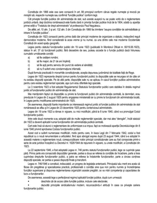 Constitutia din 1866 este cea care consacra în art. 88 principiul conform caruia regele numeste si revoca pe 
ministrii sai, respectiv numeste sau confirma “functiile publice” conform legii. 
Cât priveste functiile publice din administratia de stat, sub aceste auspicii nu se poate vorbi de o reglementare 
juridica unitara, desi doctrina româneasca este foarte clara in privinta functiei publice înca de la 1904, odata cu aparitia 
primei editii a “Tratatului de drept administrativ” al profesorului Paul Negulescu. 
De altfel, art. 10 alin. 3 si art. 132 alin. 5 din Constitutia din 1866 fac trimitere “asupra conditiilor de admisibilitate si 
intrare în functiile publice”. 
Constitutia din 1923 consacra pentru prima data clar principii moderne de organizare a statului, instaurând reguli 
democratice moderne, fiind considerata la acea vreme si nu numai, ca una dintre cele mai moderne Occidentale 
Constitutii din acest spatiu geografic. 
Legea pentru statutul functionarilor publici din 19 iunie 1923 (publicata în Monitorul Oficial nr. 60/19.06.1923), 
statua în art. 37 ca functionarii publici, fara deosebire de sex, puteau accede la o functie publica daca întruneau 
cumulativ urmatoarele conditii: 
a) sa fie cetateni români; 
b) sa fie majori, de 21 de ani împliniti; 
c) sa fie apti pentru serviciu din punct de vedere al sanatatii; 
d) sa nu fi suferit vreo condamnatiune infamata. 
Dupa formula practicata în monarhiile constitutionale, acestia depuneau juramântul de loialitate fata de Rege. 
Legea din 1923 reprezenta dreptul comun pentru functionarii publici; la dispozitiile sale se recurgea ori de câte ori 
nu existau dispozitii speciale. Pe de alta parte, dispozitiile sale nu se aplicau în cazul functiilor publice administrative 
pentru care existau reglementari speciale, asa cum erau diferitele legi speciale. 
La 3 noiembrie 1923 a fost adoptat Regulamentul Statutului functionarilor publici care stabilea în detaliu regimul 
juridic al functionarilor publici din administratia de stat. 
Mai mentionam faptul ca dispozitiile cu privire la functionarii publici din administratia centrala, la demnitari, erau 
prevazute în Legea din 2 august 1929 pentru angajarea ministeriala iar cu privire la functionarii din administratia locala, 
în Legea pentru modificarea administrativa din 1925. 
De asemenea, dispozitii foarte importante ce intereseaza regimul juridic al functiei publice din administratia de stat 
româneasca se aflau si în Legea din 23 decembrie 1925 pentru contenciosul administrativ. 
Legea din 19 iunie 1923 a ramas in vigoare, cu mici modificari, pâna la 8 iunie 1940, când s-a promulgat Codul 
functionarilor publici. 
Intre cele doua momente s-au adoptat atât de multe reglementari speciale, dar mai ales “derogari”, încât statutul 
din 1923 a devenit aplicabil numai functionarilor din administratia publica centrala. 
Cert este însa ca atunci o reglementare de uniformizare s-a impus, fapt ce motiveaza aparitia Decretului-lege din 8 
iunie 1940 privind aprobarea Codului functionarilor publici. 
Acest cod a suferit numeroase modificari, motiv pentru care, în baza Legii din 7 februarie 1942, codul a fost 
republicat cu o noua renumerotare a articolelor, fiind apoi abrogat expres dupa 23 august 1944, când s-a adoptat în 
aceasta materie o reglementare noua, corespunzatoare noilor principii constitutionale care au fost consacrate printr-o 
serie de acte juridice începând cu Decretul nr. 1626/1944 de repunere în vigoare, cu unele modificari, a Constitutiei din 
1923. 
La 22 septembrie 1946, a fost adoptata Legea nr. 746 pentru statutul functionarilor publici, lege ce cuprinde sase 
parti. Prima parte era consacrata dispozitiilor generale, partea a doua se referea la conditiile de încadrare, parte a treia 
cuprindea drepturile functionarilor publici, a patra se referea la îndatoririle functionarilor, parte a cincea continea 
dispozitii speciale, iar partea a sasea dispozitii finale si tranzitorii. 
Legea nr. 746/1946 a constituit, indiscutabil, un progres de legislatia anterioara. Principalul sau merit era acela ca 
facea din pregatirea si specializarea practica, profesionala o conditie sine qua non pentru numire si încredintarea 
functiilor superioare si dispunea reglementarea organizarii acestei pregatiri, ce va mari competenta si capacitatea de 
lucru a functionarilor. 
De asemenea, aceasta lege a perfectionat regimul aplicabil functiei publice, dupa cum urmeaza: 
 deschide cai de acces catre functiile publice, inclusiv cele electorale; 
 dezvolta principiile sindicalismului modern, recunoscându-I atributii în ceea ce priveste cariera 
functionarilor publici; 
 