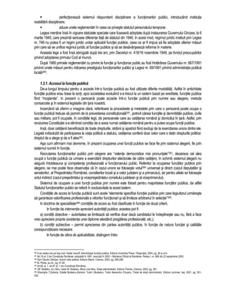 perfectioneaza sistemul raspunderii disciplinare a functionarilor publici, introducând institutia 
reabilitarii disciplinare; 
 aduce unele reglementari în ceea ce priveste statutul personalului temporar. 
Legea mentine însa în vigoare statutele speciale care fusesera adoptate dupa instaurarea Guvernului Grozea, la 6 
martie 1945, care prezinta serioase diferente fata de statutul din 1946. In acest mod, regimul juridic instituit prin Legea 
nr. 746 nu putea fi un regim juridic unitar aplicabil functiei publice, ceea ce ar fi impus sa fie adoptate ulterior masuri 
prin care sa se unifice regimul juridic al functiei publice si sa se desavârseasca reforma în materie. 
Aceasta lege a fost însa abrogata dupa trei ani, prin Decretul nr. 418/16 noiembrie 1949, pe fondul preocuparilor 
privind adoptarea primului Cod al muncii. 
Dupa 1989 primele reglementari cu privire la functie si functionar public au fost Hotarârea Guvernului nr. 667/1991 
privind unele masuri pentru ridicarea prestigiului functionarilor publici si Legea nr. 69/1991 privind administratia publica 
locala380. 
1.3.1. Accesul la functia publica 
De-a lungul timpului pentru a accede într-o functie publica au fost utilizate diferite modalitati. Astfel în antichitate 
functiile publice erau trase la sorti, apoi societatea evoluând s-a trecut la un sistem bazat pe ereditate, functiile publice 
fiind “mostenite”. In prezent o persoana poate accede într-o functie publica prin numire sau alegere, metode 
consacrate si în sistemul legislativ din tara noastra. 
Incercând sa oferim o imagine clara, referitoare la procedeele si metodele prin care o persoana poate ocupa o 
functie publica trebuie sa pornim de la prevederea constitutionala381, potrivit careia functiile si demnitatile publice, civile 
sau militare, pot fi ocupate, în conditiile legii, de persoanele care au cetatenia româna si domiciliul în tara. Astfel, prin 
revizuirea Constitutiei s-a eliminat conditia de a avea numai cetatenia româna pentru a putea ocupa functii publice. 
Insa, doar cetatenii beneficiaza de toate drepturile, strainii si apatrizii fiind exclusi de la exercitarea unora dintre ele. 
Legata indisolubil de participarea la viata politica a statului, cetatenia confera doar celor care o detin drepturile politice: 
dreptul de a alege si de a fi ales382. 
Asa cum afirmam mai devreme, în prezent ocuparea unei functii publice se face fie prin sistemul alegerii, fie prin 
sistemul numirii în functie. 
Recrutarea functionarilor publici prin alegere are “valente democratice mai pronuntate”383, deoarece cel ales 
ocupa o functie publica ca urmare a exercitarii drepturilor electorale de catre cetateni, în schimb sistemul alegerii nu 
asigura întotdeauna si competenta profesionala a functionarului public. Referitor la ocuparea functiilor publice prin 
alegere, se mai poate face observatia ca în cazul unora se foloseste votul384 universal si direct (cazul deputatilor si 
senatorilor, al Presedintelui României, consilierilor locali si a celor judeteni si a primarului), iar pentru altele se foloseste 
votul indirect (cazul presedintelui si vicepresedintelui consiliului judetean si al viceprimarului). 
Sistemul de ocupare a unei functii publice prin numire este folosit pentru majoritatea functiilor publice, de altfel 
Statutul functionarilor publici se refera în exclusivitate la acest sistem. 
Conditiile de acces la functia publica sunt acele “elemente specifice functiei publice prin care legiuitorul urmareste 
sa garanteze valorificarea profesionala a viitorilor functionari si sa limiteze arbitrariul în selectie”385. 
In doctrina de specialitate386 conditiile de acces au fost clasificate în functie de doua criterii. 
In functie de interventia aprecierii autoritatii publice, acestea pot fi: 
a) conditii obiective – autoritatea se limiteaza sa verifice doar daca candidatul le îndeplineste sau nu, fara a face 
vreo apreciere proprie (existenta unei diplome atestând pregatirea profesionala, etc.); 
b) conditii subiective – permit aprecierea din partea autoritatii publice, în functie de natura functiei si calitatile 
corespunzatoare necesare. 
In functie de sfera de aplicabilitate, distingem între: 
380 A se vedea mai pe larg Ivan Vasile Ivanoff, Deontologia functiei publice, Editura University Press, Târgoviste, 2004, pg. 26 si urm. 
381 Art.16 al. 3 din Constitutia României, adoptata în 1991, revizuita în 2003 – Monitorul Oficial al României, Partea I, nr. 669 din 22 septembrie 2003 
382 Dan Claudiu Danisor, Actorii vietii politice, Editura Sitech, Craiova, 2003, pg. 295-296. 
383 M. Preda, op.cit., pg. 91-92. 
384 Art.62 al. 1, art.81 al. 1 din Constitutia României. 
385 I.M. Nedelcu, A.L.Nicu, Iulian M. Nedelcu; Alina Livia Nicu, Drept administrativ, Editura Themis, Craiova, 2002, pg. 261. 
386 Gheorghe T.Zaharia, Odette Budeanu-Zaharia, Tudor I.Budeanu, Tudor Alexandru Chiuariu, Tratat de drept administrativ, Editura Junimea, Iasi, 2001, pg. 301- 
302. 
 