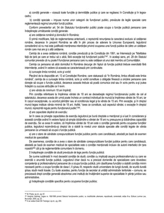 a) conditii generale – vizeaza toate functiile si demnitatile publice si care se regasesc în Constitutie si în legea-cadru; 
b) conditii speciale – impuse numai unor categorii de functionari publici, prevazute de legile speciale care 
reglementeaza regimul anumitor functii publice. 
Conform prevederilor art. 54 din Statutului functionarilor publici poate ocupa o functie publica persoana care 
îndeplineste urmatoarele conditii generale: 
a) are cetatenia româna si domiciliul în România; 
O prima modificare, fata de reglementarea anterioara, o reprezinta renuntarea la caracterul exclusiv al cetateniei 
române, deoarece în prezent România se afla în plin proces de aderare la Uniunea Europeana, legiuitorul 
considerând ca nu mai este justificata mentinerea interdictiei privind ocuparea unei functii publice de catre un cetatean 
român care mai are si o alta cetatenie. 
Cerinta de a avea cetatenia româna, conditie prevazuta si de Constitutia din 1991, se întemeiaza pe “fidelitatea 
fata de tara pe care ar trebui sa o aiba, fara exceptie toti functionarii publici”387. In acelasi sens, art. 28 din Statutul 
comunitar prevede ca nu poate fi functionar persoana care nu este cetatean al unui stat membru al Comunitatilor. 
Cerinta ca persoana sa aiba domiciliul în România decurge din faptul ca functia publica trebuie exercitata fara 
intermitente, având în vedere ca aceasta se caracterizeaza prin continuitate. 
b) cunoaste limba româna, scris si vorbit; 
Plecând de la dispozitiile art. 13 al Constitutiei Române, care statueaza ca “în România, limba oficiala este limba 
româna”, cerinta de a cunoaste limba româna, scris si vorbit constituie o obligatie fireasca a oricarei persoane care 
doreste sa ocupe o functie publica, deoarece aceasta trebuie sa poata comunica oral sau în scris pentru a-si putea 
îndeplini cu succes atributiile ce îi revin. 
c) are vârsta de minimum 18 ani împliniti; 
Prin conditia referitoare la împlinirea vârstei de 18 ani se deosebeste regimul functionarului public de cel al 
salariatului, deoarece acesta din urma poate încheia un contract individual de munca la împlinirea vârstei de 16 ani, iar 
în cazuri exceptionale, cu acordul parintilor sau al ocrotitorului legal si la vârsta de 15 ani. Prin exceptie, si în dreptul 
muncii legea instituie vârsta minima de 18 ani. Astfel, “ceea ce constituie, sub aspectul vârstei, o exceptie în dreptul 
muncii, reprezinta regula pentru functionarul public”388. 
d) are capacitate deplina de exercitiu; 
Iar în ceea ce priveste capacitatea de exercitiu legiuitorul pe buna dreptate a mentionat si a luat în considerare si 
aceasta conditie având în vedere faptul ca simpla dobândire a vârstei de 18 ani nu presupune si dobândirea capacitatii 
de exercitiu. Se va avea în vedere, ca împlinirea vârstei de 18 ani este o conditie generala pentru ocuparea functiilor 
publice, legiuitorul rezervându-si dreptul de a stabili la nivelul unor statute speciale alte conditii legate de vârsta 
persoanei ce urmeaza sa ocupe o functie publica. 
e) are o stare de sanatate corespunzatoare functiei publice pentru care candideaza, atestata pe baza de examen 
medical de specialitate; 
De asemenea, conditia de a avea o stare de sanatate corespunzatoare functiei publice pentru care candideaza, 
atestata pe baza de examen medical de specialitate este o conditie mentionata inclusiv de autorii interbelici din tara 
noastra389 cât si de reglementarile comunitare în domeniu. 
f) îndeplineste conditiile de studii prevazute de lege pentru functia publica; 
Se cuvine subliniata în mod deosebit conditia de studii, conditie cu implicatii asupra profesionalismului cu care se 
exercita o anumita functie publica. Legiuitorul chiar daca nu a precizat domeniile de specializare care dovedesc 
competenta si profesionalismul persoanei de a ocupa functia publica, prin clasificarea functiilor a stabilit conditia minim 
necesara pentru a ocupa functiile de clasa I, II si/sau III, respectiv studii universitare de lunga durata, de scurta durata 
si/sau studii medii liceale. Cu toate acestea, pentru functia de secretar al unitatii administrativ teritoriale – comuna, se 
precizeaza drept conditie generala absolvirea unei institutii de învatamânt superior de specialitate în stiinte juridice sau 
administrative. 
g) îndeplineste conditiile specifice pentru ocuparea functiei publice; 
387 M. Preda, op.cit., pg. 87. 
388 Verginia Vedinas, Legea nr. 188/1999 privind Statutul functionarilor publici, cu modificarile ulterioare, republicata, comentata, editia III-a, Editura Lumina Lex, 
Bucuresti, 2000, pg. 22. 
389 A se vedea Erast Diti Tarangul, op.cit., pg. 265. 
 