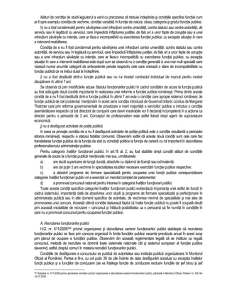 Alaturi de conditia de studii legiuitorul a venit cu precizarea ca trebuie îndeplinite si conditiile specifice functiei cum 
ar fi spre exemplu conditia de vechime, conditie variabila în functie de natura, clasa, categoria si gradul functiei publice. 
h) nu a fost condamnata pentru savârsirea unei infractiuni contra umanitatii, contra statului sau contra autoritatii, de 
serviciu sau în legatura cu serviciul, care împiedica înfaptuirea justitiei, de fals ori a unor fapte de coruptie sau a unei 
infractiuni savârsite cu intentie, care ar face-o incompatibila cu exercitarea functiei publice, cu exceptia situatiei în care 
a intervenit reabilitarea; 
Conditia de a nu fi fost condamnat pentru savârsirea unei infractiuni contra umanitatii, contra statului sau contra 
autoritatii, de serviciu sau în legatura cu serviciul, care împiedica înfaptuirea justitiei, de fals ori a unor fapte de coruptie 
sau a unei infractiuni savârsite cu intentie, care ar face-o incompatibila cu exercitarea functiei publice, cu exceptia 
situatiei în care a intervenit reabilitarea este dupa cum se observa nu o conditie generala ci una mai mult speciala care 
vizeaza numai anumite categorii de antecedente penale respectiv cele care creeaza o stare de incompatibilitate cu 
functia publica ce va trebui dusa la îndeplinire. 
i) nu a fost destituita dintr-o functie publica sau nu i-a încetat contractul individual de munca pentru motive 
disciplinare în ultimii 7 ani; 
Se observa ca prin modificarile aduse Statului functionarilor publici în cadrul conditiilor de acces la functia publica 
au fost adaugate doua conditii importante în realizarea unei reforme a functiei publice românesti. Prima dintre aceste 
conditii de a nu fi fost destituita dintr-o functie publica în ultimii 7 ani este o conditie care apropie sistemul românesc de 
functie publica de cel occidental, mentionam în acest sens conditia introdusa de Guvernul britanic condus de Margaret 
Thatcher care prin reforma guvernamentala de privatizare a marii majoritatii a serviciilor publice a introdus o conditie 
asemanatoare respectiv ca toti directorii de companii care devin insolvabile vor fi declarati incompetenti în a actiona ca 
director pentru o perioada de 3 ani. Conceptul de profesionalism este astfel folosit drept agent de supravietuire 
economica. 
j) nu a desfasurat activitate de politie politica. 
In ceea ce priveste conditia de a nu fi desfasurat activitate de politie politica este o conditie rezultanta a perioadei 
istorice românesti, respectiv a statului totalitar comunist. Observam astfel ca aceste doua conditii sunt cele care fac 
translatarea functiei publice de la functia de stat cu conotatii politice la functia de cariera cu rol important în dezvoltarea 
profesionalismului administratiei publice. 
Pentru categoria înaltilor functionari publici, în art.16 al. 2, au fost stabilite drept conditii alaturi de conditiile 
generale de acces la o functie publica mentionate mai sus, urmatoarele: 
a) are studii superioare de lunga durata, absolvite cu diploma de licenta sau echivalenta; 
b) are cel putin 5 ani vechime în specialitatea studiilor necesare exercitarii functiei publice respective; 
c) a absolvit programe de formare specializata pentru ocuparea unei functii publice corespunzatoare 
categoriei înaltilor functionari publici ori a exercitat un mandat complet de parlamentar; 
d) a promovat concursul national pentru intrarea în categoria înaltilor functionari publici. 
Toate aceste conditii specifice categoriei înaltilor functionari publici evidentiaza importanta unei astfel de functii în 
cadrul sistemului, importanta data de absolvirea unor studii si programe de formare specializata si perfectionare în 
administratia publica sau în alte domenii specifice de activitate, de vechimea minima de specialitate si mai ales de 
promovarea unui concurs. Aceasta ultima conditie statueaza faptul ca înalta functie publica nu poate fi ocupata decât 
prin aceasta modalitate de recrutare – concursul si înlatura posibilitatea ca o persoana sa fie numita în conditiile în 
care nu a promovat concursul pentru ocuparea functiei publice. 
A. Recrutarea functionarilor publici 
H.G. nr. 611/2008390 privind organizarea si dezvoltarea carierei functionarilor publici stabileste ca recrutarea 
functionarilor publici se face prin concurs organizat în limita functiilor publice vacante prevazute anual în acest scop 
prin planul de ocupare a functiilor publice. Observam din aceasta reglementare legala ca se instituie ca regula 
concursul, metoda de recrutare ce domina toate sistemele nationale cât si sistemul european al functiei publice 
devenind, astfel, dreptul comun în materia recrutarii functionarilor publici. 
Conditiile de desfasurare a concursului se publica de autoritatea sau institutia publica organizatoare în Monitorul 
Oficial al României, Partea a III-a, cu cel putin 30 de zile înainte de data desfasurarii acestuia cu exceptia înaltelor 
functii publice si a functiilor de conducere (se va întelege functie de conducere exclusiv functiile de sef birou si sef 
390 Hotarare nr. 611/2008 pentru aprobarea normelor privind organizarea si dezvoltarea carierei functionarilor publici, publicata in Monitorul Oficial, Partea I nr. 530 din 
14.07.2008. 
 