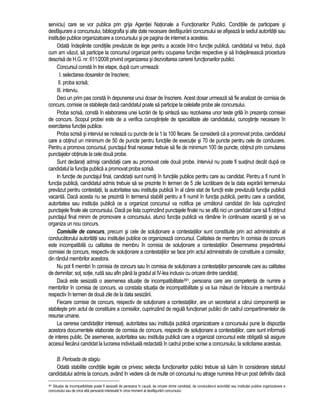 serviciu) care se vor publica prin grija Agentiei Nationale a Functionarilor Publici. Conditiile de participare si 
desfasurare a concursului, bibliografia si alte date necesare desfasurarii concursului se afiseaza la sediul autoritatii sau 
institutiei publice organizatoare a concursului si pe pagina de internet a acesteia. 
Odata îndeplinite conditiile prevazute de lege pentru a accede într-o functie publica, candidatul va trebui, dupa 
cum am vazut, sa participe la concursul organizat pentru ocuparea functiei respective si sa îndeplineasca procedura 
descrisa de H.G. nr. 611/2008 privind organizarea si dezvoltarea carierei functionarilor publici. 
Concursul consta în trei etape, dupa cum urmeaza: 
I. selectarea dosarelor de înscriere; 
II. proba scrisa; 
III. interviu. 
Deci un prim pas consta în depunerea unui dosar de înscriere. Acest dosar urmeaza sa fie analizat de comisia de 
concurs, comisie ce stabileste daca candidatul poate sa participe la celelalte probe ale concursului. 
Proba scrisa, consta în elaborarea unei lucrari de tip sinteza sau rezolvarea unor teste grila în prezenta comisiei 
de concurs. Scopul probei este de a verifica cunostintele de specialitate ale candidatului, cunostinte necesare în 
exercitarea functiei publice. 
Proba scrisa si interviul se noteaza cu puncte de la 1 la 100 fiecare. Se considera ca a promovat proba, candidatul 
care a obtinut un minimum de 50 de puncte pentru functiile de executie si 70 de puncte pentru cele de conducere. 
Pentru a promova concursul, punctajul final necesar trebuie sa fie de minimum 100 de puncte, obtinut prin cumularea 
punctajelor obtinute la cele doua probe. 
Sunt declarati admisi candidatii care au promovat cele doua probe. Interviul nu poate fi sustinut decât dupa ce 
candidatul la functia publica a promovat proba scrisa. 
In functie de punctajul final, candidatii sunt numiti în functiile publice pentru care au candidat. Pentru a fi numit în 
functia publica, candidatul admis trebuie sa se prezinte în termen de 5 zile lucratoare de la data expirarii termenului 
prevazut pentru contestatii, la autoritatea sau institutia publica în al carei stat de functii este prevazuta functia publica 
vacanta. Daca acesta nu se prezinta în termenul stabilit pentru a fi numit în functia publica, pentru care a candidat, 
autoritatea sau institutia publica ce a organizat concursul va notifica pe urmatorul candidat din lista cuprinzând 
punctajele finale ale concursului. Daca pe lista cuprinzând punctajele finale nu se afla nici un candidat care sa fi obtinut 
punctajul final minim de promovare a concursului, atunci functia publica va ramâne în continuare vacanta si se va 
organiza un nou concurs. 
Comisiile de concurs, precum si cele de solutionare a contestatiilor sunt constituite prin act administrativ al 
conducatorului autoritatii sau institutiei publice ce organizeaza concursul. Calitatea de membru în comisia de concurs 
este incompatibila cu calitatea de membru în comisia de solutionare a contestatiilor. Desemnarea presedintelui 
comisiei de concurs, respectiv de solutionare a contestatiilor se face prin actul administrativ de constituire a comisiilor, 
din rândul membrilor acestora. 
Nu pot fi membri în comisia de concurs sau în comisia de solutionare a contestatiilor persoanele care au calitatea 
de demnitar; sot, sotie, ruda sau afin pâna la gradul al IV-lea inclusiv cu oricare dintre candidati; 
Daca este sesizata o asemenea situatie de incompatibilitate391, persoana care are competenta de numire a 
membrilor în comisia de concurs, va constata situatia de incompatibilitate si va lua masuri de înlocuire a membrului 
respectiv în termen de doua zile de la data sesizarii. 
Fiecare comisie de concurs, respectiv de solutionare a contestatiilor, are un secretariat a carui componenta se 
stabileste prin actul de constituire a comisiilor, cuprinzând de regula functionari publici din cadrul compartimentelor de 
resurse umane. 
La cererea candidatilor interesati, autoritatea sau institutia publica organizatoare a concursului pune la dispozitia 
acestora documentele elaborate de comisia de concurs, respectiv de solutionare a contestatiilor, care sunt informatii 
de interes public. De asemenea, autoritatea sau institutia publica care a organizat concursul este obligata sa asigure 
accesul fiecarui candidat la lucrarea individuala redactata în cadrul probei scrise a concursului, la solicitarea acestuia. 
B. Perioada de stagiu 
Odata stabilite conditiile legale ce privesc selectia functionarilor publici trebuie sa luam în considerare statutul 
candidatului admis la concurs, având în vedere ca de multe ori concursul nu atrage numirea într-un post definitiv daca 
391 Situatia de incompatibilitate poate fi sesizata de persoana în cauza, de oricare dintre candidati, de conducatorul autoritatii sau institutiei publice organizatoare a 
concursului sau de orice alta persoana interesata în orice moment al desfasurarii concursului. 
 