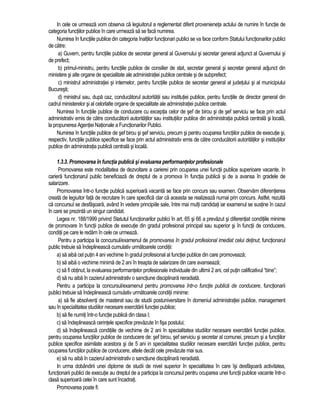 In cele ce urmeaza vom observa ca legiuitorul a reglementat diferit provenieneta actului de numire în functie de 
categoria functiilor publice în care urmeaza sa se faca numirea. 
Numirea în functiile publice din categoria înaltilor functionari publici se va face conform Statului functionarilor publici 
de catre: 
a) Guvern, pentru functiile publice de secretar general al Guvernului si secretar general adjunct al Guvernului si 
de prefect; 
b) primul-ministru, pentru functiile publice de consilier de stat, secretar general si secretar general adjunct din 
ministere si alte organe de specialitate ale administratiei publice centrale si de subprefect; 
c) ministrul administratiei si internelor, pentru functiile publice de secretar general al judetului si al municipiului 
Bucuresti; 
d) ministrul sau, dupa caz, conducatorul autoritatii sau institutiei publice, pentru functiile de director general din 
cadrul ministerelor si al celorlalte organe de specialitate ale administratiei publice centrale. 
Numirea în functiile publice de conducere cu exceptia celor de sef de birou si de sef serviciu se face prin actul 
administrativ emis de catre conducatorii autoritatilor sau institutiilor publice din administratia publica centrala si locala, 
la propunerea Agentiei Nationale a Functionarilor Publici. 
Numirea în functiile publice de sef birou si sef serviciu, precum si pentru ocuparea functiilor publice de executie si, 
respectiv, functiile publice specifice se face prin actul administrativ emis de catre conducatorii autoritatilor si institutiilor 
publice din administratia publica centrala si locala. 
1.3.3. Promovarea în functia publica si evaluarea performantelor profesionale 
Promovarea este modalitatea de dezvoltare a carierei prin ocuparea unei functii publice superioare vacante. In 
cariera functionarul public beneficiaza de dreptul de a promova în functia publica si de a avansa în gradele de 
salarizare. 
Promovarea într-o functie publica superioara vacanta se face prin concurs sau examen. Observam diferentierea 
creata de legiuitor fata de recrutare în care specifica clar ca aceasta se realizeaza numai prin concurs. Astfel, rezulta 
ca concursul se desfasoara, având în vedere principiile sale, între mai multi candidati iar examenul se sustine în cazul 
în care se prezinta un singur candidat. 
Legea nr. 188/1999 privind Statutul functionarilor publici în art. 65 si 66 a prevazut si diferentiat conditiile minime 
de promovare în functii publice de executie din gradul profesional principal sau superior si în functii de conducere, 
conditii pe care le redam în cele ce urmeaza. 
Pentru a participa la concursul/examenul de promovarea în gradul profesional imediat celui detinut, functionarul 
public trebuie sa îndeplineasca cumulativ urmatoarele conditii: 
a) sa aiba cel putin 4 ani vechime în gradul profesional al functiei publice din care promoveaza; 
b) sa aiba o vechime minima de 2 ani în treapta de salarizare din care avanseaza; 
c) sa fi obtinut, la evaluarea performantelor profesionale individuale din ultimii 2 ani, cel putin calificativul “bine”; 
d) sa nu aiba în cazierul administrativ o sanctiune disciplinara neradiata. 
Pentru a participa la concursul/examenul pentru promovarea într-o functie publica de conducere, functionarii 
publici trebuie sa îndeplineasca cumulativ urmatoarele conditii minime: 
a) sa fie absolventi de masterat sau de studii postuniversitare în domeniul administratiei publice, management 
sau în specialitatea studiilor necesare exercitarii functiei publice; 
b) sa fie numiti într-o functie publica din clasa I; 
c) sa îndeplineasca cerintele specifice prevazute în fisa postului; 
d) sa îndeplineasca conditiile de vechime de 2 ani în specialitatea studiilor necesare exercitarii functiei publice, 
pentru ocuparea functiilor publice de conducere de: sef birou, sef serviciu si secretar al comunei, precum si a functiilor 
publice specifice asimilate acestora si de 5 ani in specialitatea studiilor necesare exercitarii functiei publice, pentru 
ocuparea functiilor publice de conducere, altele decât cele prevazute mai sus. 
e) sa nu aiba în cazierul administrativ o sanctiune disciplinara neradiata. 
In urma dobândirii unei diplome de studii de nivel superior în specialitatea în care îsi desfasoara activitatea, 
functionarii publici de executie au dreptul de a participa la concursul pentru ocuparea unei functii publice vacante într-o 
clasa superioara celei în care sunt încadrati. 
Promovarea poate fi: 
 