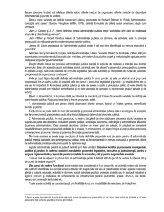 fiecare abordare tinzând sa reliefeze diferite valori, diferite moduri de organizare, diferite metode de dezvoltare 
informationala si puncte de vedere. 
Dintr-o mare varietate de definitii mentionam câteva, prezentate de Richard Stillman în “Public Administration: 
concepts and cases” (Boston, Houghlon Wifflin, 1978), definitii formulate de diferiti autori americani, dupa cum 
urmeaza: 
John J. Corson si J. P. Harris definesc concis administratia publica drept “activitatea prin care se realizeaza 
scopurile si obiectivele guvernului”; 
John Pfiffner si Robert Presthus releva ca “administratia publica, ca domeniu de activitate, este în principal 
preocupata de mijloacele pentru implementarea valorilor politice; 
James W. Davis precizeaza ca “administratia publica poate fi cel mai bine identificata cu ramura executiva a 
guvernarii”; 
Nicholas Henry formuleaza complex definitia administratiei publice, “aceasta diferind de tendintele politice, atât prin 
accentuarea comportamentului birocratic dar, mai ales, prin sistemul structurilor proprii si metodologiilor aplicate pentru 
realizarea scopurilor guvernamentale”; 
Dwight Waldo releva ca “procesul administratiei publice consta în actiunile de realizare a intentiei sau dorintei 
guvernului. Este, din aceasta cauza, activitatea activa, continua, cea “de afaceri” a guvernului, preocupata cu punerea 
în aplicare a legii, care este realizata de corpurile legislative (sau alte autoritati) si interpretata de curtile de judecata, 
prin procesul de organizare si conducere”; 
Felix si Loyd Nigro dezvolta definitia administratiei publice în cinci puncte: a) este un efort al unui grup care 
coopereaza într-un cadru public; b) acopera cele trei ramuri – executiva, legislativa si juridica – si relatiile dintre ele; c) 
are un rol important în formularea politicii publice si este de aceea o parte a procesului politic; d) este diferita de 
administratia privata prin trasaturi semnificative si e) este asociata de aproape cu numeroase grupuri private si de 
indivizi. 
David H. Rosenbloom, în lucrarea citata, se întreaba ce concluzii pot fi trase din aceasta varietate de definitii ale 
administratiei publice. Raspunsul este larg si înscris pe puncte, astfel: 
1. Administratia publica are pentru diferiti observatori diferite sensuri, lipsind un înteles general, semnificativ 
teoretic si practic. 
Faptul ca nu se poate defini în mod clar substanta si procesul administratiei publice este o scuza greu de acceptat, 
dar fenomenul exista si societatea cauta sa-si îmbunatateasca sistemul de birocratie publica; 
2. Administratia publica, în mod paradoxal, nu este o disciplina de sine statatoare, deoarece studiul acesteia se 
suprapune peste alte discipline, incluzând stiintele politice, sociologia, economia, psihologia si administrarea afacerilor 
(business administration). Desi aceasta abordare contine un mare grad de adevar, în practica se considera 
nesatisfacatoare, pentru ca lasa fara abilitate de a analiza, în mod coerent, un aspect major al vietii publice americane 
contemporane, si anume: intensa si puternica birocratie guvernamentala. 
Din toate acestea se poate trage concluzia ca toate definitiile prezentate sunt de ajutor pentru ca administratia 
publica implica activitate, are contingenta cu politica, tinde sa fie concentrata în ramura executiva a guvernarii, difera 
de administratia privata si este preocupata de aplicarea legii. 
Asadar administratia publica ar putea fi definita si în felul urmator: folosirea teoriilor si proceselor manageriale, 
politice si juridice în vederea realizarii mandatelor guvernarii legislative, executive si judecatoresti, pentru a 
asigura reglementarile si serviciile pentru societate în ansamblu, cât si pentru segmentele acesteia. 
Trebuie însa sa retinem în primul rând ca administratia poate fi definita atât din punct de vedere functional cât si 
din punct de vedere organic36. 
Din punct de vedere functional administratia este considerata a fi un ansamblu de activitati extrem de diverse 
ele putând fi identificate la o simpla lectura a titlurilor din bugetul de stat sau al colectivitatilor locale: aparare nationala, 
stiinta si cultura, educatie, activitati în domeniu social (sanatate publica, protectie sociala) sau în sectorul industrial si 
agricol, precum si realizarea de echipamente de infrastructura publica (autostrazi, sosele, drumuri, cai ferate, 
aeroporturi, amenajari teritoriale) etc. 
Toate aceste activitati se caracterizeaza prin finalitatile lor si prin modalitatile de exercitare, de îndeplinire. 
36 Pentru a putea face distinctia în scris dintre cele doua puncte de vedere s-ar putea utiliza „a” mic atunci când vorbim de activitate si „A” mare 
atunci când este vorba de autoritati si diverse alte institutii. 
 