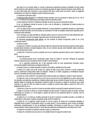 Asa dupa cum am precizat odata cu numirea si depunerea juramântului persoana candidata la functia publica 
devine functionar public debutant urmând ca la încheierea perioadei de stagiu sa devina functionar public definitiv, dar 
nu numai atât acesta este momentul în care persoana întra într-un raport juridic de serviciu, raport ce angajeaza 
manifestarea unor drepturi si obligatii din partea functionarului public. 
A. Drepturile functionarilor publici 
Functionarul public debutant are urmatoarele drepturi specifice care sunt prevazute în Statut cât si în art. 103 al 
H.G. nr. 611/2008 privind organizarea si dezvoltarea carierei functionarilor publici: 
a) sa fie sprijinit si îndrumat în îndeplinirea atributiilor de serviciu pe parcursul perioadei de stagiu; 
b) sa i se stabileasca atributii de serviciu al caror nivel de dificultate si complexitate sa creasca gradual pe 
parcursul perioadei de stagiu; 
c) sa i se asigure timpul necesar pregatirii individuale, în scopul dobândirii cunostintelor teoretice si a deprinderilor 
practice necesare exercitarii unei functii publice si sa participe la formele de pregatire profesionala organizate pentru 
functionarii publici debutanti; 
d) sa i se asigure, prin grija autoritatii sau institutiei publice, accesul la sursele de informare utile perfectionarii sale; 
e) sa participe la formele de pregatire organizate pentru functionarii publici debutanti. 
De asemenea functionarului public definitiv i-au fost conferite de Statutul functionarilor publici în art. 27-42 
urmatoarele drepturi: 
a) dreptul la opinie; 
b) dreptul de a fi tratat în mod egal, este interzisa astfel orice discriminare între functionarii publici pe criterii politice, 
de apartenenta sindicala, convingeri religioase, etnice, de sex, orientare sexuala, stare materiala, origine sociala sau 
de orice alta asemenea natura. 
c) dreptul de a fi informat cu privire la deciziile care se iau în aplicarea prezentului statut si care îl vizeaza în mod 
direct. 
d) dreptul de asociere: 
d1) sindicala garantat tuturor functionarilor publici. Drept ce implica în mod liber, înfiintarea de organizatii 
sindicale, aderarea la ele si exercitarea oricarui mandat în cadrul acestora. 
d2) în organizatii profesionale sau în alte organizatii având ca scop reprezentarea intereselor proprii, 
promovarea pregatirii profesionale si protejarea statutului lor. 
e) dreptul la greva cu conditia respectarii principiului continuitatii si celeritatii serviciului public. 
f) dreptul la un salariu care sa fie compus din: salariul de baza, sporul pentru vechime în munca, suplimentul 
postului, suplimentul corespunzator treptei de salarizare. Dreptul la un salariu angajeaza si manifestarea dreptului 
conex de a beneficia de prime si alte drepturi salariale. 
g) dreptul de a primi uniforma în mod gratuit daca functionarii publici sunt obligati sa o poarte în timpul serviciului. 
h) dreptul de a avea un timp normal de lucru de 8 ore pe zi si de 40 de ore pe saptamâna, iar pentru orele lucrate 
din dispozitia conducatorului autoritatii sau institutiei publice peste durata normala a timpului de lucru sau în zilele de 
sarbatori legale ori declarate zile nelucratoare functionarii publici de executie au dreptul la recuperare sau la plata 
majorata cu un spor de 100% din salariul de baza cu conditia ca numarul orelor platite cu sporul de 100% sa nu 
depaseasca 360 într-un an. 
i) dreptul de a fi ales sau numit într-o functie de demnitate publica numai dupa încetarea raporturilor de serviciu. 
j) dreptul la concediu de odihna, la concedii medicale si la alte concedii. Functionarul public are dreptul, pe lânga 
indemnizatia de concediu, la o prima egala cu salariul de baza din luna anterioara plecarii în concediu, care se 
impoziteaza separat. 
k) dreptul de a nu îi înceta sau modifica raporturile de serviciu în perioada concediilor de boala, a concediilor de 
maternitate si a celor pentru cresterea si îngrijirea copiilor decât din initiativa sa. 
l) dreptul de a le fi asigurate conditii normale de munca si igiena, de natura sa le ocroteasca sanatatea si 
integritatea fizica si psihica. Functionarilor publici li se poate aproba, în mod exceptional, pentru motive de sanatate, 
schimbarea compartimentului în care îsi desfasoara activitatea. Schimbarea se poate face pe o functie publica 
corespunzatoare, daca functionarul public în cauza este apt profesional sa îndeplineasca noile atributii care îi revin. 
m) dreptul de a beneficia de asistenta medicala, proteze si medicamente. 
n) dreptul de a beneficia de pensii, precum si de celelalte drepturi de asigurari sociale de stat. 
 