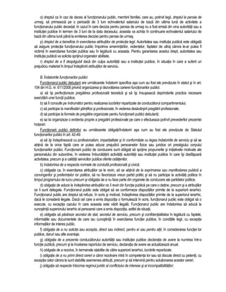 o) dreptul ca în caz de deces al functionarului public, membrii familiei, care au, potrivit legii, dreptul la pensie de 
urmas, sa primeasca pe o perioada de 3 luni echivalentul salariului de baza din ultima luna de activitate a 
functionarului public decedat. In cazul în care decizia pentru pensia de urmas nu a fost emisa din vina autoritatii sau a 
institutiei publice în termen de 3 luni de la data decesului, aceasta va achita în continuare echivalentul salariului de 
baza din ultima luna pâna la emiterea deciziei pentru pensia de urmas. 
p) dreptul de a beneficia în exercitarea atributiilor de protectia legii. Autoritatea sau institutia publica este obligata 
sa asigure protectia functionarului public împotriva amenintarilor, violentelor, faptelor de ultraj carora le-ar putea fi 
victima în exercitarea functiei publice sau în legatura cu aceasta. Pentru garantarea acestui drept, autoritatea sau 
institutia publica va solicita sprijinul organelor abilitate. 
r) dreptul de a fi despagubit daca din culpa autoritatii sau a institutiei publice, în situatia în care a suferit un 
prejudiciu material în timpul îndeplinirii atributiilor de serviciu. 
B. Îndatoririle functionarilor publici 
Functionarul public debutant are urmatoarele îndatoriri specifice asa cum au fost ele prevazute în statut si în art. 
104 din H.G. nr. 611/2008 privind organizarea si dezvoltarea carierei functionarilor publici: 
a) sa îsi perfectioneze pregatirea profesionala teoretica si sa îsi însuseasca deprinderile practice necesare 
exercitarii unei functii publice; 
b) sa îl consulte pe îndrumator pentru realizarea lucrarilor repartizate de conducatorul compartimentului; 
c) sa participe la manifestari stiintifice si profesionale, în vederea desavârsirii pregatirii profesionale; 
d) sa participe la formele de pregatire organizate pentru functionarii publici debutanti; 
e) sa isi organizeze o evidenta proprie a pregatirii profesionale pe care o efectueaza potrivit prevederilor prezentei 
hotarari. 
Functionarii publici definitivi au urmatoarele obligatii/îndatoriri asa cum au fost ele prevazute de Statutul 
functionarilor publici în art. 42-49: 
a) sa îsi îndeplineasca cu profesionalism, impartialitate si în conformitate cu legea îndatoririle de serviciu si sa se 
abtina de la orice fapta care ar putea aduce prejudicii persoanelor fizice sau juridice ori prestigiului corpului 
functionarilor publici. Functionarii publici de conducere sunt obligati sa sprijine propunerile si initiativele motivate ale 
personalului din subordine, în vederea îmbunatatirii activitatii autoritatii sau institutiei publice în care îsi desfasoara 
activitatea, precum si a calitatii serviciilor publice oferite cetatenilor. 
b) îndatorirea de a respecta normele de conduita profesionala si civica. 
c) obligatia ca, în exercitarea atributiilor ce le revin, sa se abtina de la exprimarea sau manifestarea publica a 
convingerilor si preferintelor lor politice, sa nu favorizeze vreun partid politic si sa nu participe la activitati politice în 
timpul programului de lucru precum si obligatia de a nu face parte din organele de conducere ale partidelor politice. 
d) obligatia de aduce la îndeplinirea atributiilor ce îi revin din functia publica pe care o detine, precum si a atributiilor 
ce îi sunt delegate. Functionarul public este obligat sa se conformeze dispozitiilor primite de la superiorii ierarhici. 
Functionarul public are dreptul sa refuze, în scris si motivat, îndeplinirea dispozitiilor primite de la superiorul ierarhic, 
daca le considera ilegale. Daca cel care a emis dispozitia o formuleaza în scris, functionarul public este obligat sa o 
execute, cu exceptia cazului în care aceasta este vadit ilegala. Functionarul public are îndatorirea sa aduca la 
cunostinta superiorului ierarhic al persoanei care a emis dispozitia, astfel de situatii. 
e) obligatia sa pastreze secretul de stat, secretul de serviciu, precum si confidentialitatea în legatura cu faptele, 
informatiile sau documentele de care iau cunostinta în exercitarea functiei publice, în conditiile legii, cu exceptia 
informatiilor de interes public. 
f) obligatia de a nu solicita sau accepta, direct sau indirect, pentru ei sau pentru altii, în considerarea functiei lor 
publice, daruri sau alte avantaje. 
g) obligatia de a prezenta conducatorului autoritatii sau institutiei publice declaratia de avere la numirea într-o 
functie publica, precum si la încetarea raportului de serviciu, declaratia de avere se actualizeaza anual. 
h) obligatia de a rezolva, în termenele stabilite de catre superiorii ierarhici, lucrarile repartizate. 
i) obligatia de a nu primi direct cereri a caror rezolvare intra în competenta lor sau sa discute direct cu petentii, cu 
exceptia celor carora le sunt stabilite asemenea atributii, precum si sa intervina pentru solutionarea acestor cereri. 
j) obligatia sa respecte întocmai regimul juridic al conflictului de interese si al incompatibilitatilor; 
 