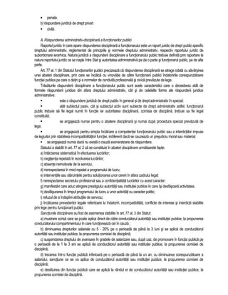 • penala. 
b) raspundere juridica de drept privat: 
• civila. 
A. Raspunderea administrativ-disciplinara a functionarilor publici 
Raportul juridic în care apare raspunderea disciplinara a functionarului este un raport juridic de drept public specific 
dreptului administrativ, reglementat de principiile si normele dreptului administrativ, respectiv raportului juridic de 
subordonare ierarhica. Natura juridica a raspunderii disciplinare a functionarului public trebuie definita prin raportare la 
natura raportului juridic ce se naste între Stat si autoritatea administrativa pe de o parte si functionarul public, pe de alta 
parte. 
Art. 77 al. 1 din Statutul functionarilor publici precizeaza ca raspunderea disciplinara se atrage odata cu savârsirea 
unei abateri disciplinare, prin care se încalca cu vinovatie de catre functionarii publici îndatoririle corespunzatoare 
functiei publice pe care o detin si a normelor de conduita profesionala si civica prevazute de lege. 
Trasaturile raspunderii disciplinare a functionarului public sunt acele caracteristici care o deosebesc atât de 
formele raspunderii juridice din afara dreptului administrativ, cât si de celelalte forme ale raspunderii juridice 
administrative: 
 este o raspundere juridica de drept public în general si de drept administrativ în special; 
 atât subiectul pasiv, cât si subiectul activ sunt subiecte de drept administrativ astfel, functionarul 
public trebuie sa fie legal numit în functie iar autoritatea disciplinara, comisia de disciplina, trebuie sa fie legal 
constituita; 
 se angajeaza numai pentru o abatere disciplinara si numai dupa procedura special prevazuta de 
lege; 
 se angajeaza pentru simpla încalcare a competentei functionarului public sau a interdictiilor impuse 
de legiuitor prin stabilirea incompatibilitatilor functiei, indiferent daca se cauzeaza un prejudiciu moral sau material; 
 se angajeaza numai daca nu exista o cauza exoneratoare de raspundere. 
Statutul a stabilit în art. 77 al. 2 ca se constituie în abateri disciplinare urmatoarele fapte: 
a) întârzierea sistematica în efectuarea lucrarilor; 
b) neglijenta repetata în rezolvarea lucrarilor; 
c) absente nemotivate de la serviciu; 
d) nerespectarea în mod repetat a programului de lucru; 
e) interventiile sau staruintele pentru solutionarea unor cereri în afara cadrului legal; 
f) nerespectarea secretului profesional sau a confidentialitatii lucrarilor cu acest caracter; 
g) manifestari care aduc atingere prestigiului autoritatii sau institutiei publice în care îsi desfasoara activitatea; 
h) desfasurarea în timpul programului de lucru a unor activitati cu caracter politic; 
i) refuzul de a îndeplini atributiile de serviciu; 
j) încalcarea prevederilor legale referitoare la îndatoriri, incompatibilitati, conflicte de interese si interdictii stabilite 
prin lege pentru functionarii publici. 
Sanctiunile disciplinare au fost de asemenea stabilite în art. 77 al. 3 din Statut: 
a) mustrare scrisa care se poate aplica direct de catre conducatorul autoritatii sau institutiei publice, la propunerea 
conducatorului compartimentului în care functioneaza cel în cauza ; 
b) diminuarea drepturilor salariale cu 5 - 20% pe o perioada de pâna la 3 luni si se aplica de conducatorul 
autoritatii sau institutiei publice, la propunerea comisiei de disciplina; 
c) suspendarea dreptului de avansare în gradele de salarizare sau, dupa caz, de promovare în functia publica pe 
o perioada de la 1 la 3 ani se aplica de conducatorul autoritatii sau institutiei publice, la propunerea comisiei de 
disciplina; 
d) trecerea într-o functie publica inferioara pe o perioada de pâna la un an, cu diminuarea corespunzatoare a 
salariului, sanctiune ce se va aplica de conducatorul autoritatii sau institutiei publice, la propunerea comisiei de 
disciplina; 
e) destituirea din functia publica care se aplica la rândul ei de conducatorul autoritatii sau institutiei publice, la 
propunerea comisiei de disciplina. 
 