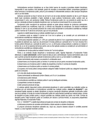 Individualizarea sanctiunii disciplinare se va face tinând seama de cauzele si gravitatea abaterii disciplinare, 
împrejurarile în care aceasta a fost savârsita, gradul de vinovatie si consecintele abaterii, comportarea generala în 
timpul serviciului a functionarului public, precum si de existenta în antecedentele acestuia a altor sanctiuni disciplinare 
care nu au fost radiate. 
Aplicarea sanctiunilor se face în termen de cel mult 2 ani de la data savârsirii abaterilor iar ele nu pot fi dispuse 
decât dupa cercetarea prealabila a faptei savârsite si dupa audierea functionarului public, audiere care se 
consemneaza în scris, sub sanctiunea nulitatii. Refuzul functionarului public de a se prezenta la audieri sau de a 
semna o declaratie privitoare la abaterile disciplinare care i se imputa se consemneaza într-un proces-verbal. 
Functionarul public nemultumit de sanctiunea aplicata se poate adresa instantei de contencios administrativ, 
solicitând anularea sau modificarea, dupa caz, a ordinului sau dispozitiei de sanctionare. Se observa modificarea 
Statutului în care nu se mai prevede procedura de a ataca actul sanctionator la conducatorul autoritatii sau institutiei 
publice în termen de 15 zile de la comunicare, asa cum era prevazuta. 
Legiuitorul a stabilit deasemenea si institutia reabilitarii dupa cum urmeaza: 
a) mustrarea scrisa se radiaza în termen de 6 luni de la aplicare si se constata prin act administrativ al 
conducatorului autoritatii sau institutiei publice; 
b) diminuarea drepturilor salariale cu 5 - 20% pe o perioada de pâna la 3 luni; suspendarea dreptului de avansare 
în gradele de salarizare sau, dupa caz, de promovare în functia publica pe o perioada de la 1 la 3 ani; trecerea într-o 
functie publica inferioara pe o perioada de pâna la un an, cu diminuarea corespunzatoare a salariului se radiaza în 
termen de un an de la expirarea termenului pentru care au fost aplicate acestea se constata prin act administrativ al 
conducatorului autoritatii sau institutiei publice; 
c) destituirea din functia publica se radiaza în termen de 7 ani de la aplicare. 
Pentru a se evidentia situatia disciplinara a functionarului public, Agentia Nationala a Functionarilor Publici 
elibereaza un cazier administrativ, conform bazei de date pe care o administreaza. Cazierul administrativ este un act 
care cuprinde sanctiunile disciplinare aplicate functionarului public si care nu au fost radiate în conditiile legii. 
Cazierul administrativ este necesar a se prezenta în urmatoarele cazuri: 
a) desemnarea unui functionar public ca membru în comisia de concurs pentru recrutarea functionarilor publici; 
b) desemnarea unui functionar public în calitate de presedinte si membru în comisia de disciplina; 
c) desemnarea unui functionar public ca membru în comisia paritara; 
d) ocuparea unei functii publice corespunzatoare categoriei înaltilor functionari publici sau categoriei functionarilor 
publici de conducere; 
e) în orice alte situatii prevazute de lege. 
Cazierul administrativ se elibereaza conform Statului, art. 81 al. 4, la solicitarea: 
a) functionarului public interesat; 
b) conducatorului autoritatii sau institutiei publice în care îsi desfasoara activitatea; 
c) presedintelui comisiei de disciplina; 
d) altor persoane prevazute de lege. 
In vederea aplicarii raspunderii juridice administrativ-disciplinare în cadrul autoritatilor sau institutiilor publice se 
constituie prin act administrativ al conducatorului autoritatii sau institutiei publice, comisii de disciplina393, care 
cerceteaza faptele sesizate ca abateri disciplinare si propune sanctiunile disciplinare aplicabile functionarilor publici 
care le-au savârsit. In functie de numarul functionarilor publici din cadrul fiecarei autoritati sau institutii publice, comisia 
de disciplina se poate constitui pentru o singura autoritate sau institutie publica sau pentru mai multe. Comisia de 
disciplina pentru înaltii functionari publici se constituie prin decizie a primului-ministru, la propunerea presedintelui 
Agentiei Nationale a Functionarilor Publici. 
H.G. nr. 1344/2007394 a stabilit drept atributii principale ale comisiei de disciplina urmatoarele: 
a) efectueaza procedura de cercetare administrativa a faptei sesizate ca abatere disciplinara; 
b) propune sanctiunea disciplinara aplicabila sau, dupa caz, propune clasarea sesizarii in conditiile prezentei 
hotarari, cu votul majoritatii membrilor comisiei; 
393 Se va vedea în acest sens Hotarârea Guvernului nr. 1344/2007 privind normele de organizare si functionare a comisiilor de disciplina publicata în Monitorul Oficial, 
Partea I nr. 768 din 13.11.2007. 
394 H.G. nr. 1344/2007 privind normele de organizare si functionare a comisiilor de disciplina publicata în Monitorul Oficial, Partea I nr. 768 din 13.11.2007 si intrata in vigoare 
de la 13 ianuarie 2008. 
 