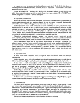 c) propune mentinerea sau anularea sanctiunii disciplinare prevazute la art. 77 alin. (3) lit. a) din Legea nr. 
188/1999 privind Statutul functionarilor publici, republicata, in cazul in care aceasta a fost contestata la conducatorul 
autoritatii sau institutiei publice. 
Comisia de disciplina poate fi sesizata de orice persoana care se considera vatamata prin fapta unui functionar 
public. Sesizarea, procedura, precum si actele comisiei de disciplina sunt reglementate de H.G. nr. 1344/2007 privind 
normele de organizare si functionare a comisiilor de disciplina. 
B. Raspunderea contraventionala 
Acest tip de raspundere este o forma specifica dreptului administrativ si cuprinde totalitatea normelor juridice care 
reglementeaza raspunderea celor care nesocotesc dispozitii de drept administrativ, în raporturile dintre autoritatile 
administrative, precum si dintre acestea si particulari (persoane fizice sau juridice). 
Contraventia asa cum este ea definita de Ordonanta Guvernului nr. 2/2001 privind regimul juridic al contraventiilor, 
aprobata si modificata de Legea nr. 180/2002 reprezinta fapta savârsita cu vinovatie, stabilita si sanctionata prin lege, 
ordonanta, prin hotarâre a Guvernului sau, dupa caz, prin hotarâre a consiliului local al comunei, orasului, municipiului 
sau al sectorului municipiului Bucuresti, a consiliului judetean ori a Consiliului General al Municipiului Bucuresti. 
Conditia esentiala pentru angajarea raspunderii contraventionale a functionarului public este savârsirea unei fapte 
contraventionale de catre functionarul public în timpul si în legatura cu sarcinile de serviciu. 
Raspunderea contraventionala angajeaza aplicarea unor sanctiuni, precum avertisment, amenda 
contraventionala, obligare la prestarea unei activitati în folosul comunitatii iar în cazul în care nu exista consimtamântul 
functionarului public pentru aplicarea acestei din urma sanctiuni se va aplica sanctiunea închisorii contraventionale. 
Statutul reglementeaza expres calea de atac împotriva procesului-verbal de constatare a contraventiei si de 
aplicare a sanctiunii functionarul public, respectiv functionarul public se poate adresa cu plângere la judecatoria în a 
carei circumscriptie îsi are sediul autoritatea sau institutia publica în care este numit functionarul public sanctionat. Se 
observa ca legiuitorul a stabilit doar instanta competenta a fi sesizata cu plângere si nu a stabilit si calea de recurs 
împotriva hotarârii acestei prime instante, rezulta astfel, ca functionarul poate actiona în justitie folosindu-se de toate 
caile de atac legale. 
C. Raspunderea penala 
In situatia în care faptele functionarilor publici au un grad de pericol social deosebit acestia sunt chemati sa 
raspunda penal. 
Conform dispozitiilor Legii nr. 188/1999, republicata, raspunderea functionarului public pentru infractiunile savârsite 
în timpul serviciului sau în legatura cu atributiile functiei publice pe care o ocupa se angajeaza potrivit legii penale. 
In cazul în care s-a pus în miscare actiunea penala pentru savârsirea unei infractiuni contra umanitatii, contra 
statului sau contra autoritatii, de serviciu sau în legatura cu serviciul, care împiedica înfaptuirea justitiei, de fals ori a 
unor fapte de coruptie sau a unei infractiuni savârsite cu intentie, conducatorul autoritatii sau institutiei publice va 
dispune suspendarea functionarului public din functia publica pe care o detine. 
Daca se dispune scoaterea de sub urmarire penala ori încetarea urmaririi penale, precum si în cazul în care 
instanta judecatoreasca dispune achitarea sau încetarea procesului penal, suspendarea din functia publica înceteaza, 
iar functionarul public respectiv va fi reintegrat în functia publica detinuta anterior si îi vor fi achitate drepturile salariale 
aferente perioadei de suspendare. 
In situatia în care nu sunt întrunite conditiile pentru angajarea raspunderii penale, iar fapta functionarului public 
poate fi considerata abatere disciplinara, va fi sesizata comisia de disciplina competenta. 
D. Raspunderea civila 
Este posibil ca prin exercitarea defectuoasa sau neexercitarea functiei sa se aduca daune materiale si morale 
unor persoane fizice sau juridice, caz în care urmeaza sa intervina raspunderea civila a functionarilor publici dar si a 
autoritatilor sau institutiilor publice din care acestia fac parte. Organele administratiei publice raspund solidar cu 
functionarii lor pentru pagubele provocate tertilor prin fapta functionarilor. Tertii pagubiti au posibilitatea de a cere 
despagubiri fie de la functionarii responsabili de producerea pagubei, fie de la autoritatile sau institutiile publice la care 
functionarii sunt încadrati. In cel de-al doilea caz autoritatea sau institutia publica se poate întoarce cu actiune în regres 
contra functionarilor publici care, prin faptele lor au produs pagube tertilor. 
Raspunderea civila a functionarului public, conform Statului, se angajeaza si se dispune: 
 