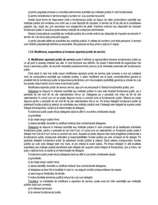 a) pentru pagubele produse cu vinovatie patrimoniului autoritatii sau institutiei publice în care functioneaza; 
b) pentru nerestituirea în termenul legal a sumelor ce i s-au acordat necuvenit; 
Aceste doua forme de raspundere civila a functionarului public se dispun de catre conducatorul autoritatii sau 
institutiei publice prin emiterea unui ordin sau a unei dispozitii de imputare, în termen de 30 de zile de la constatarea 
pagubei, sau, dupa caz, prin asumarea unui angajament de plata. Impotriva ordinului sau dispozitiei de imputare 
functionarul public în cauza se poate adresa instantei de contencios administrativ. 
Dreptul conducatorului autoritatii sau institutiei publice de a emite ordinul sau dispozitia de imputare se prescrie în 
termen de 3 ani de la data producerii pagubei. 
c) pentru daunele platite de autoritatea sau institutia publica, în calitate de comitent, unor terte persoane, în temeiul 
unei hotarâri judecatoresti definitive si irevocabile. Recuperarea se face printr-o actiune în regres. 
1.3.6. Modificarea, suspendarea si încetarea raportului juridic de serviciu 
A. Modificarea raportului juridic de serviciu poate fi definita ca reprezentând trecerea functionarului public pe 
un alt post în aceeasi institutie sau alta, în mod temporar sau definitiv. Ea poate fi determinata de organizarea mai 
buna a serviciului public, de anumite necesitati social-economice precum si de interesele personale ale functionarului 
public. 
Chiar daca în cele mai multe cazuri modificarea raportului juridic de serviciu este urmarea a unui act unilateral 
emis de conducatorul autoritatii sau institutiei publice, o atare modificare are la baza, consimtamântul general si 
prealabil dat de functionarul public la depunerea juramântului, prin recunoastere posibilitatii generice si virtuale de a se 
lua aceste masuri pentru bunul mers al serviciului public. 
Modificarea raportului juridic de serviciu are loc, asa cum se precizeaza în Statutul functionarilor publici, prin: 
Delegarea se dispune în interesul autoritatii sau institutiei publice în care este încadrat functionarul public, pe o 
perioada de cel mult 60 de zile calendaristice într-un an. Delegarea pe o perioada mai mare de 60 de zile 
calendaristice în cursul unui an se poate dispune numai cu acordul scris al functionarului public. Masura se poate 
dispune pentru o perioada de cel mult 90 de zile calendaristice într-un an. Pe timpul delegarii functionarul public îsi 
pastreaza functia publica si salariul, iar autoritatea sau institutia publica care îl deleaga este obligata sa suporte costul 
integral al transportului, cazarii si al indemnizatiei de delegare. 
Functionarul public poate refuza delegarea daca se afla în una dintre urmatoarele situatii: 
a) graviditate; 
b) îsi creste singur copilul minor; 
c) starea sanatatii, dovedita cu certificat medical, face contraindicata delegarea. 
Detasarea se dispune în interesul autoritatii sau institutiei publice în care urmeaza sa îsi desfasoare activitatea 
functionarul public, pentru o perioada de cel mult 6 luni. In cursul unui an calendaristic un functionar public poate fi 
detasat mai mult de 6 luni numai cu acordul sau scris. Aceasta se poate dispune doar daca pregatirea profesionala a 
functionarului public corespunde atributiilor si responsabilitatilor functiei publice pe care urmeaza sa fie detasat. Pe 
perioada detasarii functionarul public îsi pastreaza functia publica si salariul. Daca salariul corespunzator functiei 
publice pe care este detasat este mai mare, el are dreptul la acest salariu. Pe timpul detasarii în alta localitate 
autoritatea sau institutia publica beneficiara este obligata sa-i suporte costul integral al transportului, dus si întors, cel 
putin o data pe luna, al cazarii si al indemnizatiei de detasare. 
Functionarul public poate refuza detasarea daca se afla în una dintre urmatoarele situatii: 
a) graviditate; 
b) îsi creste singur copilul minor; 
c) starea sanatatii, dovedita cu certificat medical, face contraindicata detasarea; 
d) detasarea se face într-o localitate în care nu i se asigura conditii corespunzatoare de cazare; 
e) este singurul întretinator de familie; 
f) motive familiale temeinice justifica refuzul de a da curs detasarii. 
Transferul, ca modalitate de modificare a raportului de serviciu, poate avea loc între autoritatile sau institutiile 
publice dupa cum urmeaza: 
a) în interesul serviciului; 
b) la cererea functionarului public. 
 