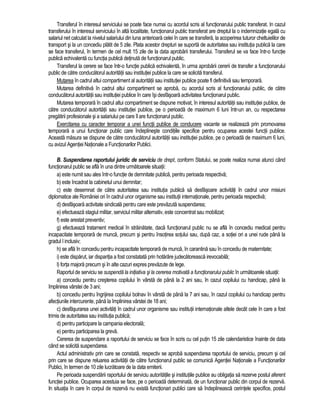 Transferul în interesul serviciului se poate face numai cu acordul scris al functionarului public transferat. In cazul 
transferului în interesul serviciului în alta localitate, functionarul public transferat are dreptul la o indemnizatie egala cu 
salariul net calculat la nivelul salariului din luna anterioara celei în care se transfera, la acoperirea tuturor cheltuielilor de 
transport si la un concediu platit de 5 zile. Plata acestor drepturi se suporta de autoritatea sau institutia publica la care 
se face transferul, în termen de cel mult 15 zile de la data aprobarii transferului. Transferul se va face într-o functie 
publica echivalenta cu functia publica detinuta de functionarul public. 
Transferul la cerere se face într-o functie publica echivalenta, în urma aprobarii cererii de transfer a functionarului 
public de catre conducatorul autoritatii sau institutiei publice la care se solicita transferul. 
Mutarea în cadrul altui compartiment al autoritatii sau institutiei publice poate fi definitiva sau temporara. 
Mutarea definitiva în cadrul altui compartiment se aproba, cu acordul scris al functionarului public, de catre 
conducatorul autoritatii sau institutiei publice în care îsi desfasoara activitatea functionarul public. 
Mutarea temporara în cadrul altui compartiment se dispune motivat, în interesul autoritatii sau institutiei publice, de 
catre conducatorul autoritatii sau institutiei publice, pe o perioada de maximum 6 luni într-un an, cu respectarea 
pregatirii profesionale si a salariului pe care îl are functionarul public. 
Exercitarea cu caracter temporar a unei functii publice de conducere vacante se realizeaza prin promovarea 
temporara a unui functionar public care îndeplineste conditiile specifice pentru ocuparea acestei functii publice. 
Aceasta masura se dispune de catre conducatorul autoritatii sau institutiei publice, pe o perioada de maximum 6 luni, 
cu avizul Agentiei Nationale a Functionarilor Publici. 
B. Suspendarea raportului juridic de serviciu de drept, conform Statului, se poate realiza numai atunci când 
functionarul public se afla în una dintre urmatoarele situatii: 
a) este numit sau ales într-o functie de demnitate publica, pentru perioada respectiva; 
b) este încadrat la cabinetul unui demnitar; 
c) este desemnat de catre autoritatea sau institutia publica sa desfasoare activitati în cadrul unor misiuni 
diplomatice ale României ori în cadrul unor organisme sau institutii internationale, pentru perioada respectiva; 
d) desfasoara activitate sindicala pentru care este prevazuta suspendarea; 
e) efectueaza stagiul militar, serviciul militar alternativ, este concentrat sau mobilizat; 
f) este arestat preventiv; 
g) efectueaza tratament medical în strainatate, daca functionarul public nu se afla în concediu medical pentru 
incapacitate temporara de munca, precum si pentru însotirea sotului sau, dupa caz, a sotiei ori a unei rude pâna la 
gradul I inclusiv; 
h) se afla în concediu pentru incapacitate temporara de munca, în carantina sau în concediu de maternitate; 
i) este disparut, iar disparitia a fost constatata prin hotarâre judecatoreasca irevocabila; 
l) forta majora precum si în alte cazuri expres prevazute de lege. 
Raportul de serviciu se suspenda la initiativa si la cererea motivata a functionarului public în urmatoarele situatii: 
a) concediu pentru cresterea copilului în vârsta de pâna la 2 ani sau, în cazul copilului cu handicap, pâna la 
împlinirea vârstei de 3 ani; 
b) concediu pentru îngrijirea copilului bolnav în vârsta de pâna la 7 ani sau, în cazul copilului cu handicap pentru 
afectiunile intercurente, pâna la împlinirea vârstei de 18 ani; 
c) desfasurarea unei activitati în cadrul unor organisme sau institutii internationale altele decât cele în care a fost 
trimis de autoritatea sau institutia publica; 
d) pentru participare la campania electorala; 
e) pentru participarea la greva. 
Cererea de suspendare a raportului de serviciu se face în scris cu cel putin 15 zile calendaristice înainte de data 
când se solicita suspendarea. 
Actul administrativ prin care se constata, respectiv se aproba suspendarea raportului de serviciu, precum si cel 
prin care se dispune reluarea activitatii de catre functionarul public se comunica Agentiei Nationale a Functionarilor 
Publici, în termen de 10 zile lucratoare de la data emiterii. 
Pe perioada suspendarii raportului de serviciu autoritatile si institutiile publice au obligatia sa rezerve postul aferent 
functiei publice. Ocuparea acestuia se face, pe o perioada determinata, de un functionar public din corpul de rezerva. 
In situatia în care în corpul de rezerva nu exista functionari publici care sa îndeplineasca cerintele specifice, postul 
 