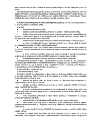 poate fi ocupat în baza unui contract individual de munca pe o perioada egala cu perioada suspendarii raporturilor de 
serviciu. 
De la data încetarii motivului de suspendare de drept, în termen de 5 zile calendaristice, functionarul public este 
obligat sa informeze în scris conducatorul autoritatii sau institutiei publice despre acest fapt iar acesta la rândul sau are 
obligatia sa asigure, în termen de 5 zile, conditiile necesare reluarii activitatii de catre functionarul public. Reluarea 
activitatii se dispune prin act administrativ al conducatorului autoritatii sau institutiei publice. 
C. Încetarea raporturilor juridice de serviciu ale functionarilor publici asa cum este prevazuta de Statut în art. 
97 al. 1 si art. 98 are loc în urmatoarele conditii: 
a) de drept; 
 la data decesului functionarului public; 
 la data ramânerii irevocabile a hotarârii judecatoresti de declarare a mortii functionarului public; 
 daca functionarul public nu mai îndeplineste una din urmatoarele conditii generale, necesar a fi îndeplinite 
la accesul în functia publica, respectiv sa aiba cetatenia româna si domiciliul în România, capacitate deplina de 
exercitiu si studiile prevazute de lege pentru functia publica. 
 la data comunicarii deciziei de pensionare pentru limita de vârsta ori invaliditate a functionarului public; 
 ca urmare a constatarii nulitatii absolute a actului administrativ de numire în functia publica, de la data la 
care nulitatea a fost constatata prin hotarâre judecatoreasca definitiva; 
 când functionarul public a fost condamnat printr-o hotarâre judecatoreasca definitiva pentru o infractiune 
sau prin care s-a dispus aplicarea unei sanctiuni privative de libertate, la data ramânerii definitive a hotarârii de 
condamnare; 
 ca urmare a interzicerii exercitarii profesiei sau a functiei, ca masura de siguranta ori ca pedeapsa 
complementara, de la data ramânerii definitive a hotarârii judecatoresti prin care s-a dispus interdictia; 
 la data expirarii termenului pe care a fost exercitata, cu caracter temporar, functia publica. 
Constatarea cazului de încetare de drept a raportului de serviciu se face, în termen de 5 zile lucratoare de la 
intervenirea lui, prin act administrativ al conducatorului autoritatii sau institutiei publice. Actul administrativ prin care s-a 
constatat intervenirea unui caz de încetare de drept a raporturilor de serviciu se comunica Agentiei Nationale a 
Functionarilor Publici, în termen de 10 zile lucratoare de la emiterea lui. 
b) prin acordul partilor, consemnat în scris; 
c) prin eliberare din functia publica; 
Conducatorul autoritatii sau institutiei publice va dispune eliberarea din functia publica prin act administrativ, care 
se comunica functionarului public în termen de 5 zile lucratoare de la emitere, pentru motive neimputabile 
functionarului public, în urmatoarele cazuri: 
 autoritatea sau institutia publica si-a încetat activitatea ori a fost mutata într-o alta localitate, iar 
functionarul public nu este de acord sa o urmeze; 
 autoritatea sau institutia publica îsi reduce personalul ca urmare a reorganizarii activitatii, prin reducerea 
postului ocupat de functionarul public; 
 ca urmare a admiterii cererii de reintegrare în functia publica ocupata de catre functionarul public a unui 
functionar public eliberat sau destituit nelegal ori pentru motive neîntemeiate, de la data ramânerii definitive a hotarârii 
judecatoresti de reintegrare; 
 pentru incompetenta profesionala în cazul obtinerii calificativului “nesatisfacator” la evaluarea 
performantelor profesionale individuale; 
 functionarul public nu mai îndeplineste conditiile specifice necesare ocuparii functiei publice; 
 starea sanatatii fizice sau/si psihice a functionarului public, constatata prin decizie a organelor 
competente de expertiza medicala, nu îi mai permite acestuia sa îsi îndeplineasca atributiile corespunzatoare functiei 
publice detinute. 
 ca urmare a refuzului neîntemeiat al înaltului functionar public de acceptare a numirii în conditiile realizarii 
mobilitatii în functie. 
Autoritatea sau institutia publica este obligata sa acorde functionarilor publici un preaviz de 30 de zile 
calendaristice, în cazul eliberarii din functia publica, în perioada de preaviz conducatorul autoritatii sau institutiei publice 
 