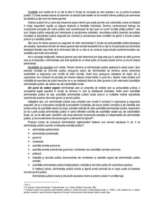 Finalitatile sunt variate de la un stat la altul în functie de conceptia pe care acestea o au cu privire la puterea 
publica. Cu toate acestea trebuie sa observam ca absolut toate statele vor sa mentina ordinea publica si de asemenea 
sa satisfaca si alte nevoi de interes general. 
Ordinea publica într-un sens larg înseamna pacea interna care poate permite unei colectivitati umane sa traiasca 
în liniste respectând regulile ce asigura drepturile si libertatile individuale. Doctrina contemporana distinge trei 
componente principale ale ordinii publice care caracterizeaza de fapt ceea ce numim functiile politiei politice37 care 
sunt: linistea publica asigurata prin interzicerea si sanctionarea violentelor, securitatea publica (exemplu securitatea 
circulatiei) si salubritatea publica asigurata prin controlul si sanctionarea lipsei conditiilor de igiena în locurile publice 
precum si a sanatatii publice. 
Alte nevoi de interes general sun asigurate de catre administratie în functie de particularitatile politico-ideologice 
ale acesteia. Aprecierea nevoilor de interes general este sensibil deosebita într-un stat ce functioneaza sub dominanta 
ideologica liberala (care tinde sa le diminueze) fata de un stat ce se conduce dupa principii social-democratice sau 
socialiste (care tinde sa le extinda). 
Intr-o conceptie traditionala, interesul general care este determinat prin lege este pus în aplicare de catre guverne 
care au la dispozitie o Administratie care este sprijinita de un drept public ce excede dreptul comun si anume dreptul 
administrativ. 
Modalitatile de exercitare sunt variate. Fiecare domeniu al administratiei publice apeleaza la solutii proprii. Spre 
exemplu circulatia pe drumurile publice presupune actiuni ale Administratiei de domeniu pentru prevenirea 
accidentelor si asigurarea unor conditii de trafic normale. Acest lucru presupune adoptarea de reguli, dar si 
organizarea unor companii de educatie prin diverse mijloace (mass-media, în scoli etc.). Asadar, toate acestea sunt 
modalitati de exercitare ale puterii executive ce nu se realizeaza direct de catre guverne ci prin intermediul autoritatilor 
administratiei publice, ale statului sau ale colectivitatilor locale. 
Din punct de vedere organic Administratia este un ansamblu de institutii care au personalitate juridica, o 
competenta legala specifica în functie de domeniu în care îsi desfasoara activitatea. Astfel avem autoritatile 
administratiei publice de stat, autoritatile administratiei publice locale precum si multiplele institutii specializate 
subordonate acestora denumite generic si servicii publice. 
Intelegând deci, prin administratie publica acea activitate care consta în principal în organizarea si asigurarea 
executarii, dar si în executarea nemijlocita a prevederilor Constitutiei, ale tuturor actelor normative si ale celorlalte acte 
juridice emise de autoritatile statului de drept, activitate realizata de catre autoritatile administratiei publice, desprindem 
pe de o parte pozitia administratiei publice în cadrul diferitelor activitati ale autoritatilor statale sau ale colectivitatilor 
locale, iar, pe de alta parte, descifram cele doua elemente componente esentiale si indispensabile ale administratiei 
publice, si anume elementul structural-organic si elementul functional38. 
Proiectul codului de procedura administrativa reglementând întelesul unor termeni stipuleaza în art. 4 ca 
administratia publica cuprinde urmatoarele autoritati publice39: 
• administratia parlamentara; 
• administratia prezidentiala; 
• guvernul; 
• ministerele; 
• autoritati centrale autonome; 
• autoritati centrale subordonate guvernului, ministerelor sau autoritatilor centrale autonome; 
• prefectul; 
• institutiile si serviciile publice deconcentrate ale ministerelor si celorlalte organe ale administratiei publice 
centrale; 
• autoritatile administratiei publice locale/judetene, institutiile si serviciile publice din subordinea acestora. 
In întelesul codului, administratia publica include si agentii privati autorizati de un organ public sa presteze 
anumite servicii publice. 
Administratia publica include si structurile asociative interne si externe create în conditiile legii. 
37 PG. 3. 
38 A. Iorgovan, Drept administrativ. Tratat elementar, vol. I, Editura All Beck, Bucuresti, 2002 
39 Proiectul Codului de procedura administrativa publicat în revista Economie si Administratie locala nr. 1/2005, a fost redactat de un colectiv 
stiintific constituit în cadrul Centrului Regional de Formare Continua pentru Administratia Publica Locala, Sibiu. 
 