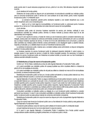 poate acorda celui în cauza reducerea programului de lucru, pâna la 4 ore zilnic, fara afectarea drepturilor salariale 
cuvenite. 
d) prin destituire din functia publica; 
Destituirea din functia publica se dispune prin act administrativ al conducatorului autoritatii sau institutiei publice, 
care se comunica functionarului public în termen de 5 zile lucratoare de la data emiterii, pentru motive imputabile 
functionarului public, în urmatoarele cazuri: 
 ca sanctiune disciplinara, aplicata pentru savârsirea repetata a unor abateri disciplinare sau a unei 
abateri disciplinare care a avut consecinte grave; 
 daca s-a ivit un motiv legal de incompatibilitate, iar functionarul public nu actioneaza pentru încetarea 
acestuia într-un termen de 10 zile calendaristice de la data intervenirii cazului de incompatibilitate. 
e) prin demisie. 
Functionarul public poate sa comunice încetarea raporturilor de serviciu prin demisie, notificata în scris 
conducatorului autoritatii sau institutiei publice. Demisia nu trebuie motivata si produce efecte dupa 30 de zile 
calendaristice de la înregistrare. 
In cazul în care raportul de serviciu a încetat din motive pe care functionarul public le considera netemeinice sau 
nelegale, acesta poate cere instantei de contencios administrativ anularea actului administrativ prin care s-a constatat 
sau s-a dispus încetarea raportului de serviciu, în termen de 30 de zile calendaristice de la comunicare, si plata de 
catre autoritatea sau institutia publica emitenta a actului administrativ a unei despagubiri egale cu salariile indexate, 
majorate si recalculate, si cu celelalte drepturi de care ar fi beneficiat functionarul public. 
La solicitarea functionarului public, instanta care a constatat nulitatea actului administrativ va dispune reintegrarea 
acestuia în functia publica detinuta. 
La încetarea raportului de serviciu functionarul public îsi pastreaza drepturile dobândite în cadrul carierei, cu 
exceptia cazului în care raportul de serviciu a încetat din motive imputabile acestuia. De asemenea, la încetarea 
raportului de serviciu functionarul public are îndatorirea sa predea lucrarile si bunurile care i-au fost încredintate în 
vederea exercitarii atributiilor de serviciu. 
D. Redistribuirea si Corpul de rezerva al functionarilor publici. 
Conform art. 104 din Statut, redistribuirea se face de catre Agentia Nationala a Functionarilor Publici, astfel: 
a) în cadrul autoritatilor sau institutiilor publice din aceeasi localitate sau dintr-o localitate aflata la o distanta de 
pâna la 50 km de localitatea de domiciliu; 
b) în cadrul autoritatilor sau institutiilor publice din alt judet sau aflate la o distanta mai mare de 50 km de localitatea 
de domiciliu, la cererea functionarului public. 
Redistribuirea functionarilor publici se face pe o functie publica echivalenta cu functia publica detinuta sau într-o 
functie publica inferioara vacanta, cu acordul scris al functionarului public. 
Agentia Nationala a Functionarilor Publici va asigura redistribuirea pe functii publice temporar vacante, ca urmare 
a suspendarii titularului pe o perioada de cel putin o luna, a functionarilor publici din corpul de rezerva care îndeplinesc 
conditiile specifice pentru ocuparea functiei publice respective. In cazul în care exista mai multi functionari publici care 
îndeplinesc conditiile specifice pentru ocuparea functiei publice respective, Agentia Nationala a Functionarilor Publici 
organizeaza, în colaborare cu autoritatea sau institutia publica în cadrul careia se afla functia publica vacanta, o testare 
profesionala pentru selectarea functionarului public care urmeaza sa fie redistribuit. 
Conducatorii autoritatilor si institutiilor publice au obligatia de a numi functionarii publici redistribuiti cu caracter 
permanent sau temporar. In cazul în care conducatorii autoritatilor si institutiilor publice refuza încadrarea functionarilor 
publici, functionarul public se poate adresa instantei de contencios administrativ competente. 
Redistribuirea functionarilor publici din corpul de rezerva se dispune prin ordin al presedintelui Agentiei Nationale a 
Functionarilor Publici. 
Corpul de rezerva este format din functionarii publici care au fost eliberati din functia publica si este gestionat de 
Agentia Nationala a Functionarilor Publici. 
Functionarii publici parasesc corpul de rezerva si pierd calitatea de functionar public în urmatoarele situatii: 
a) dupa împlinirea termenului de 2 ani de la data trecerii în corpul de rezerva; 
b) în cazul în care Agentia Nationala a Functionarilor Publici îl redistribuie într-o functie publica vacanta 
corespunzatoare studiilor absolvite si pregatirii profesionale, iar functionarul public o refuza; 
 