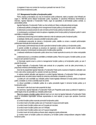 c) angajarea în baza unui contract de munca pe o perioada mai mare de 12 luni; 
d) la cererea functionarului public. 
1.3.7. Managementul functiilor si functionarilor publici 
Pentru crearea si dezvoltarea unui corp de functionari publici profesionist, stabil si impartial a fost înfiintata prin 
Legea nr. 188/1999 privind Statutul functionarilor publici, republicata, în subordinea Ministerului Administratiei si 
Internelor, Agentia Nationala a Functionarilor Publici, organ de specialitate al administratiei publice centrale, cu 
personalitate juridica. 
Agentiei Nationale a Functionarilor Publici i-au fost conferite prin Statut urmatoarele atributii principale: 
a) elaboreaza politicile si strategiile privind managementul functiei publice si al functionarilor publici; 
b) elaboreaza si avizeaza proiecte de acte normative privind functia publica si functionarii publici; 
c) monitorizeaza si controleaza modul de aplicare a legislatiei privind functia publica si functionarii publici în cadrul 
autoritatilor si institutiilor publice; 
d) elaboreaza proiectul legii privind stabilirea sistemului unitar de salarizare pentru functionarii publici; 
e) stabileste criteriile pentru evaluarea activitatii functionarilor publici; 
f) centralizeaza propunerile de instruire a functionarilor publici, stabilite ca urmare a evaluarii performantelor 
profesionale individuale ale functionarilor publici; 
g) întocmeste si administreaza baza de date cuprinzând evidenta functiilor publice si a functionarilor publici; 
h) aproba conditiile de participare si procedura de organizare a selectiei si recrutarii pentru functiile publice 
generale, avizeaza si monitorizeaza recrutarea pentru functiile publice specifice; 
i) realizeaza redistribuirea functionarilor publici carora le-au încetat raporturile de serviciu din motive neimputabile 
lor; 
j) elaboreaza anual, cu consultarea autoritatilor si institutiilor publice, Planul de ocupare a functiilor publice, pe care 
îl supune spre aprobare Guvernului; 
k) întocmeste raportul anual cu privire la managementul functiilor publice si al functionarilor publici, pe care îl 
prezinta Guvernului. 
Agentia Nationala a Functionarilor Publici este condusa de un presedinte, numit de catre primul-ministru, la 
propunerea ministrului administratiei si internelor. 
Actul dat de presedintele Agentiei Nationale a Functionarilor Publici pentru ducerea la îndeplinire a atributiilor care 
îi revin, este ordinul, acesta poate fi cu caracter normativ sau individual. 
In vederea realizarii atributiilor sale legiuitorul i-a conferit Agentiei Nationale a Functionarilor Publici si legitimare 
procesuala activa, ea putând sesiza instanta de contencios administrativ competenta cu privire la: 
a) actele prin care autoritatile sau institutiile publice încalca legislatia referitoare la functia publica si functionarii 
publici, constatate ca urmare a activitatii proprii de control; 
b) refuzul autoritatilor si institutiilor publice de a aplica prevederile legale în domeniul functiei publice si al 
functionarilor publici. 
Actul atacat în cele doua cazuri este suspendat de drept. 
De asemenea, Agentia Nationala a Functionarilor Publici prin Presedinte poate sesiza si prefectul în legatura cu 
actele ilegale emise de autoritatile sau institutiile publice locale. 
Planul de ocupare a functiilor publice elaborat dupa cum am vazut de Agentia Nationala a Functionarilor Publici 
anual cu consultarea organizatiilor sindicale reprezentative la nivel national, si supus spre aprobare Guvernului 
stabileste: 
a) numarul functiilor publice rezervate promovarii functionarilor publici; 
b) numarul maxim al functiilor publice care vor fi rezervate în scopul promovarii rapide; 
c) numarul maxim functiilor publice care vor fi ocupate prin recrutare; 
d) numarul maxim functiilor publice care vor fi înfiintate; 
e) numarul maxim functiilor publice care vor fi supuse reorganizarii; 
f) numarul maxim de functii publice pe fiecare clasa, categorie si grade profesionale; 
g) numarul maxim al functiilor publice de conducere si al functiilor publice corespunzatoare categoriei înaltilor 
functionari publici. 
 