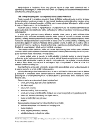 Agentia Nationala a Functionarilor Publici drept gestionar national al functiei publice colaboreaza direct în 
organizarea si realizarea gestiunii curente a resurselor umane si a functiilor publice cu compartimentul specializat din 
cadrul fiecarei autoritati si institutii publice. 
1.3.8. Evidenta functiilor publice si a functionarilor publici. Dosarul Profesional 
Trebuie remarcat ca în completarea prevederilor legale din Statutul functionarilor publici cu privire la dosarul 
profesional legiuitorul a venit cu o completare de mare interes în dezvoltarea acestei problematici si mai ales a carierei 
functionarilor publici – Hotarârea Guvernului nr. 432/2004 privind dosarul profesional al functionarilor publici, publicata 
în Monitorul Oficial, Partea I, nr. 341 din 19 aprilie 2004.395 
Rezulta din acest act normativ ca Agentia Nationala a Functionarilor Publici este autoritatea administrativa care 
gestioneaza evidenta nationala a functiilor publice si a functionarilor publici, pe baza datelor transmise de autoritatile si 
institutiile publice. 
In scopul asigurarii gestionarii unitare si eficiente a resurselor umane, precum si pentru urmarirea carierei 
functionarului public, conducatorii autoritatilor si institutiilor publice raspund de întocmirea, actualizarea, rectificarea, 
pastrarea si evidenta dosarelor profesionale ale functionarilor publici si a registrului de evidenta a functionarilor publici. 
Toate aceste activitati se desfasoara în compartimentele de resurse umane din cadrul autoritatilor si institutiilor publice, 
cu respectarea legislatiei în vigoare privind protectia datelor cu caracter personal. In cazul în care nu exista un astfel de 
compartiment, întocmirea si gestionarea dosarelor profesionale si a registrului de evidenta ale functionarilor publici vor 
fi realizate de persoana care are atributii cu privire la evidenta personalului. 
Conducatorii autoritatilor si institutiilor publice sunt cei care raspund de asigurarea conditiilor pentru satisfacerea 
operativa a cererilor privind eliberarea documentelor care sa ateste activitatea profesionala desfasurata de functionarul 
public, vechimea în munca, în specialitate si în functia publica. 
In vederea gestiunii unitare si coerente, la nivelul autoritatilor si institutiilor publice, a evidentei dosarelor 
profesionale, fiecarui functionar public i se atribuie un numar de referinta. Numarul de referinta este numarul sub care 
functionarul public este înregistrat în registrul de evidenta a functionarilor publici si se regaseste în dosarul profesional 
al acestuia. Pentru fiecare functionar public se întocmeste un singur dosar profesional în termen de 10 zile de la 
intrarea în corpul functionarilor publici. 
Dosarul profesional contine actele administrative si documentele care evidentiaza cariera functionarului public de 
la nasterea raporturilor de serviciu pâna la încetarea acestora. 
Dosarul profesional asa cum a fost stabilit el de art. 5 din H.G. nr. 432/2004396 cuprinde date cu caracter personal 
si profesional, în considerarea acestei prevederi legiuitorul a stabilit clar care date sunt considerate cu caracter 
personal si care cu caracter profesional precum si ce date nu trebuie sa lipseasca de la dosarul profesional al fiecarui 
functionar public. 
Datele cu caracter personal cuprinse în dosarul profesional sunt: 
• numele, prenumele si, dupa caz, numele detinut anterior; 
• data si locul nasterii; 
• codul numeric personal; 
• adresa de domiciliu si, dupa caz, resedinta; 
• numele, prenumele si numarul de telefon al cel putin unei persoanei de contact, pentru situatii de urgenta; 
• starea civila, numarul copiilor minori si data nasterii acestora; 
• situatia serviciului militar, daca este cazul; 
• cetatenia. 
Datele cu caracter profesional cuprinse în dosarul profesional se refera la: 
• activitatea desfasurata în cadrul autoritatii sau institutiei publice; 
• situatia disciplinara; 
• studiile, pregatirea profesionala si abilitatile; 
• activitatile desfasurate în afara functiei publice; 
395 Modificata de Hotarârea Guvernului nr. 522 din 30 mai 2007 publicata în Monitorul Oficial al României nr. 397 din 13 iunie 2007. 
396 Articol modificat de H.G. 522/2007 r.l.cit. 
 