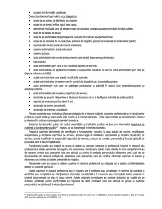 • accesul la informatiile clasificate. 
Dosarul profesional cuprinde în mod obligatoriu: 
• copie de pe cartea de identitate sau buletin; 
• copie de pe livretul militar, daca este cazul; 
• adeverinta medicala care sa ateste o stare de sanatate corespunzatoare exercitarii functiei publice; 
• copii de pe actele de studii; 
• copii de pe certificatele de participare la cursurile de instruire sau perfectionare; 
• copie de pe carnetul de munca si/sau extrasul din registrul general de evidenta a functionarilor publici; 
• recomandari de la locurile de munca anterioare; 
• cazierul administrativ, daca este cazul; 
• cazierul judiciar; 
• actul administrativ de numire si documentul care atesta depunerea juramântului; 
• fisa postului; 
• actul administrativ prin care a fost modificat raportul de serviciu; 
• actul administrativ de aprobare/constatare a suspendarii raportului de servici, actul administrativ prin care se 
dispune reluarea activitatii; 
• actele administrative care atesta modificarile salariale; 
• actele administrative de desemnare în comisii de disciplina sau în comisiile paritare; 
• actul administrativ prin care se stabileste participarea la activitati în cadrul unor proiecte/programe cu 
asistenta externa; 
• actul administrativ de încetare a raportului de serviciu; 
• declaratie pe propria raspundere a titularului dosarului ca nu a desfasurat activitati de politie politica; 
• raportul de evaluare pentru ultimii 5 ani; 
• declaratia de avere, actualizata; 
• declaratia de interese, actualizata. 
Fiecare autoritate sau institutie publica are obligatia de a întocmi evidenta dosarelor profesionale si a functionarilor 
publici pe suport hârtie si, acolo unde este posibil, si în format electronic. Toate documentele se îndosariaza în dosarul 
profesional în ordinea cronologica a emiterii acestora. 
Evidenta functionarilor public din cadrul autoritatilor si institutiilor publice se tine prin intermediul registrului de 
evidenta a functionarilor publici397, registru ce se întocmeste în format electronic. 
Registrul cuprinde elementele de identificare a functionarilor, numarul si data actului de numire, modificarea, 
suspendarea si încetarea raportului de serviciu, temeiul legal al modificarii, suspendarii si încetarii raporturilor de 
serviciu, durata modificarii si suspendarii raportului de serviciu, precum si numele, prenumele si functia detinuta de 
persoana care a facut înregistrarea. 
Functionarul public are dreptul de acces la datele cu caracter personal si profesional înscrise în dosarul sau 
profesional si datele personale din registru. De asemenea, functionarul public poate solicita în scris compartimentului 
de resurse umane sau persoanei care are atributii cu privire la evidenta personalului eliberarea unor copii de pe 
documentele din dosarul profesional, eliberarea unei adeverinte care sa certifice informatii cuprinse în acesta si 
eliberarea unui extras cu datele personale din registru. 
Persoanele care au acces la datele cuprinse în dosarul profesional au obligatia de a pastra confidentialitatea 
datelor cu caracter personal. 
Datele cuprinse în dosarul profesional sau în registru pot fi rectificate sau completate. In cererea de solicitare a 
rectificarii sau completarii se mentioneaza informatia considerata a fi incorecta sau incompleta având anexate în 
original documentele ce stau la baza cererii. Actele originale doveditoare se restituie titularului iar copiile de pe 
acestea, certificate pentru conformitate cu originalul de catre persoana care are atributii cu privire la evidenta 
personalului, se pastreaza în dosarul profesional. 
397 Reglementarile legale ce privesc registrul de evidenta a functionarilor publici din cadrul H.G. nr. 432/2004 au devenit aplicabile începând cu data de 1 ianuarie 
2007 si au fost modificate dse H.G. 522/2007 r.l.cit. 
 