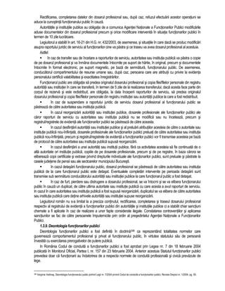 Rectificarea, completarea datelor din dosarul profesional sau, dupa caz, refuzul efectuarii acestor operatiuni se 
aduce la cunostinta functionarului public în cauza. 
Autoritatile si institutiile publice au obligatia de a comunica Agentiei Nationale a Functionarilor Publici modificarile 
aduse documentelor din dosarul profesional precum si orice modificare intervenita în situatia functionarilor publici în 
termen de 10 zile lucratoare. 
Legiuitorul a stabilit în art. 16-21 din H.G. nr. 432/2003, de asemenea, si situatiile în care daca se produc modificari 
asupra raportului juridic de serviciu al functionarilor cine va pastra si ce traseu va avea dosarul profesional al acestuia. 
Astfel: 
 în caz de transfer sau de încetare a raporturilor de serviciu, autoritatea sau institutia publica va pastra o copie 
de pe dosarul profesional si va înmâna documentele întocmite pe suport de hârtie, în original, precum si documentele 
întocmite în format electronic, pe suport magnetic, pe baza de semnatura, functionarului public. De asemenea, 
conducatorul compartimentului de resurse umane sau, dupa caz, persoana care are atributii cu privire la evidenta 
personalului certifica valabilitatea si exactitatea înregistrarilor. 
Functionarul public are obligatia sa predea originalul dosarului profesional si copia filei/filelor personale din registru 
autoritatii sau institutiei în care se transfera, în termen de 5 zile de la realizarea transferului; daca acesta face parte din 
corpul de rezerva si este redistribuit, are obligatia, la data începerii raporturilor de serviciu, sa predea originalul 
dosarului profesional si copia filei/filelor personale din registru institutiei sau autoritatii publice la care a fost redistribuit. 
 în caz de suspendare a raportului juridic de serviciu dosarul profesional al functionarului public se 
pastreaza de catre autoritatea sau institutia publica. 
 în cazul reorganizarii autoritatii sau institutiei publice, dosarele profesionale ale functionarilor publici ale 
caror raporturi de serviciu cu autoritatea sau institutia publica nu se modifica sau nu înceteaza, precum si 
registrul/registrele de evidenta ale functionarilor publici se pastreaza de catre aceasta. 
 în cazul desfiintarii autoritatii sau institutiei publice si al preluarii atributiilor acesteia de catre o autoritate sau 
institutie publica nou-înfiintata, dosarele profesionale ale functionarilor publici preluati de catre autoritatea sau institutia 
publica nou-înfiintata, precum si registrul/registrele de evidenta a functionarilor publici vor fi transmise acesteia pe baza 
de protocol de catre autoritatea sau institutia publica supusa reorganizarii. 
 în cazul desfiintarii a unei autoritati sau institutii publice, fara ca activitatea acesteia sa fie continuata de o 
alta autoritate ori institutie publica, copiile de pe dosarele profesionale, precum si de pe registre, în baza carora se 
elibereaza copii certificate si extrase privind drepturile individuale ale functionarilor publici, sunt preluate si pastrate la 
casele judetene de pensii sau ale sectoarelor municipiului Bucuresti. 
 în cazul detasarii functionarului public, dosarul profesional se pastreaza de catre autoritatea sau institutia 
publica de la care functionarul public este detasat. Eventualele completari intervenite pe perioada detasarii sunt 
transmise sub semnatura conducatorului autoritatii sau institutiei publice la care functionarul public a fost detasat. 
 în caz de furt, pierdere sau distrugere a dosarului profesional, se va întocmi si se va elibera functionarului 
public în cauza un duplicat, de catre ultima autoritate sau institutie publica cu care acesta a avut raporturi de serviciu. 
In cazul în care autoritatea sau institutia publica a fost supusa reorganizarii, duplicatul se va elibera de catre autoritatea 
sau institutia publica care detine arhivele autoritatii sau institutiei supuse reorganizarii. 
Legiuitorul român nu s-a limitat la a preciza continutul, rectificarea, completarea si traseul dosarului profesional 
respectiv al registrului de evidenta a functionarilor publici din autoritatile si institutiile publice ci a stabilit chiar sanctiuni 
chemate a fi aplicate în caz de realizare a unor fapte considerate ilegale. Constatarea contraventiilor si aplicarea 
sanctiunilor se fac de catre persoanele împuternicite prin ordin al presedintelui Agentiei Nationale a Functionarilor 
Publici. 
1.3.9. Deontologia functionarilor publici 
Deontologia functionarilor publici a fost definita în doctrina398 ca reprezentând totalitatea normelor care 
guverneaza comportamentul profesional si privat al functionarului public, în virtutea statutului sau de persoana 
învestita cu exercitarea prerogativelor de putere publica. 
In România Codul de conduita a functionarilor publici a fost aprobat prin Legea nr. 7 din 18 februarie 2004 
publicata în Monitorul Oficial, Partea I, nr. 157 din 23 februarie 2004. Anterior acestuia Statutul functionarilor publici 
prevedea doar ca functionarii au îndatorirea de a respecta normele de conduita profesionala si civica prevazute de 
lege. 
398 Verginia Vedinas, Deontologia functionarului public potrivit Legii nr. 7/2004 privind Codul de conduita a functionarilor publici, Revista Dreptul nr. 1/2004, pg. 59. 
 