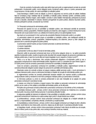 Codul de conduita a functionarilor publici este definit drept actul juridic ce reglementeaza normele de conduita 
profesionala a functionarilor publici, norme obligatorii pentru functionarii publici, precum si pentru persoanele care 
ocupa temporar o functie publica, din cadrul autoritatilor si institutiilor publice. 
Codul deontologic a stabilit o serie de obligatii, cu privire la: asigurarea unui serviciu public de calitate, loialitatea 
fata de Constitutie si lege, loialitatea fata de autoritatile si institutiile publice, libertatea opiniilor, activitatea publica, 
activitatea politica, folosirea imaginii, cadrul relatiilor, conduita in cadrul relatiilor internationale, participarea la procesul 
de luare a deciziilor, obiectivitate în evaluare, folosirea prerogativelor de putere publica, utilizarea resurselor publice, 
limitarea participarii la achizitii, concesionari sau închirieri. 
1.4. Personalul contractual din administratia publica 
Personalul din aparatul de lucru al autoritatilor si institutiilor publice, care efectueaza activitati de secretariat, 
administrative, protocol, gospodarire, întretinere-reparatii si de deservire, este angajat cu contract individual de munca. 
Persoanele care ocupa aceste functii nu au calitatea de functionar public si li se aplica legislatia muncii. 
Asa dupa cum se precizeaza în chiar cuprinsul sau prevederile Statutului functionarilor publici nu se aplica: 
a) personalului salariat din aparatul propriu al autoritatilor si institutiilor publice, care desfasoara activitati de 
secretariat, administrative, protocol, gospodarire, întretinere-reparatii si de deservire, precum si altor categorii de 
personal care nu exercita prerogative de putere publica; 
b) personalului salariat încadrat, pe baza încrederii personale, la cabinetul demnitarului; 
c) corpului magistratilor; 
d) cadrelor didactice; 
e) persoanelor numite sau alese în functii de demnitate publica. 
Observam astfel ca personalul contractual este trecut ca fiind prima categorie caruia nu i se aplica prevederile 
specifice functionarilor publici, rezulta ca raportul juridic dezvoltat între aceasta categorie de personal si autoritatea sau 
institutia publica este un raport de munca aflat sub imperiul legislatiei muncii, respectiv a Codului muncii399. 
Pentru a nu se face o discriminare, între conduita profesionala obligatorie a functionarilor publici si cea a 
personalului contractual de la nivelul administratiei publice, legiuitorul a venit cu o prevedere de mare interes Legea nr. 
477/2004 privind Codul de conduita a personalului contractual din autoritatile si institutiile publice400. 
Codul de conduita a personalului contractual din autoritatile si institutiile publice, reglementeaza normele de 
conduita profesionala obligatorii acestei categorii de personal din autoritatile administratiei publice. 
Obiectivele codului de conduita urmaresc sa asigure cresterea calitatii serviciului public, o buna administrare în 
realizarea interesului public, precum si eliminarea birocratiei si a faptelor de coruptie din administratia publica, prin: 
a) reglementarea normelor de conduita profesionala necesare realizarii unor raporturi sociale si profesionale 
corespunzatoare crearii si mentinerii la nivel înalt a prestigiului institutiei publice si al personalului contractual; 
b) informarea publicului cu privire la conduita profesionala la care este îndreptatit sa se astepte din partea 
personalului contractual în exercitarea functiei; 
c) crearea unui climat de încredere si respect reciproc între cetateni si personalul contractual din administratia 
publica, pe de o parte, si între cetateni si autoritatile administratiei publice, pe de alta parte. 
Principiile care guverneaza conduita profesionala a personalului contractual au fost definite ca fiind urmatoarele: 
a) prioritatea interesului public - principiu conform caruia personalul contractual are îndatorirea de a considera 
interesul public mai presus decât interesul personal, în exercitarea atributiilor functiei; 
b) asigurarea egalitatii de tratament al cetatenilor în fata autoritatilor si institutiilor publice - principiu conform caruia 
personalul contractual are îndatorirea de a aplica acelasi regim juridic în situatii identice sau similare; 
c) profesionalismul - principiu conform caruia personalul contractual are obligatia de a îndeplini atributiile de 
serviciu cu responsabilitate, competenta, eficienta, corectitudine si constiinciozitate; 
d) impartialitatea si nediscriminarea - principiu conform caruia angajatii contractuali sunt obligati sa aiba o atitudine 
obiectiva, neutra fata de orice interes politic, economic, religios sau de alta natura, în exercitarea atributiilor functiei; 
e) integritatea morala - principiu conform caruia personalului contractual îi este interzis sa solicite sau sa accepte, 
direct ori indirect, pentru el sau pentru altul, vreun avantaj ori beneficiu moral sau material; 
399 Legea nr. 53/2003 privind Codul muncii publicata în Monitorul Oficial al României, Partea I, nr. 72 din 5 februarie 2003. 
400 Legea nr. 477/2004 privind Codul de conduita a personalului contractual din autoritatile si institutiile publice publicata în Monitorul Oficial al României, Partea I, nr. 
1105 din 26 noiembrie 2004. 
 