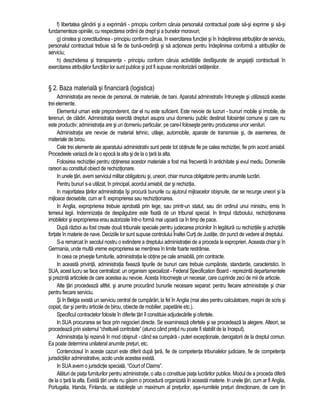 f) libertatea gândirii si a exprimarii - principiu conform caruia personalul contractual poate sa-si exprime si sa-si 
fundamenteze opiniile, cu respectarea ordinii de drept si a bunelor moravuri; 
g) cinstea si corectitudinea - principiu conform caruia, în exercitarea functiei si în îndeplinirea atributiilor de serviciu, 
personalul contractual trebuie sa fie de buna-credinta si sa actioneze pentru îndeplinirea conforma a atributiilor de 
serviciu; 
h) deschiderea si transparenta - principiu conform caruia activitatile desfasurate de angajatii contractuali în 
exercitarea atributiilor functiilor lor sunt publice si pot fi supuse monitorizarii cetatenilor. 
§ 2. Baza materiala si financiara (logistica) 
Administratia are nevoie de personal, de materiale, de bani. Aparatul administrativ întruneste si utilizeaza acestei 
trei elemente. 
Elementul uman este preponderent, dar el nu este suficient. Este nevoie de lucruri - bunuri mobile si imobile, de 
terenuri, de cladiri. Administratia exercita drepturi asupra unui domeniu public destinat folosintei comune si care nu 
este productiv; administratia are si un domeniu particular, pe care-l foloseste pentru producerea unor venituri. 
Administratia are nevoie de material tehnic, utilaje, automobile, aparate de transmisie si, de asemenea, de 
materiale de birou. 
Cele trei elemente ale aparatului administrativ sunt peste tot obtinute fie pe calea rechizitiei, fie prin acord amiabil. 
Procedeele variaza de la o epoca la alta si de la o tara la alta. 
Folosirea rechizitiei pentru obtinerea acestor materiale a fost mai frecventa în antichitate si evul mediu. Domeniile 
rareori au constituit obiect de rechizitionare. 
In unele tari, avem serviciul militar obligatoriu si, uneori, chiar munca obligatorie pentru anumite lucrari. 
Pentru bunuri s-a utilizat, în principal, acordul amiabil, dar si rechizitia. 
In majoritatea tarilor administratia îsi procura bunurile cu ajutorul mijloacelor obisnuite, dar se recurge uneori si la 
mijloace deosebite, cum ar fi: exproprierea sau rechizitionarea. 
In Anglia, exproprierea trebuie aprobata prin lege, sau printr-un statut, sau din ordinul unui ministru, emis în 
temeiul legii. Indemnizatia de despagubire este fixata de un tribunal special. In timpul razboiului, rechizitionarea 
imobilelor si exproprierea erau autorizate într-o forma mai usoara ca în timp de pace. 
Dupa razboi au fost create doua tribunale speciale pentru judecarea pricinilor în legatura cu rechizitiile si achizitiile 
fortate în materie de nave. Deciziile lor sunt supuse controlului Înaltei Curti de Justitie, din punct de vedere al dreptului. 
S-a remarcat în secolul nostru o extindere a dreptului administratiei de a proceda la exproprieri. Aceasta chiar si în 
Germania, unde multa vreme exproprierea se mentinea în limite foarte restrânse. 
In ceea ce priveste furniturile, administratia le obtine pe cale amiabila, prin contracte. 
In aceasta privinta, administratia fixeaza tipurile de bunuri care trebuie cumparate, standarde, caracteristici. In 
SUA, acest lucru se face centralizat: un organism specializat - Federal Specification Board - reprezinta departamentele 
si prezinta articolele de care acestea au nevoie. Acesta întocmeste un necesar, care cuprinde zeci de mii de articole. 
Alte tari procedeaza altfel, si anume procurând bunurile necesare separat: pentru fiecare administratie si chiar 
pentru fiecare serviciu. 
Si în Belgia exista un serviciu central de cumparari, la fel în Anglia (mai ales pentru calculatoare, masini de scris si 
copiat, dar si pentru articole de birou, obiecte de mobilier, papetarie etc.). 
Specificul contractelor folosite în diferite tari îl constituie adjudecarile si ofertele. 
In SUA procurarea se face prin negocieri directe. Se examineaza ofertele si se procedeaza la alegere. Alteori, se 
procedeaza prin sistemul “cheltuieli controlate” (atunci când pretul nu poate fi stabilit de la început). 
Administratia îsi rezerva în mod obisnuit - când ea cumpara - puteri exceptionale, derogatorii de la dreptul comun. 
Ea poate determina unilateral anumite preturi, etc. 
Contenciosul în aceste cazuri este diferit dupa tara, fie de competenta tribunalelor judiciare, fie de competenta 
jurisdictiilor administrative, acolo unde acestea exista. 
In SUA avem o jurisdictie speciala, “Court of Claims”. 
Alaturi de piata furniturilor pentru administratie, o alta o constituie piata lucrarilor publice. Modul de a proceda difera 
de la o tara la alta. Exista tari unde nu gasim o procedura organizata în aceasta materie. In unele tari, cum ar fi Anglia, 
Portugalia, Irlanda, Finlanda, se stabileste un maximum al preturilor, asa-numitele preturi directionare, de care tin 
 