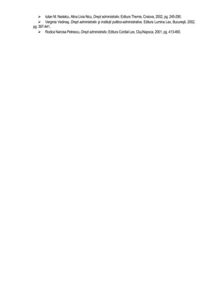 Iulian M. Nedelcu, Alina Livia Nicu, Drept administrativ, Editura Themis, Craiova, 2002, pg. 245-290. 
 Verginia Vedinas, Drept administrativ si institutii politico-administrative, Editura Lumina Lex, Bucuresti, 2002, 
pg. 397-441. 
 Rodica Narcisa Petrescu, Drept administrativ, Editura Cordial Lex, Cluj-Napoca, 2001, pg. 413-460. 
 