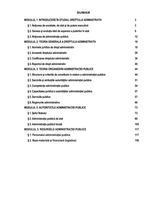 SUMAR 
MODULUL 1: INTRODUCERE ÎN STUDIUL DREPTULUI ADMINISTRATIV 3 
§ 1. Notiunea de societate, de stat si de putere executiva 3 
§ 2. Geneza si evolutia ideii de separare a puterilor în stat 6 
§ 3. Notiunea de administratie publica 12 
MODULUL 2: TEORIA GENERALA A DREPTULUI ADMINISTRATIV 18 
§ 1. Normele juridice de drept administrativ 18 
§ 2. Izvoarele dreptului administrativ 26 
§ 3. Codificarea dreptului administrativ 36 
§ 4. Raportul de drept administrativ 40 
MODULUL 3: TEORIA ORGANIZARII ADMINISTRATIEI PUBLICE 44 
§ 1. Structura si criteriile de constituire în sistem a administratiei publice 44 
§ 2. Sarcinile si atributiile autoritatilor administratiei publice 51 
§ 3. Competenta administratiei publice 54 
§ 4. Capacitatea juridica a autoritatilor administratiei publice 57 
§ 5. Serviciile publice 57 
§ 6. Regimurile administrative 66 
MODULUL 5: AUTORITATILE ADMINISTRATIEI PUBLICE 73 
§ 1. Seful Statului 73 
§ 2. Administratia publica de stat 80 
§ 3. Administratia publica locala 105 
MODULUL 5: RESURSELE ADMINISTRATIEI PUBLICE 117 
§ 1. Personalul administratiei publice 117 
§ 2. Baza materiala si financiara (logistica) 156 
 