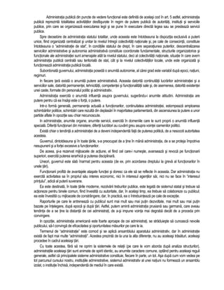 Administratia publica din puncte de vedere functional este definita de acelasi cod în art. 5 astfel, administratia 
publica reprezinta totalitatea activitatilor desfasurate în regim de putere publica de autoritati, institutii si serviciile 
publice, prin care se organizeaza executarea legii si se pune în executare directa legea sau se presteaza servicii 
publice. 
Spre deosebire de administratia statului totalitar, unde aceasta este întotdeauna la dispozitia exclusiva a puterii 
unice, fiind organizata centralizat si unitar la nivelul întregii colectivitati nationale si, pe cale de consecinta, constituie 
întotdeauna o “administratie de stat”, în conditiile statului de drept, în care separatiunea puterilor, descentralizarea 
serviciilor administrative si autonomia administrativa constituie coordonate fundamentale, structurile organizatorice si 
functionale ale administratiei sunt amenajate atât la nivelul statului, deci al colectivitatii nationale, situatie în care avem 
administratia publica centrala sau teritoriala de stat, cât si la nivelul colectivitatilor locale, unde este organizata si 
functioneaza administratia publica locala. 
Subordonata guvernului, administratia poseda o anumita autonomie, al carei grad este variabil dupa epoci, natiuni, 
regimuri. 
In fiecare tara exista o anumita putere administrativa. Aceasta datorita continuitatii lucrarilor administratiei si a 
serviciilor sale, datorita permanentei, tehnicitatii, competentei si functionalitatii sale si, de asemenea, datorita existentei 
unei caste, formate din personalul politic si administrativ. 
Administratia exercita o anumita influenta asupra guvernului, sugerându-i anumite atitudini. Administratia are 
putere pentru ca ea însasi este o forta, o putere. 
Intr-o forma generala, permanenta actuala a functionarilor, continuitatea administratiei, estompeaza amploarea 
schimbarilor politice, schimbari care rezulta din deplasari în majoritatea parlamentara, din ascensiunea la putere a unor 
partide aflate în opozitie sau chiar necunoscute. 
In administratie, anumite organe, anumite servicii, exercita în domeniile care le sunt proprii o anumita influenta 
speciala. Diferitii functionari din ministere, diferitii lucratori au cuvânt greu asupra vointei oamenilor politici. 
Exista chiar o tendinta a administratiei de a deveni independenta fata de puterea politica, de a nesocoti autoritatea 
acesteia. 
Guvernul, dintotdeauna si în toate tarile, s-a preocupat de a tine în mâna administratia, de a se proteja împotriva 
nesupunerii si a fortei excesive a functionarilor. 
De aceea, si-a rezervat mijloacele de actiune, el fiind cel care-i numeste, avanseaza si revoca pe functionarii 
superiori, exercita puterea ierarhica si puterea disciplinara. 
Uneori, guvernul este slab înarmat pentru aceasta (de ex. prin acordarea dreptului la greva al functionarilor în 
unele tari). 
Functionarii profita de avantajele atasate functiei si doresc ca ele sa se reflecte în aceasta. Dar administratia nu 
exercita activitatea sa în propriul sau interes economic, nici în interesul agentilor sai, nici nu se face în “interesul 
printului”, adica al puterii suverane. 
Ea este destinata, în toate tarile moderne, rezolvarii treburilor publice, este legata de sistemul statal si trebuie sa 
actioneze pentru binele comun, fiind învestita cu autoritate, dar, în acelasi timp, ea trebuie sa colaboreze cu publicul; 
ea este învestita cu mijloacele de constrângere, dar, în practica, ea o întrebuinteaza pe cale de exceptie. 
Raporturile pe care le antreneaza cu publicul sunt mai mult sau mai putin dezvoltate, mai mult sau mai putin 
bazate pe întelegere, dupa epoca si dupa tari. Astfel, putem aminti administratia prusiana sau germana, care aveau 
tendinta de a se tine la distanta de cei administrati, de a-si impune vointa mai degraba decât de a proceda prin 
convingere. 
In opozitie, administratia americana este foarte aproape de cei administrati, se straduieste sa cunoasca nevoile 
publicului, sa-l convinga de eficacitatea si oportunitatea masurilor pe care le ia. 
Termenul de “administratie” este comod si se aplica ansamblului aparatului administrativ, dar în administratie 
exista de fapt mai multe “administratii”. Acestea prezinta de la una la alta diferente, nu au aceleasi trasaturi, aceleasi 
procedee în cadrul aceleiasi tari. 
Cu toate acestea, fara sa ne oprim la sistemele de relatii (pe care le vom aborda dupa analiza structurilor), 
administratiile aceleiasi tari sunt animate de spirit identic, au anumite caractere comune, optând pentru aceleasi reguli 
generale, astfel ca principalele sisteme administrative constituie, fiecare în parte, un tot. Asa dupa cum vom vedea pe 
tot parcursul cursului nostru, institutiile administrative, sistemul administrativ al unei natiuni nu formeaza un ansamblu 
izolat, o institutie închisa, independenta de mediul în care exista. 
 