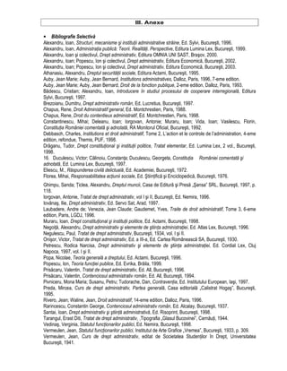 III. Anexe 
• Bibliografie Selectiva 
Alexandru, Ioan, Structuri, mecanisme si institutii administrative straine, Ed. Sylvi, Bucuresti, 1996. 
Alexandru, Ioan, Administratia publica: Teorii. Realitati. Perspective, Editura Lumina Lex, Bucuresti, 1999. 
Alexandru, Ioan si colectivul, Drept administrativ, Editura OMNIA UNI SAST, Brasov, 2000. 
Alexandru, Ioan; Popescu, Ion si colectivul, Drept administrativ, Editura Economica, Bucuresti, 2002. 
Alexandru, Ioan; Popescu, Ion si colectivul, Drept administrativ, Editura Economica, Bucuresti, 2003. 
Athanasiu, Alexandru, Dreptul securitatii sociale, Editura Actami, Bucuresti, 1995. 
Auby, Jean Marie; Auby, Jean Bernard, Institutions administratives, Dalloz, Paris, 1996, 7-eme edition. 
Auby, Jean Marie; Auby, Jean Bernard, Droit de la fonction publique, 2-eme edition, Dalloz, Paris, 1993. 
Badescu, Cristian; Alexandru, Ioan, Introducere în studiul procesului de cooperare interregionala, Editura 
Sylvi, Bucuresti, 1997. 
Brezoianu, Dumitru, Drept administrativ român, Ed. Lucretius, Bucuresti, 1997. 
Chapus, Rene, Droit Administratif general, Ed. Montchrestien, Paris, 1988. 
Chapus, Rene, Droit du contentieux administratif, Ed. Montchrestien, Paris, 1998. 
Constantinescu, Mihai; Deleanu, Ioan; Iorgovan, Antonie; Muraru, Ioan; Vida, Ioan; Vasilescu, Florin, 
Constitutia României comentata si adnotata, RA Monitorul Oficial, Bucuresti, 1992. 
Debbasch, Charles, Institutions et droit administratif, Tome 2, L’action et le controle de l’administration, 4-eme 
edition, refondue, Themis, PUF, 1998. 
Draganu, Tudor, Drept constitutional si institutii politice, Tratat elementar, Ed. Lumina Lex, 2 vol., Bucuresti, 
1998. 
16. Duculescu, Victor; Calinoiu, Constanta; Duculescu, Georgeta, Constitutia României comentata si 
adnotata, Ed. Lumina Lex, Bucuresti, 1997. 
Eliescu, M., Raspunderea civila delictuala, Ed. Academiei, Bucuresti, 1972. 
Florea, Mihai, Responsabilitatea actiunii sociale, Ed. Stiintifica si Enciclopedica, Bucuresti, 1976. 
Ghimpu, Sanda; Ticlea, Alexandru, Dreptul muncii, Casa de Editura si Presa „Sansa” SRL, Bucuresti, 1997, p. 
118. 
Iorgovan, Antonie, Tratat de drept administrativ, vol I si II, Bucuresti, Ed. Nemira, 1996. 
Iovanas, Ilie, Drept administrativ, Ed. Servo Sat, Arad, 1997. 
Laubadere, Andre de; Venezia, Jean Claude; Gaudemet, Yves, Traite de droit administratif, Tome 3, 6-eme 
edition, Paris, LGDJ, 1996. 
Muraru, Ioan, Drept constitutional si institutii politice, Ed. Actami, Bucuresti, 1998. 
Negoita, Alexandru, Drept administrativ si elemente de stiinta administratiei, Ed. Atlas Lex, Bucuresti, 1996. 
Negulescu, Paul, Tratat de drept administrativ, Bucuresti, 1934, vol. I si II. 
Onisor, Victor, Tratat de drept administrativ, Ed. a III-a, Ed. Cartea Româneasca SA, Bucuresti, 1930. 
Petrescu, Rodica Narcisa, Drept administrativ si elemente de stiinta administratiei, Ed. Cordial Lex, Cluj 
Napoca, 1997, vol. I si II. 
Popa, Nicolae, Teoria generala a dreptului, Ed. Actami, Bucuresti, 1996. 
Popescu, Ion, Teoria functiei publice, Ed. Evrika, Braila, 1999. 
Prisacaru, Valentin, Tratat de drept administrativ, Ed. All, Bucuresti, 1996. 
Prisacaru, Valentin, Contenciosul administrativ român, Ed. All, Bucuresti, 1994. 
Pivniceru, Mona Maria; Susanu, Petru; Tudorache, Dan, Contraventia, Ed. Institutului European, Iasi, 1997. 
Preda, Mircea, Curs de drept administrativ, Partea generala, Casa editoriala „Calistrat Hogas”, Bucuresti, 
1995. 
Rivero, Jean; Waline, Jean, Droit administratif, 14-eme edition, Dalloz, Paris, 1996. 
Rarincescu, Constantin George, Contenciosul administrativ român, Ed. Alcalay, Bucuresti, 1937. 
Santai, Ioan, Drept administrativ si stiinta administrativa, Ed. Risoprint, Bucuresti, 1998. 
Tarangul, Erast Diti, Tratat de drept administrativ, ,Tipografia „Glasul Bucovinei”, Cernauti, 1944. 
Vedinas, Verginia, Statutul functionarilor publici, Ed. Nemira, Bucuresti, 1998. 
Vermeulen, Jean, Statutul functionarilor publici, Institutul de Arte Grafice „Vremea”, Bucuresti, 1933, p. 309. 
Vermeulen, Jean, Curs de drept administrativ, editat de Societatea Studentilor în Drept, Universitatea 
Bucuresti, 1941. 
 