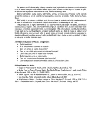 Din aceasta cauza, în fiecare tara si în fiecare moment al istoriei, regimul administrativ este rezultatul unei serii de 
cauze, în cea mai mare parte exterioare lui; el reflecta regimul politic, economic, social al poporului în care el se aplica, 
din epoca în care se plaseaza; el este marcat de vointe, raspunde la aspiratii si nevoi. 
Sistemul administrativ englez, sistemul administrativ german, cel rusesc sau chinezesc, poarta amprenta 
caracterelor esentiale pe care le prezinta organizarea politica, economica si sociala a Angliei, Germaniei, Rusiei, 
Chinei. 
Fara îndoiala ca orice sistem administrativ are în el o anumit parte de mostenire, de traditie, care-i este inerenta, 
de aceea nu trebuie sa uitam sa-l analizam în functie de timpul si mediul în care exista si din care a iesit. 
Trebuie notat, însa, ca regimul administrativ al unui popor exercita influente asupra vietii politice, economice si 
sociale a poporului respectiv. Astfel, sistemul administrativ englez, în aspectul sau clasic, favorabil colectivitatilor locale 
si care pune administratia si pe cei administrati pe picior de egalitate în fata puterii judiciare, a contribuit la dezvoltarea 
în viata locala a unui anumit apetit pentru participare la afacerile publice si a facut sa creasca la cetatean sensul 
libertatii. Alte sisteme, care nu procura astfel de garantii eficace, antreneaza toropeala cetatenilor, pasivitatea lor. 
Aceasta conditioneaza esecul sau succesul în administratia diferitelor natiuni. Asadar, un regim administrativ într-o tara 
nu este numai un rezultat, ci este si o cauza. 
Activitati individuale de verificare a cunostintelor: 
 Definiti societatea? 
 În ce consta Modelul cibernetic de societate? 
 Care sunt fomele de analiza ale societatii? 
 Care au fost unitatile administrativ-teritoriale ale României? 
 Definiti statul, din punct de vedere social-economic. 
 Definiti statul, din punct de vedere juridic. 
 Care sunt formele de manifestare ale puterii executive? 
 Care vsunt precursori cercetarii administratiei publice din punct de vedere juridic? 
Bibliografie selectiva Modul: 
 Giorgio del Vecchio, Lectii de filosofie juridica, Editura Europa Nova, Bucuresti, pg. 7-23. 
 Nicolae Popa, Ion Dogaru, Gheorghe Danisor, Dan Claudiu Danisor, Filosofia dreptului – Marile curente, Editura 
All Beck, Bucuresti, 2002, pg. 403-411; 417-426; 514-521. 
 Antonie Iorgovan, Tratat de drept administrativ, vol. I, Editura All Beck, Bucuresti, 2002, pg. 3-38; 41-50. 
 Ioan Alexandru, Politica, administratie, justitie, Editura All Beck, Bucuresti, 2004. 
 Mihai Eminescu, Statul – 1 Functiile si misiunea sa, Editura Saeculum I.O., Bucuresti, 1999, pg. 5-14, 73-93 si 
Statul – 2 Personalitatea statului si organele puterii, Editura Saeculum I.O., Bucuresti, 1999, pg. 304-325. 
 