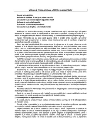 MODULUL 2: TEORIA GENERALA A DREPTULUI ADMINISTRATIV 
Necesar sa ne amintim: 
Notiunea de societate, de stat si de putere executiva 
Geneza si evolutia ideii de separare a puterilor în stat 
Notiunea de administratie publica 
Scurt istoric al administratiei românesti 
Geneza si evolutia dreptului administrativ român 
Astfel dupa cum am aratat Administratia publica parte a puterii executive, asigura executarea legilor si în general 
are menirea de a satisface nevoile de interes general de aceea apare ca purtatoare a puterii publice ceea ce nu o 
absolva de obligatia de a respecta dreptul ci dimpotriva întreaga sa activitate este subordonata principiului legalitatii. 
Asadar, Administratia este cea care exercita puterea publica în conditiile strictei respectari a prevederilor 
Constitutionale, legale si regulamentare ce stabilesc limitele si cadrul general juridic de exercitare a competentelor 
specifice fiecarei autoritati administrative. 
Pentru a-si putea îndeplini misiunile Administratia dispune de mijloace care pe de o parte o feresc de anumite 
“agresiuni”, iar pe de alta parte dispune de anumite prerogative. Astfel este stiut faptul ca Administratia scapa în mare 
masura controlului judecatorului judiciar care solutioneaza litigiile dintre particulari si se supune doar controlului 
judecatoresc exercitat prin contenciosul administrativ chiar mai mult, atunci când o autoritate publica ar fi condamnata 
ea nu poate fi supusa cailor de executare silita specifice dreptului privat. Aceste imunitati faciliteaza interventiile puterii 
publice. In plus Administratia dispune în principal de trei prerogative deosebit de importante si anume: prerogativa 
actiunii unilaterale, prerogativa executarii provizorii si prerogativa executarii silite. 
Astfel Administratia prin intermediul actelor juridice unilaterale poate lua decizii care sunt impuse celor administrati 
chiar si împotriva vointei lor, iar o masura luata de Administratie chiar daca este contestata în instanta continua sa se 
execute provizoriu (temporar) si nu poate fi suspendata decât în conditii speciale. 
In anumite cazuri expres prevazute de lege Administratia are dreptul sa utilizeze forta publica pentru a asigura 
aplicarea vointei lor procedând la executarea silita sau cum se mai numeste executarea din oficiu. 
Exista tendinta de a se exagera importanta acestor imunitati si prerogative prin comparatie cu statutul persoanelor 
particulare. In realitate puterea publica nu este absoluta si este sever limitata de rigorile normelor juridice carora 
administratia trebuie sa se supuna si care formeaza ceea ce numim ansamblul ordinii juridice. 
Asadar oricât de mare ar fi puterea unei Autoritati Administrative ea este subordonata dreptului, tuturor actelor 
normative, a legilor în sens larg nu numai a celor adoptate de Parlament ci chiar si a regulilor stabilite prin norme 
adoptate de ea însasi. Obligatia Administratiei de a actiona conform diferitelor norme ce compun ordinea juridica 
semnifica ceea ce în doctrina se numeste principul juridicitatii si care s-ar deosebi oarecum de principiul legalitatii, în 
situatia în care prin acesta din urma s-ar întelege doar respectarea legii propriu-zise, deci a normelor juridice adoptate 
de Parlament. 
Necesitatea subordonarii Administratiei ordinii juridice deriva din obligatia legala a acesteia de a asigura protectia 
drepturilor si libertatilor publice. 
Inainte de a ne ocupa de compunerea ordinii juridice în care vom regasi de fapt izvoarele dreptului administrativ sa 
revenim asupra unor aspecte generale privind norma juridica de drept administrativ. 
§ 1. Normele juridice de drept administrativ 
In societate, actiunea umana prin natura ei atrage normarea, realizarea unor reguli cu rol de forte organizatoare 
ale interactiuni umane. 
Normele juridice în generalitatea lor nu exclud existenta altor categorii de norme (norme religioase, norme etice, 
norme obicei) ci coexista cu acestea, îsi exercita alaturi de acestea actiunea lor reglementativa. 
Dreptul administrativ este o ramura a sistemului unitar al dreptului român. Dreptul român se constituie din 
ansamblul regulilor de conduita instituite sau sanctionate de stat, reguli ce reflecta vointa poporului exprimata prin 
intermediul puterii legislative, reguli a caror respectare si aplicare obligatorie se asigura prin constiinta juridica a 
cetatenilor iar, la nevoie, cu ajutorul fortei coercitive a statului. Aceste reguli de conduita - cu caracter general 
obligatoriu - norme juridice, oricât ar fi de variate, de deosebite unele de altele, prin continutul si forma lor, reprezinta în 
 