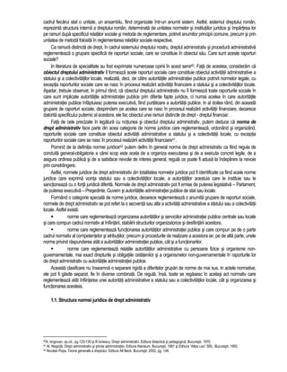 cadrul fiecarui stat o unitate, un ansamblu, fiind organizate într-un anumit sistem. Astfel, sistemul dreptului român, 
reprezinta structura interna a dreptului român, determinata de unitatea normelor si institutiilor juridice si împartirea lor 
pe ramuri dupa specificul relatiilor sociale si metoda de reglementare, potrivit anumitor principii comune, precum si prin 
unitatea de metoda folosita în reglementarea relatiilor sociale respective. 
Ca ramura distincta de drept, în cadrul sistemului dreptului nostru, dreptul administrativ si procedura administrativa 
reglementeaza o grupare specifica de raporturi sociale, care se constituie în obiectul sau. Care sunt aceste raporturi 
sociale? 
In literatura de specialitate au fost exprimate numeroase opinii în acest sens40. Fata de acestea, consideram ca 
obiectul dreptului administrativ îl formeaza acele raporturi sociale care constituie obiectul activitatii administrative a 
statului si a colectivitatilor locale, realizata, deci, de catre autoritatile administratiei publice potrivit normelor legale, cu 
exceptia raporturilor sociale care se nasc în procesul realizarii activitatii financiare a statului si a colectivitatilor locale. 
Asadar, trebuie observat, în primul rând, ca obiectul dreptului administrativ nu îl formeaza toate raporturile sociale în 
care sunt implicate autoritatile administratiei publice prin diferite fapte juridice, ci numai acelea în care autoritatile 
administratiei publice înfaptuiesc puterea executiva, fiind purtatoare a autoritatii publice. In al doilea rând, din aceasta 
grupare de raporturi sociale, desprindem pe acelea care se nasc în procesul realizarii activitatii financiare, deoarece 
datorita specificului puternic al acestora, ele fac obiectul unei ramuri distincte de drept - dreptul financiar. 
Fata de cele precizate în legatura cu notiunea si obiectul dreptului administrativ, putem deduce ca norma de 
drept administrativ face parte din acea categorie de norme juridice care reglementeaza, ordonând si organizând, 
raporturile sociale care constituie obiectul activitatii administrative a statului si a colectivitatii locale, cu exceptia 
raporturilor sociale care se nasc în procesul realizarii activitatii financiare41. 
Pornind de la definitia normei juridice42 putem defini în general norma de drept administrativ ca fiind regula de 
conduita general-obligatorie a carei scop este acela de a organiza executarea si de a executa concret legile, de a 
asigura ordinea publica si de a satisface nevoile de interes general, regula ce poate fi adusa la îndeplinire la nevoie 
prin constrângere. 
Astfel, normele juridice de drept administrativ din totalitatea normelor juridice pot fi identificate ca fiind acele norme 
juridice care exprima vointa statului sau a colectivitatilor locale, a autoritatilor acestuia care le instituie sau le 
sanctioneaza cu o forta juridica diferita. Normele de drept administrativ pot fi emise de puterea legislativa – Parlament, 
de puterea executiva – Presedinte, Guvern si autoritatile administratiei publice de stat sau locale. 
Formând o categorie speciala de norme juridice, deoarece reglementeaza o anumita grupare de raporturi sociale, 
normele de drept administrativ se pot referi la o secventa sau alta a activitatii administrative a statului sau a colectivitatii 
locale. Astfel exista: 
 norme care reglementeaza organizarea autoritatilor si serviciilor administratiei publice centrale sau locale 
si care compun cadrul normativ al înfiintarii, stabilirii structurilor organizatorice si desfiintarii acestora. 
 norme care reglementeaza functionarea autoritatilor administratiei publice si care compun pe de o parte 
cadrul normativ al competentelor si atributiilor, precum si procedurile de realizare a acestora iar, pe de alta parte, unele 
norme privind raspunderea atât a autoritatilor administratiei publice, cât si a functionarilor. 
 norme care reglementeaza relatiile autoritatilor administrative cu persoane fizice si organisme non-guvernamentale, 
mai exact drepturile si obligatiile cetatenilor si a organismelor non-guvernamentale în raporturile lor 
de drept administrativ cu autoritatile administratiei publice. 
Aceasta clasificare nu înseamna o separare rigida a diferitelor grupari de norme de mai sus. In actele normative, 
ele pot fi gasite separat, fie în diverse combinatii. De regula, însa, toate se regasesc în acelasi act normativ care 
reglementeaza atât înfiintarea unei autoritati administrative a statului sau a colectivitatilor locale, cât si organizarea si 
functionarea acesteia. 
1.1. Structura normei juridice de drept administrativ 
40A. Iorgovan, op.cit., pg.123-130 si R.Ionescu, Drept administrativ, Editura didactica si pedagogica, Bucuresti, 1970. 
41 Al. Negoita, Drept administrativ si stiinta administratiei, Editura Ateneum, Bucuresti, 1991 si Editura “Atlas Lex” SRL, Bucuresti, 1993. 
42 Nicolae Popa, Teoria generala a dreptului, Editura All Beck, Bucuresti, 2002, pg. 146. 
 