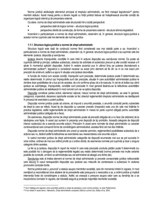 Norma juridica alcatuieste elementul principal al dreptului administrativ, ea fiind mesajul legiuitorului43 pentru 
membrii statului. Acest mesaj pentru a deveni regula cu forta juridica trebuie sa îndeplineasca anumite conditii de 
organizare logica interna si de prezentare externa. 
Ca atare, norma de drept administrativ este structurata într-o dubla perspectiva: 
• perspectiva data de logica normei – structura logico-juridica; 
• perspectiva oferita de constructia, de forma de prezentare externa - structura tehnico-legislativa. 
Incercând o particularizare a normei de drept administrativ, observam ca, în general, structura logico-juridica a 
acestor norme cuprinde cele trei elemente ale normei juridice. 
1.1.1. Structura logico-juridica a normei de drept administrativ 
Structura logica este data de continutul normei fiind considerata cea mai stabila parte a sa. Incercând o 
particularizare a normei de drept administrativ, observam ca, în general, structura logico-juridica a sa cuprinde cele trei 
elemente: ipoteza, dispozitia si sanctiunea. 
Ipoteza descrie împrejurarile, conditiile în care intra în actiune dispozitia sau sanctiunea normei. Ea poate sa 
cuprinda definitii si principii, calitatea subiectului, obiectul de activitate al subiectului precum si alte conditii necesar a fi 
stiute în momentul aplicarii dispozitiei. Având în vedere accentul pus în ultimul timp pe puterea discretionara a 
administratiei publice44, legiuitorul a considerat necesar ca acest prim element sa fie din ce in ce mai exact prin 
precizari de amanunt, astfel s-a ajuns în situatia unei ipoteze dezvoltate. 
In functie de modul cum aceste conditii, împrejurari sunt precizate, determinate ipoteza poate fi determinata sau 
relativ determinata. In primul caz împrejurarile sunt clar precizate, situatie în care autoritatilor administratiei publice le 
ramâne doar posibilitatea de a lua act de acestea, de a le confirma si/sau de a le executa. In cel de al doilea caz când 
ipoteza se subîntelege, împrejurarile, conditiile sunt precizate în mod general lasându-se la latitudinea autoritatilor 
administratiei publice sa stabileasca în mod concret cum se va aplica dispozitia. 
Dispozitia constituie partea activa, elementul rational, miezul normei de drept administrativ, ea este în general, 
categorica, imperativa, deoarece raporturile sociale ce fac obiectul reglementarii dreptului administrativ se desfasoara 
în procesul de exercitare a puterii publice. 
Dispozitia normei juridice poate sa ordone, sa impuna o anumita prestatie, o anumita conduita pentru subiectele 
de drept la care se refera. Acest tip de dispozitie cu caracter onerativ (imperativ) este una din cele mai întâlnite în 
practica legislativa, astfel reglementarile de drept administrativ în marea lor parte cuprind obligatii pentru autoritatile 
administratiei publice (obligatia de a face). 
De asemenea, dispozitia normei de drept administrativ poate sa prevada obligatia de a nu face (de abtinere) de la 
savârsirea unei fapte, în acest caz suntem în prezenta unei dispozitii de tip prohibitiv. Aceasta categorie de dispozitii 
interzic subiectului de a exercita anumite actiuni. Precizam în acest sens normele de drept administrativ cu caracter 
contraventional care consacra forme de constrângere administrativa, acestea fiind cel mai des întâlnite. 
Dispozitia normei de drept administrativ are uneori si caracter permisiv, reglementând posibilitatea subiectului de a 
actiona sau nu, lasând astfel la latitudinea sa exercitarea sau neexercitarea unei anumite actiuni. 
In cadrul normelor juridice de drept administrativ categoriile de dispozitii enumerate mai sus se pot succede în 
orice ordine, ordinea de mai sus nefiind privita ca o ordine stricta, de asemenea normele pot cuprinde si doar o singura 
categorie dintre acestea. 
La fel ca si ipoteza, dispozitia în raport de modul în care este precizata conduita partilor poate fi determinata (nu 
este posibila nici o derogare de la reglementarile legale) sau relativ determinata (norma prevede mai multe variante 
posibile de conduita, urmând ca administratia sau cel administrat sa aleaga una dintre ele). 
Sanctiunea este al treilea element al normei de drept administrativ si prevede consecintele juridice nefavorabile 
care decurg în cazul nerespectarii dispozitiei sau ipotezei sau masurile de cointeresare a subiectului în vederea 
promovarii conduitei dorite. 
Norma juridica este o „porunca” a statului asupra membrilor societatii, care din momentul intrarii în vigoare, în mod 
nemijlocit si neconditionat orice abatere de la prevederile sale presupune o nesocotire a sa, a ordinii juridice si implica 
interventia fortei de constrângere a statului. Astfel, se creeaza o presiune asupra celor care au tendinta de a se 
insubordona normelor în vigoare, dar totodata asigura si protectia majoritatii membrilor societatii. 
43 Vom întelege prin legiuitor orice autoritate publica cu drept de adoptare a unor norme juiridice, nu doar Parlamentul. 
44 A se vedea în acest sens I. Alexandru, Drept administrativ comparat, Editura Lumina Lex, Editia a II-a, 2003. 
 