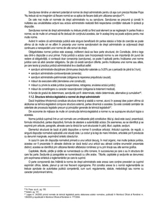 Sanctiunea ramâne un element potential al normei de drept administrativ pentru ca asa cum preciza Nicolae Popa 
“Nu trebuie sa ne imaginam ca fiecare norma se va aplica de fiecare data prin utilizarea sanctiuni”45. 
De cele mai multe ori normele de drept administrativ nu au sanctiune. Sanctiunea se prezuma si consta în 
nulitatea sau anulabilitatea actiunii sau actului administrativ realizata fara respectarea conditiilor statuate în ipoteza si 
dispozitie. 
Sanctiunea normei de drept administrativ nu trebuie privita ca fiind acel element ce se regaseste în partea finala a 
normei, ea de multe ori urmeaza sa fie dedusa din continutul acesteia, dar în acelasi timp ea poate actiona pentru mai 
multe norme. 
Având în vedere ca administratia publica este singura beneficiara din partea statului a fortei de coercitie se poate 
afirma ca de multe ori ne aflam în prezenta unor norme sanctionatorii de drept administrativ ce actioneaza drept 
continuare a nerespectarii unor norme din alte ramuri de drept. 
Obligativitatea normei juridice este aceeasi, indiferent daca ea face parte structural, din Constitutie, dintr-o lege 
sau dintr-o dispozitie a unui primar. Forta juridica a actului care încorporeaza norma nu are importanta din punct de 
vedere al obligativitatii, ci conteaza doar consecinta (sanctiunea), ce poate fi aplicata pentru încalcarea unei norme 
juridice care sa aiba caracter obligatoriu. Se stie ca exista sanctiuni diferite, pentru încalcarea unei norme sau alteia, 
pe care teoria si practica juridica administrativa le-a clasificat astfel: 
 sanctiuni administrativ-disciplinare (diminuarea drepturilor salariale cu 5-20% pe o perioada de pâna la 3 luni); 
 sanctiuni administrativ-contraventionale (amenda); 
 sanctiuni administrativ-patrimoniale (obligarea la repararea prejudiciului cauzat); 
 masuri de executare silita (demolarea unei constructii); 
 masuri cu privire la actele juridice (suspendarea, retragerea, anularea actului juridic); 
 masuri de constrângere cu caracter nesanctionator (obligarea la tratament medical). 
In functie de gradul de determinare, sanctiunile pot fi: determinate, relativ determinate, alternative si cumulative46. 
1.1.2. Structura tehnico-legislativa a normei de drept administrativ 
Daca împartirea trihotomica constituie structura interna si stabila a normei, atunci în aceeasi idee putem afirma ca 
alcatuirea sa tehnico-legislativa compune structura externa, partea dinamica a acesteia. Ea este corelata cerintelor de 
celeritate ale procesului legislativ precum si principiilor generale de tehnica legislativa47. 
Din economie de mijloace de multe ori constructia tehnico-legislativa a normei nu se suprapune structurii logice a 
acesteia. 
Norma juridica cuprinsa într-un act normativ are urmatoarele parti constitutive: titlul si, daca este cazul, preambulul, 
formula introductiva, partea dispozitiva, formula de atestare a autenticitatii actului. De asemenea, ea se identifica si se 
exprima prin articole, paragrafe, alineate care la rândul lor sunt structurate în parti, titluri, capitole, sectiuni. 
Elementul structural de baza al partii dispozitive a normei îl constituie articolul. Articolul cuprinde, de regula, o 
singura dispozitie normativa aplicabila unei situatii date. La coduri si la legi de mare întindere, articolele pot fi prevazute 
cu denumiri marginale, exprimând sintetic obiectul lor. 
In cazul în care din dispozitia normativa primara a unui articol decurg, în mod organic, mai multe ipoteze juridice, 
acestea vor fi prezentate în alineate distincte iar daca textul unui articol sau alineat contine enumerari prezentate 
distinct, acestea se identifica prin utilizarea literelor alfabetului românesc si nu prin liniute sau alte semne grafice. 
Capitolele, titlurile, partile si cartile se numeroteaza cu cifre romane, în succesiunea pe care o au în structura din 
care fac parte. Sectiunile si paragrafele se numeroteaza cu cifre arabe. Titlurile, capitolele si sectiunile se denumesc 
prin exprimarea sintetica a reglementarilor pe care le cuprind. 
O parte componenta des întâlnita la norma de drept administrativ este anexa care contine prevederi ce cuprind 
exprimari cifrice, tabele, planuri si cel mai frecvent organigrame. Pot constitui anexe la o norma reglementarile ce 
trebuie aprobate de autoritatea publica competenta, cum sunt: regulamente, statute, metodologii sau norme cu 
caracter predominant tehnic. 
45 N. Popa, op.cit., pg. 150. 
46 Ibidem, pg. 151. 
47 Legea nr. 24/2000 privind normele de tehnica legislativa pentru elaborarea actelor normative, publicata în Monitorul Oficial al României nr. 
139/2000 si republicata în Monitorul Oficial al României nr. 777/2004. 
 
