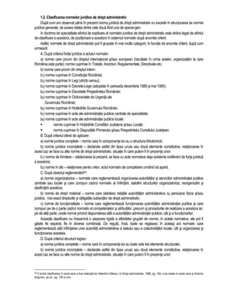 1.2. Clasificarea normelor juridice de drept administrativ 
Dupa cum am observat pâna în prezent norma juridica de drept administrativ nu excede în structurarea sa normei 
juridice generale, de aceea relatia dintre cele doua fiind una de specie-gen. 
In doctrina de specialitate efortul de explicare al normelor juridice de drept administrativ este strâns legat de efortul 
de clasificare a acestora, de pozitionare a acestora în sistemul normativ dupa anumite criterii. 
Astfel, normele de drept administrativ pot fi grupate în mai multe categorii, în functie de anumite criterii, dupa cum 
urmeaza: 
A. Dupa criteriul fortei juridice a actului normativ: 
a) norme care provin din dreptul international si/sau european (rezultate în urma actelor, organizatiilor la care 
România este parte); norme cuprinse în Tratate, Acorduri, Regulamentele, Directivele etc. 
b) norme care provin din dreptul intern: 
b1) norme cuprinse în Constitutia României; 
b2) norme cuprinse în Legi (stricto sensu); 
b3) norme cuprinse în Decrete-Lege (adoptate în perioada decembrie 1989 si mai 1990); 
b4) norme cuprinse în Decretele Presedintelui României; 
b5) norme cuprinse în Ordonantele de Urgenta ale 
Guvernului României; 
b6) norme cuprinse în Hotarârile Guvernului României; 
b7) norme cuprinse în acte ale administratiei publice centrale de specialitate; 
b8) norme cuprinse în acte ale administratiei publice locale: 
 norme cuprinse în Hotarârile Consiliilor Judetene si/sau Locale; 
 norme cuprinse în Dispozitiile Primarului si/sau Presedintelui Consiliului Judetean. 
B. Dupa criteriul sferei de aplicare: 
a) norme juridice complete – norme care în componenta lor au o structura trihotomica; 
b) norme juridice incomplete – declarate astfel din lipsa unuia sau doua elemente constitutive, relationarea în 
acest caz se face cu alte norme de drept administrativ, situatie în care putem fi în prezenta unor: 
b1) norme de trimitere – relationarea la prezent, se face cu acte normative deja existente indiferent de forta juridica 
a acestora; 
b2) norme în alb – relationare pentru viitor, actul normativ de completare urmând sa apara. 
C. Dupa obiectul reglementarii48: 
a) norme organizatorice – normele care reglementeaza organizarea autoritatilor si serviciilor administratiei publice 
centrale sau locale si care compun cadrul normativ al înfiintarii, stabilirii structurilor organizatorice, reorganizarii si 
desfiintarii acestora; 
b) norme de drept material – norme care stabilesc relatiile autoritatilor administrative cu persoane fizice si/sau 
juridice, mai exact drepturile si obligatiile subiectilor de drept administrativ; 
c) norme de functionalitate – norme care reglementeaza functionarea autoritatilor administratiei publice si care 
compun pe de o parte cadrul normativ al competentelor si atributiilor, precum si procedurile de realizare a acestora iar, 
pe de alta parte, unele norme privind raspunderea atât a autoritatilor administratiei publice, cât si a functionarilor. 
Aceasta clasificare nu înseamna o separare rigida a diferitelor grupari de norme, în actele normative, ele pot fi 
gasite fie separat, fie în diverse combinatii. De regula, însa, toate se regasesc în acelasi act normativ care 
reglementeaza atât înfiintarea unei autoritati administrative a statului sau a colectivitatilor locale, cât si organizarea si 
functionarea acesteia. 
D. Dupa criteriul structurii logice: 
a) norme juridice complete – norme care în componenta lor au toate cele trei elemente structurale; 
b) norme juridice incomplete – declarate astfel din lipsa unuia sau doua elemente constitutive, relationarea în 
acest caz se face cu alte norme de drept administrativ, situatie în care putem fi în prezenta unor: 
48 O prima clasificarea în acest sens a fost realizata de Valentina Gilescu, în Drept administrativ, 1986, pg. 164, a se vedea în acest sens si Antonie 
Iorgovan, op.cit., pg. 139 si urm. 
 