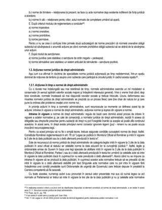 b1) norme de trimitere – relationarea la prezent, se face cu acte normative deja existente indiferent de forta juridica 
a acestora; 
b2) norme în alb – relationare pentru viitor, actul normativ de completare urmând sa apara. 
E. Dupa criteriul modului de reglementare a conduitei49: 
a) norme imperative: 
a1) norme onerative; 
a2) norme prohibitive; 
b) norme permisive. 
Pentru a nu se crea o confuzie între primele doua subcategorii de norme precizam ca normele onerative obliga 
subiectul sa savârseasca o anumita actiune pe când normele prohibitive obliga subiectul sa se abtina de la savârsirea 
unor actiuni. 
F. Dupa modul de sanctionare: 
a) norme punitive care stabilesc o sanctiune de ordin negativ – pedeapsa; 
b) norme stimulative care stabilesc un sistem articulat de stimulente – sanctiune pozitiva. 
1.3. Actiunea normei juridice de drept administrativ 
Asa cum s-a afirmat în doctrina de specialitate norma juridica actioneaza pe timp nedeterminat, într-un spatiu 
dominat de notiunea de teritoriu si asupra unor subiecte care participa la circuitul juridic în cadrul acestui spatiu50. 
1.3.1. Actiunea în timp a normei de drept administrativ 
Cu o durata mai îndelungata sau mai restrânsa de timp, normele administrative exercita un rol modelator si 
conservator (în sensul apararii valorilor sociale majore si îndeplinirii interesului general). Vine o vreme însa când, desi 
bine construite, normele înceteaza sa mai raspunda nevoilor sociale si trebuie înlocuite. Uzura, deformarea sau 
moartea normelor juridice de drept administrativ se prezinta ca un proces firesc care tine chiar de natura lor si care 
pune la ordinea zilei problema creatiei unor norme noi. 
In privinta actiunii în timp a normelor administrative, sunt recunoscute ca momente ce definesc acest tip de 
actiune: intrarea în vigoare a normei de drept administrativ, actiunea normei si iesirea din vigoare a normei. 
Intrarea în vigoare a normei de drept administrativ: regula de baza care domina acest proces de intrare în 
vigoare a actelor normative si, pe cale de consecinta, a normelor juridice de drept administrativ, rezida în aceea ca 
obligatiile sau drepturile prescrise pentru subiectii de drept nu pot fi exigibile înainte ca acestia sa poata afla continutul 
acestora. In acest sens, în drept exista principiul nemo consetur ignorare legem (jus) - nimeni nu se poate scuza 
invocând necunoasterea legii. 
Pentru ca acest principiu sa nu fie o simpla teorie, trebuie asigurate conditiile cunoasterii normei de drept. Astfel, 
Constitutia României reglementeaza în art. 78 ca “Legea se publica în Monitorul Oficial al României si intra în vigoare 
la 3 zile de la data publicarii sau la o data ulterioara prevazuta în textul ei”. 
Este de recunoscut ca norma juridica de drept administrativ de categoria legilor intra în vigoare la 3 zile de la data 
publicarii în actul oficial al statului iar celelalte norme la data aducerii lor la cunostinta publica.51 Astfel, legile si 
ordonantele emise de Guvern în baza unei legi speciale de abilitare intra în vigoare la 3 zile de la data publicarii în 
Monitorul Oficial al României, Partea I, sau la o data ulterioara prevazuta în textul lor urmând ca celelalte acte sa intre 
în vigoare la data publicarii daca în cuprinsul lor nu este prevazuta o data ulterioara52. Atunci când nu se impune ca 
intrarea în vigoare sa se produca la data publicarii, în cuprinsul acestor acte normative trebuie sa se prevada ca ele 
intra în vigoare la o data ulterioara stabilita prin text. Singurele acte normative care nu pot intra în vigoare fara 
îndeplinirea unei conditii prealabile sunt Ordonantele de urgenta ale Guvernului care trebuie depuse în prealabil la 
Camera competenta sa fie sesizata. 
Cu toate acestea, numerosi autori s-au pronuntat în sensul celor prezentate mai sus ca numai legea ca act 
normativ al Parlamentul ar trebui sa intre în vigoare la trei zile de la data publicarii si nu si celelalte acte normative 
49 În realizarea acestrui criteriu s-a tinut cont de clasificarea dispozitiei ca element constitutiv al normei de drept administrativ, a se vedea în acest 
sens 3.1.1. Structura normei juridice de drept administrativ. 
50 N. Popa, op.cit., pg. 159. 
51 A se vedea în acest sens si pozitia prof. Ioan Vida. 
52 Art. 11 din Legea nr. 24 din 2004 privind normele de tehnica legislativa pentru elaborarea actelor normative r.l.cit. 
 