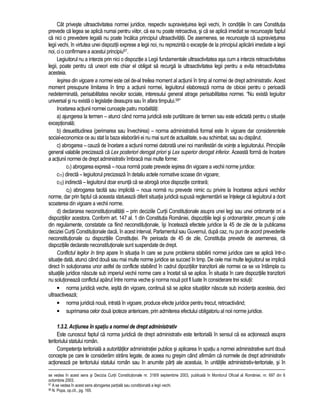Cât priveste ultraactivitatea normei juridice, respectiv supravietuirea legii vechi, în conditiile în care Constitutia 
prevede ca legea se aplica numai pentru viitor, ca ea nu poate retroactiva, si ca se aplica imediat se recunoaste faptul 
ca nici o prevedere legala nu poate încalca principiul ultraactivitatii. De asemenea, se recunoaste ca supravietuirea 
legii vechi, în virtutea unei dispozitii exprese a legii noi, nu reprezinta o exceptie de la principiul aplicarii imediate a legii 
noi, ci o confirmare a acestui principiu57. 
Legiuitorul nu a interzis prin nici o dispozitie a Legii fundamentale ultraactivitatea asa cum a interzis retroactivitatea 
legii, poate pentru ca uneori este chiar el obligat sa recurga la ultraactivitatea legii pentru a evita retroactivitatea 
acesteia. 
Iesirea din vigoare a normei este cel de-al treilea moment al actiunii în timp al normei de drept administrativ. Acest 
moment presupune limitarea în timp a actiunii normei, legiuitorul elaboreaza norma de obicei pentru o perioada 
nedeterminata, perisabilitatea nevoilor sociale, interesului general atrage perisabilitatea normei. “Nu exista legiuitor 
universal si nu exista o legislatie deasupra sau în afara timpului.58“ 
Incetarea actiunii normei cunoaste patru modalitati: 
a) ajungerea la termen – atunci când norma juridica este purtatoare de termen sau este edictata pentru o situatie 
exceptionala; 
b) desuetitudinea (perimarea sau învechirea) – norma administrativa formal este în vigoare dar considerentele 
social-economice ce au stat la baza elaborarii ei nu mai sunt de actualitate, s-au schimbat, sau au disparut. 
c) abrogarea – cauza de încetare a actiunii normei datorata unei noi manifestari de vointe a legiuitorului. Principiile 
general valabile precizeaza ca Lex posteriori derogat priori si Lex superior derogat inferior. Aceasta forma de încetare 
a actiunii normei de drept administrativ îmbraca mai multe forme: 
c1) abrogarea expresa – noua norma poate prevede iesirea din vigoare a vechii norme juridice: 
c11) directa – legiuitorul precizeaza în detaliu actele normative scoase din vigoare; 
c12) indirecta – legiuitorul doar enunta ca se abroga orice dispozitie contrara; 
c2) abrogarea tacita sau implicita – noua norma nu prevede nimic cu privire la încetarea actiunii vechilor 
norme, dar prin faptul ca aceasta statueaza diferit situatia juridica supusa reglementarii se întelege ca legiuitorul a dorit 
scoaterea din vigoare a vechii norme. 
d) declararea neconstitutionalitatii – prin deciziile Curtii Constitutionale asupra unei legi sau unei ordonante ori a 
dispozitiilor acestora. Conform art. 147 al. 1 din Constitutia României, dispozitiile legii si ordonantelor, precum si cele 
din regulamente, constatate ca fiind neconstitutionale, îsi înceteaza efectele juridice la 45 de zile de la publicarea 
deciziei Curtii Constitutionale daca, în acest interval, Parlamentul sau Guvernul, dupa caz, nu pun de acord prevederile 
neconstitutionale cu dispozitiile Constitutiei. Pe perioada de 45 de zile, Constitutia prevede de asemenea, ca 
dispozitiile declarate neconstitutionale sunt suspendate de drept. 
Conflictul legilor în timp apare în situatia în care se pune problema stabilirii normei juridice care se aplica într-o 
situatie data, atunci când doua sau mai multe norme juridice se succed în timp. De cele mai multe legiuitorul se implica 
direct în solutionarea unor astfel de conflicte stabilind în cadrul dipozitiilor tranzitorii ale normei ce se va întâmpla cu 
situatiile juridice nascute sub imperiul vechii norme care a încetat sa se aplice. În situatia în care dispozitiile tranzitorii 
nu solutioneaza conflictul aparut între norma veche si norma noua pot fi luate în considerare trei solutii: 
• norma juridica veche, iesita din vigoare, continua sa se aplice situatiilor nascute sub incidenta acesteia, deci 
ultraactiveaza; 
• norma juridica noua, intrata în vigoare, produce efecte juridice pentru trecut, retroactivând; 
• suprimarea celor doua ipoteze anterioare, prin admiterea efectului obligatoriu al noii norme juridice. 
1.3.2. Actiunea în spatiu a normei de drept administrativ 
Este cunoscut faptul ca norma juridica de drept administrativ este teritoriala în sensul ca ea actioneaza asupra 
teritoriului statului român. 
Competenta teritoriala a autoritatilor administratiei publice si aplicarea în spatiu a normei administrative sunt doua 
concepte pe care le consideram strâns legate, de aceea nu gresim când afirmam ca normele de drept administrativ 
actioneaza pe teritoriului statului român sau în anumite parti ale acestuia, în unitatile administrativ-teritoriale, si în 
se vedea în acest sens si Decizia Curtii Constitutionale nr. 318/9 septembrie 2003, publicata în Monitorul Oficial al României, nr. 697 din 6 
octombrie 2003. 
57 A se vedea în acest sens abrogarea partiala sau conditionata a legii vechi. 
58 N. Popa, op.cit., pg. 165. 
 