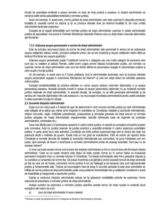 functie de autoritatea emitenta a actului normativ nu doar de forta juridica a acestuia. In dreptul administrativ se 
remarca astfel stricta aplicabilitate teritoriala a normelor juridice. 
Avem de exemplu, în acest sens, norma juridica de drept administrativ care este cuprinsa în dispozitia primarului 
localitatii B, aceasta norma va actiona si îsi va produce efectele doar pe teritoriul localitatii B, din raza unitatii 
administrativ-teritoriale respective. 
Exceptia de la regula teritorialitatii sunt normele juridice de drept administrativ cuprinse în actele administratiei 
publice de specialitate, mai precis în Ordinele Ministerului Afacerilor Externe care au drept obiect misiunile diplomatice 
ale României. 
1.3.3. Actiunea asupra persoanelor a normei de drept administrativ 
Este de principiu recunoscut faptul ca norma de drept administrativ este personala în sensul ca ea actioneaza 
asupra cetatenilor statului român, principiul cetateniei active, dar ea are incidenta si asupra cetatenilor straini aflati pe 
teritoriul României sau asupra apatrizilor. 
Actiunea asupra persoanelor poate fi restrânsa numai la o categorie sau mai multe categorii de persoane care 
sunt sau nu cetateni ai statului Român, astfel avem Legea privind Statutul functionarilor publici, act normativ ce 
cuprinde norme de drept administrativ care sunt de stricta referire la personalului angajat în administratia publica si 
care ocupa o functie publica. 
Un alt exemplu, în acest sens ar fi Codul politistului (cod al administratiei sectoriale) care îsi produce efectele 
asupra personalului angajat în subordinea Ministerului de Interne59 si care are drept obiect de activitate apararea 
ordinii publice. 
Exceptia extrateritorialitatii îsi produce efectele nu numai asupra sediului misiunilor diplomatice ci si asupra 
personalului acestora. Aceasta exceptie consta în aceea ca asupra personalului diplomatic nu au incidenta normele 
juridice nationale de drept administrativ. In aceasta situatie, de exceptie, nu se afla personalul administrativ si de 
serviciu din misiunile diplomatice întru-cât acestuia nu i se recunoaste imunitatea administrativa pentru actele savârsite 
în afara exercitarii functiei lor oficiale. 
§ 2. Izvoarele dreptului administrativ 
Dupa cum am vazut pare a fi destul de usor de determinat în mod concret normele juridice pe care Administratia 
este obligata sa le aplice sau macar sa le respecte în activitatea sa: Constitutia, tratatele si acordurile internationale, 
dreptul comunitar, legile, hotarârile judecatoresti, jurisprudenta si principiile generale de drept precum si normele 
juridice adoptate de însasi Administratia (regulamentele, deciziile individuale luate de organele de jurisdictie 
administrativa, contractele etc.). 
Ceva mai dificila pare a fi ierarhizarea acestora în cadrul ordinii juridice. In esenta se considera ca ierarhia acestor 
acte normative, forta lor juridica depinde de pozitia ierarhica a autoritatii emitente în cadrul sistemului autoritatilor 
publice. In parte acest lucru este adevarat. Constitutia are forta juridica superioara legii care la rândul sau este mai 
puternica decât o hotarâre de guvern. Exista însa un mic grad de incertitudine. Fara sa vorbim de raportul dintre 
Constitutie si normele derivate din tratatele si acordurile internationale sau comunitare, se pune întrebarea cum am 
putea, spre exemplu sa facem o ierarhizare a normelor administrative emise de aceeasi autoritate. Sunt sau nu de 
aceeasi valoare? 
In orice caz toate aceste norme sunt izvoare ale dreptului administrativ si într-un anumit sens ele formeaza dreptul 
administrativ. Ceea ce se poate remarca este faptul ca toate aceste norme au în comun faptul ca evolueaza 
permanent începând chiar cu normele înscrise în Constitutie. Tot dreptul administrativ este într-o perpetua miscare si 
nu constituie un ansamblu de norme fixe. De aceea învechirea cunostintelor privind aceasta ramura de drept ameninta 
pe toti cei care vor sa învete, memorând norme juridice în loc sa înteleaga si sa sesizeze care sunt rationamentele 
juridice si fundamentele sale. Trebuie sa recunoastem însa ca totusi în anumite perioade el este prea schimbator iar 
inflatia de norme juridice de drept administrativ poate crea probleme Administratiei dar si cetatenilor constituind o sursa 
de instabilitate si nesiguranta a raporturilor juridice. 
Esenta si continutul dreptului administrativ trebuie sa îsi gaseasca modalitatile potrivite de exprimare, forme 
adecvate de prezentare a normelor juridice de drept administrativ. 
Analiza surselor de exprimare a normelor juridice specifice acestei ramuri de drept scoate în evidenta doua 
acceptiuni ale notiuni de izvor: 
a) izvor de drept administrativ în sens material; 
59 Minister cu dubla competenta denumit în întregimea sa Ministerul Administratiei si Internelor. 
 