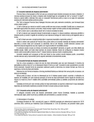 b) izvor de drept administrativ în sens formal. 
2.1. Izvoarele materiale ale dreptului administrativ 
Francois Geny a fost acceptat ca fiind cel care si-a consacrat opera studiului procesului de creare a dreptului. In 
viziunea acestuia procesul de creare a dreptului este inevitabil legat de conceptele de “dat” si “construit” în drept60. 
Autorul a operat astfel o distinctie între ceea ce “preexista” fenomenului juridic si ceea ce se naste din explorarea 
acestuia prin intermediul stiintei si tehnicii juridice. 
Prin “dat”-ul dreptului Francois Geny întelegea întrunirea celor patru elemente constitutive, care formeaza baza 
oricarui sistem juridic61: 
1) “dat”-ul real sau pur natural ce rezida în acele conditii care stau la baza umanitatii. Conditii care nu creeaza prin 
ele însele reguli juridice dar prescriu contururile, mediul necesar nasterii normelor juridice de drept administrativ; 
2) “dat”-ul istoric care nu este altceva decât “dat”-ul natural consolidat de istorie; 
3) “dat”-ul rational care reprezinta directia fundamentala ce asigura, în masura posibilului, elaborarea stiintifica a 
dreptului pozitiv si consta în regulile de conduita pe care ratiunea le extrage din natura omului si din legaturile sale cu 
lumea. 
4) “dat”-ul ideal care este o simpla tendinta catre o organizare dezirabila a raporturilor juridice.62 
Având in vedere cele sustinute de Francois Geny putem afirma ca izvoarele materiale ale dreptului administrativ 
denumite si izvoare reale sunt concepute ca adevarate “dat”-uri ale dreptului, conditii exterioare acestuia care 
determina actiunea legiuitorului sau dau nastere unor reguli izvorâte din necesitatile practice. 
In continutul acestor izvoare se introduc de doctrina de specialitate63 elemente ce apartin unor sfere diferite ale 
realitatii sociale. Astfel, sunt luate drept exemplu de izvoare materiale, factorii de configurare ai dreptului (mediul 
natural, cadrul social politic si factorul uman) 64, dreptul natural si ratiunea umana, constiinta juridica. 
Izvoarele materiale sunt concepute ca fiind acei factori ce dau continut concret dreptului pozitiv, concentrând 
nevoile reale ale vietii si reprezentând pentru legiuitor adevarate comandamente sociale. 
2.2. Izvoarele formale ale dreptului administrativ 
Cea de a doua acceptiune a notiuni de izvor de drept administrativ este cea care intereseaza, în doctrina de 
specialitate se afirma chiar ca “nu ne intereseaza dreptul în forma sa nuda”. Izvoarelor le este caracteristica o anumita 
forma exterioara. Aceasta forma de prezentare exterioara poarta si denumirea de izvoare formale sau forme de 
exprimare a normei de drept administrativ. 
Notiunea de izvor formal al dreptului a fost larg dezbatuta facându-se distinctie între sensul juridic al acestuia, cel 
istoric si cel ideologic. 
Sensul juridic al notiuni, cel care ne intereseaza pe noi în tratarea acestui subiect, surprinde o multitudine de 
aspecte, de modalitati, prin care continutul perceptiv al normei de drept administrativ devine regula de conduita si se 
impune ca model de urmat în relatiile dintre autoritatile administratiei publice si celelalte componente ale sistemului 
social. 
Varietatea de forme prin care normele juridice de drept administrativ se exprima a determinat în baza ideologiilor 
dogmatice ale doctrinarilor clasificarea izvoarelor formale în izvoare scrise si izvoare nescrise. 
2.2.1. Izvoarele scrise ale dreptului administrativ 
In categoria izvoarelor scrise ale dreptului administrativ putem înscrie Constitutia, tratatele si acordurile 
internationale, legile, actele Guvernului si celelalte acte administrative cu caracter normativ. 
A. Administratia în Constitutie 
Constitutia României din 1991, revizuita prin Legea nr. 429/2003 aprobata prin referendumul national din 18-19 
octombrie 2003, confirmat prin Hotarârea Curtii Constitutionale nr. 3 din 22 octombrie, are prevederi relativ putine 
60 Francois Geny, Science et technique en droit prive positif, Premiere Partie, Recueil Sirey, Paris, 1922, pg. 96-97. 
61 Idem, Second Partie, pg. 371, 376-377, 381, 384. 
62 A se vedea mai pe larg Ioan Vida, Manual de Legistica formala, Editia a II-a, Editura Lumina Lex, Bucuresti, 2004, pg. 19 si urm. 
63 N. Popa, op.cit, pg. 173. 
64 A se vedea Anita Naschitz, Teoria si tehnica în procesul de creare a dreptului..., Editura Academiei, Bucuresti, 1969, pg. 21-63. 
 